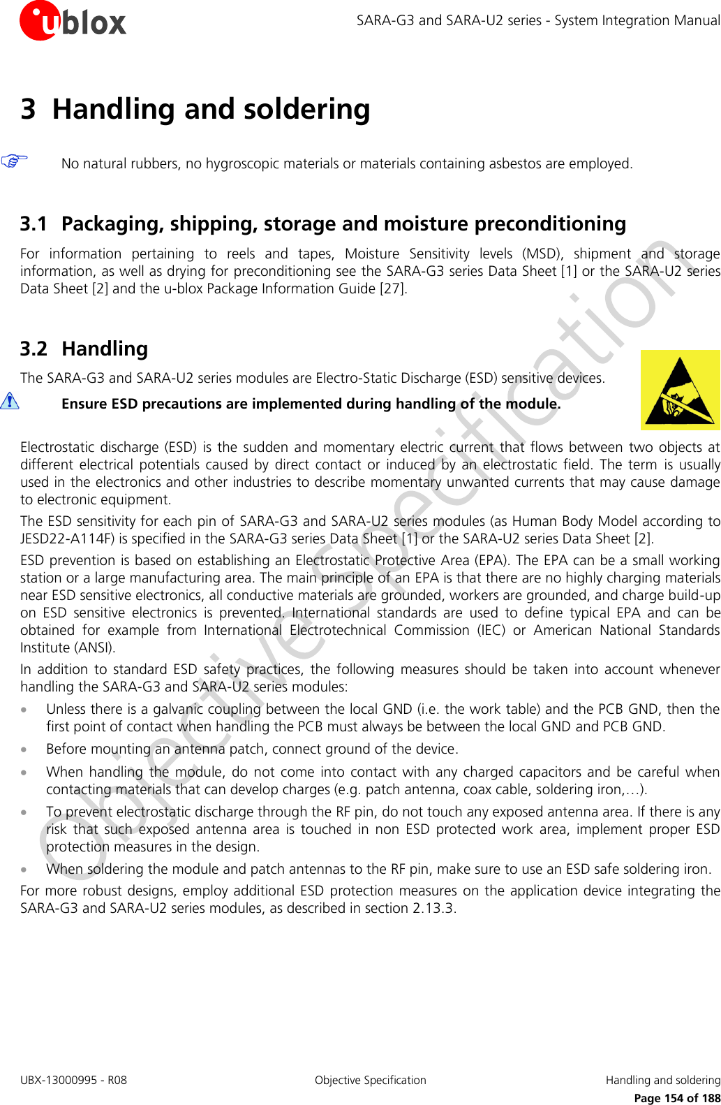 SARA-G3 and SARA-U2 series - System Integration Manual UBX-13000995 - R08  Objective Specification  Handling and soldering     Page 154 of 188 3 Handling and soldering   No natural rubbers, no hygroscopic materials or materials containing asbestos are employed.  3.1 Packaging, shipping, storage and moisture preconditioning For  information  pertaining  to  reels  and  tapes,  Moisture  Sensitivity  levels  (MSD),  shipment  and  storage information, as well as drying for preconditioning see the SARA-G3 series Data Sheet [1] or the SARA-U2 series Data Sheet [2] and the u-blox Package Information Guide [27].  3.2 Handling The SARA-G3 and SARA-U2 series modules are Electro-Static Discharge (ESD) sensitive devices.  Ensure ESD precautions are implemented during handling of the module.  Electrostatic  discharge (ESD)  is  the  sudden and  momentary electric  current  that flows  between  two objects  at different  electrical  potentials  caused  by  direct  contact  or  induced  by  an  electrostatic  field. The  term  is  usually used in the electronics and other industries to describe momentary unwanted currents that may cause damage to electronic equipment. The ESD sensitivity for each pin of SARA-G3 and SARA-U2 series modules (as Human Body Model according to JESD22-A114F) is specified in the SARA-G3 series Data Sheet [1] or the SARA-U2 series Data Sheet [2]. ESD prevention is based on establishing an Electrostatic Protective Area (EPA). The EPA can be a small working station or a large manufacturing area. The main principle of an EPA is that there are no highly charging materials near ESD sensitive electronics, all conductive materials are grounded, workers are grounded, and charge build-up on  ESD  sensitive  electronics  is  prevented.  International  standards  are  used  to  define  typical  EPA  and  can  be obtained  for  example  from  International  Electrotechnical  Commission  (IEC)  or  American  National  Standards Institute (ANSI). In  addition  to  standard  ESD  safety  practices,  the  following  measures  should  be  taken  into  account  whenever handling the SARA-G3 and SARA-U2 series modules:  Unless there is a galvanic coupling between the local GND (i.e. the work table) and the PCB GND, then the first point of contact when handling the PCB must always be between the local GND and PCB GND.  Before mounting an antenna patch, connect ground of the device.  When  handling  the module,  do not come  into  contact  with  any charged  capacitors  and be careful  when contacting materials that can develop charges (e.g. patch antenna, coax cable, soldering iron,…).  To prevent electrostatic discharge through the RF pin, do not touch any exposed antenna area. If there is any risk  that  such  exposed  antenna  area  is  touched  in  non  ESD  protected  work  area,  implement  proper  ESD protection measures in the design.  When soldering the module and patch antennas to the RF pin, make sure to use an ESD safe soldering iron. For more robust designs, employ additional ESD protection measures  on the application device integrating the SARA-G3 and SARA-U2 series modules, as described in section 2.13.3.  