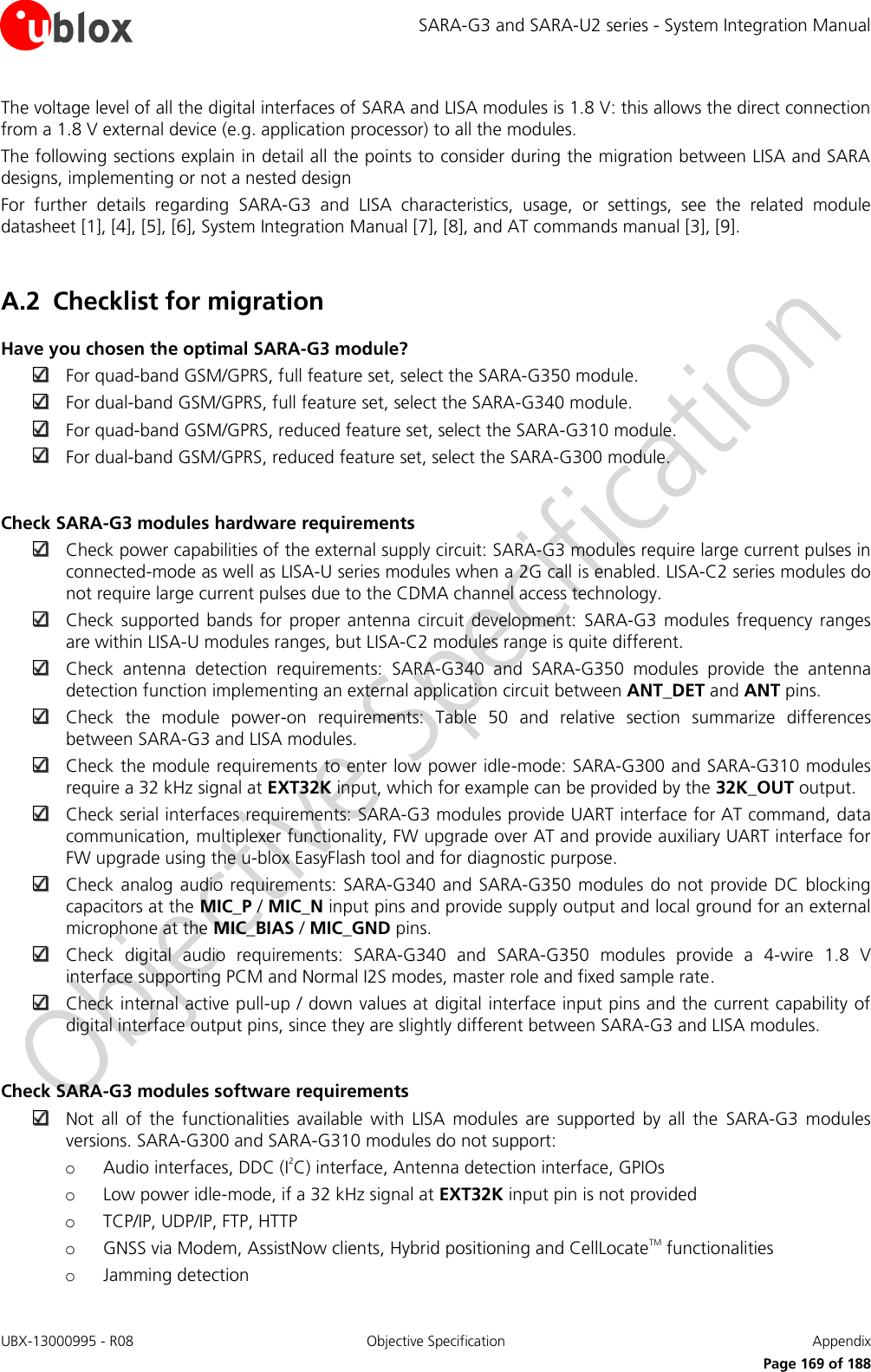 SARA-G3 and SARA-U2 series - System Integration Manual UBX-13000995 - R08  Objective Specification  Appendix      Page 169 of 188 The voltage level of all the digital interfaces of SARA and LISA modules is 1.8 V: this allows the direct connection from a 1.8 V external device (e.g. application processor) to all the modules. The following sections explain in detail all the points to consider during the migration between LISA and SARA designs, implementing or not a nested design For  further  details  regarding  SARA-G3  and  LISA  characteristics,  usage,  or  settings,  see  the  related  module datasheet [1], [4], [5], [6], System Integration Manual [7], [8], and AT commands manual [3], [9].  A.2 Checklist for migration Have you chosen the optimal SARA-G3 module?  For quad-band GSM/GPRS, full feature set, select the SARA-G350 module.  For dual-band GSM/GPRS, full feature set, select the SARA-G340 module.  For quad-band GSM/GPRS, reduced feature set, select the SARA-G310 module.  For dual-band GSM/GPRS, reduced feature set, select the SARA-G300 module.  Check SARA-G3 modules hardware requirements  Check power capabilities of the external supply circuit: SARA-G3 modules require large current pulses in connected-mode as well as LISA-U series modules when a 2G call is enabled. LISA-C2 series modules do not require large current pulses due to the CDMA channel access technology.  Check  supported  bands for  proper antenna circuit  development:  SARA-G3  modules  frequency  ranges are within LISA-U modules ranges, but LISA-C2 modules range is quite different.  Check  antenna  detection  requirements:  SARA-G340  and  SARA-G350  modules  provide  the  antenna detection function implementing an external application circuit between ANT_DET and ANT pins.  Check  the  module  power-on  requirements:  Table  50  and  relative  section  summarize  differences between SARA-G3 and LISA modules.  Check the module requirements to enter low power idle-mode: SARA-G300 and SARA-G310 modules require a 32 kHz signal at EXT32K input, which for example can be provided by the 32K_OUT output.  Check serial interfaces requirements: SARA-G3 modules provide UART interface for AT command, data communication, multiplexer functionality, FW upgrade over AT and provide auxiliary UART interface for FW upgrade using the u-blox EasyFlash tool and for diagnostic purpose.  Check analog audio requirements: SARA-G340 and  SARA-G350 modules  do  not provide  DC blocking capacitors at the MIC_P / MIC_N input pins and provide supply output and local ground for an external microphone at the MIC_BIAS / MIC_GND pins.  Check  digital  audio  requirements:  SARA-G340  and  SARA-G350  modules  provide  a  4-wire  1.8  V interface supporting PCM and Normal I2S modes, master role and fixed sample rate.  Check internal active pull-up / down values at digital interface input pins and the current capability of digital interface output pins, since they are slightly different between SARA-G3 and LISA modules.  Check SARA-G3 modules software requirements  Not  all  of  the  functionalities  available  with  LISA  modules  are  supported  by  all  the  SARA-G3  modules versions. SARA-G300 and SARA-G310 modules do not support: o Audio interfaces, DDC (I2C) interface, Antenna detection interface, GPIOs o Low power idle-mode, if a 32 kHz signal at EXT32K input pin is not provided o TCP/IP, UDP/IP, FTP, HTTP o GNSS via Modem, AssistNow clients, Hybrid positioning and CellLocateTM functionalities o Jamming detection  
