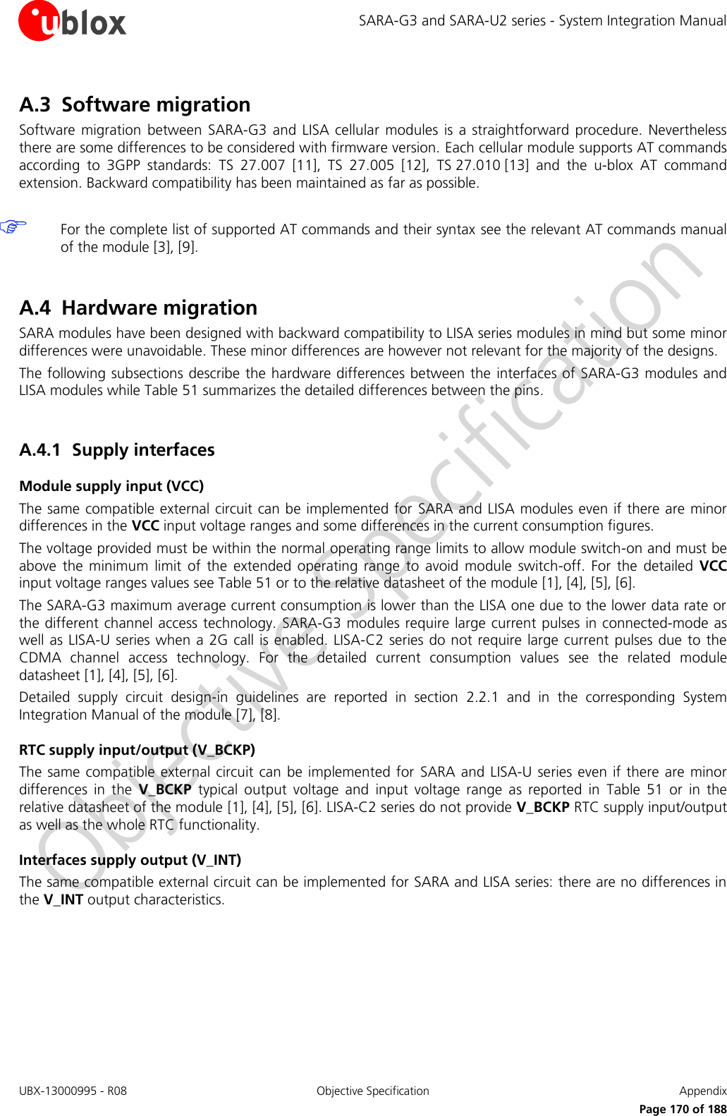 SARA-G3 and SARA-U2 series - System Integration Manual UBX-13000995 - R08  Objective Specification  Appendix      Page 170 of 188 A.3 Software migration Software  migration  between  SARA-G3 and LISA cellular modules is a  straightforward  procedure. Nevertheless there are some differences to be considered with firmware version. Each cellular module supports AT commands according  to  3GPP  standards:  TS  27.007  [11],  TS 27.005  [12],  TS 27.010 [13]  and  the  u-blox  AT  command extension. Backward compatibility has been maintained as far as possible.   For the complete list of supported AT commands and their syntax see the relevant AT commands manual of the module [3], [9].  A.4 Hardware migration SARA modules have been designed with backward compatibility to LISA series modules in mind but some minor differences were unavoidable. These minor differences are however not relevant for the majority of the designs. The following subsections describe the hardware differences between the  interfaces of SARA-G3 modules and LISA modules while Table 51 summarizes the detailed differences between the pins.  A.4.1 Supply interfaces Module supply input (VCC) The same compatible external circuit can be implemented for  SARA and LISA modules even if there are minor differences in the VCC input voltage ranges and some differences in the current consumption figures. The voltage provided must be within the normal operating range limits to allow module switch-on and must be above  the  minimum  limit  of  the  extended  operating  range  to  avoid  module  switch-off.  For  the  detailed  VCC input voltage ranges values see Table 51 or to the relative datasheet of the module [1], [4], [5], [6]. The SARA-G3 maximum average current consumption is lower than the LISA one due to the lower data rate or the different channel access technology.  SARA-G3 modules require large current pulses in connected-mode as well as LISA-U series  when a 2G  call is enabled. LISA-C2 series do not require  large current  pulses due  to the CDMA  channel  access  technology.  For  the  detailed  current  consumption  values  see  the  related  module datasheet [1], [4], [5], [6]. Detailed  supply  circuit  design-in  guidelines  are  reported  in  section  2.2.1  and  in  the  corresponding  System Integration Manual of the module [7], [8]. RTC supply input/output (V_BCKP) The same  compatible external circuit can be  implemented for  SARA and LISA-U series even  if there are minor differences  in  the  V_BCKP  typical  output  voltage  and  input  voltage  range  as  reported  in  Table  51  or  in  the relative datasheet of the module [1], [4], [5], [6]. LISA-C2 series do not provide V_BCKP RTC supply input/output as well as the whole RTC functionality. Interfaces supply output (V_INT) The same compatible external circuit can be implemented for SARA and LISA series: there are no differences in the V_INT output characteristics. 