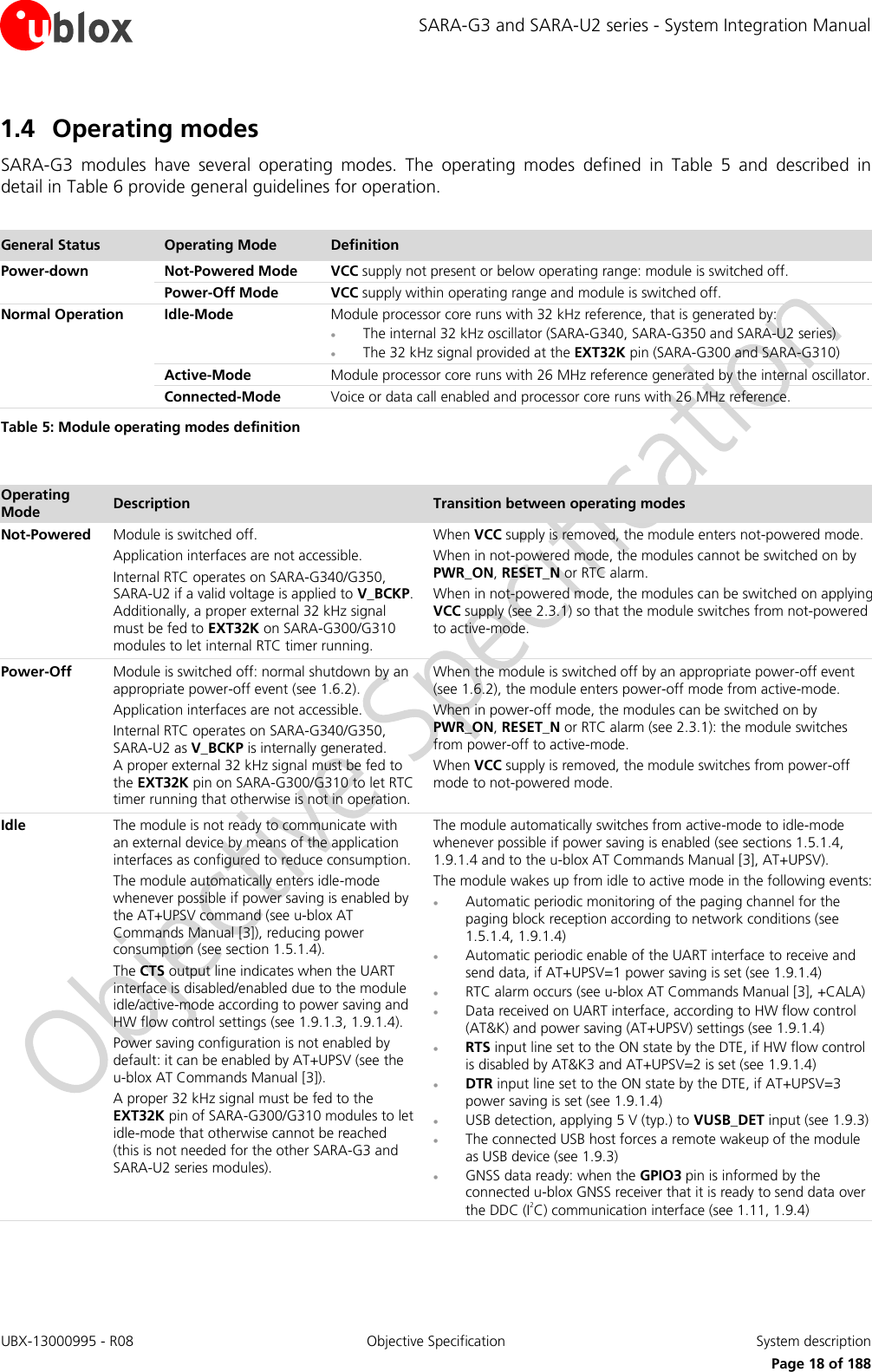 SARA-G3 and SARA-U2 series - System Integration Manual UBX-13000995 - R08  Objective Specification  System description     Page 18 of 188 1.4 Operating modes SARA-G3  modules  have  several  operating  modes.  The  operating  modes  defined  in  Table  5  and  described  in detail in Table 6 provide general guidelines for operation.  General Status Operating Mode Definition Power-down Not-Powered Mode VCC supply not present or below operating range: module is switched off.  Power-Off Mode VCC supply within operating range and module is switched off. Normal Operation Idle-Mode Module processor core runs with 32 kHz reference, that is generated by:  The internal 32 kHz oscillator (SARA-G340, SARA-G350 and SARA-U2 series)  The 32 kHz signal provided at the EXT32K pin (SARA-G300 and SARA-G310)  Active-Mode Module processor core runs with 26 MHz reference generated by the internal oscillator.  Connected-Mode Voice or data call enabled and processor core runs with 26 MHz reference. Table 5: Module operating modes definition  Operating Mode Description Transition between operating modes Not-Powered Module is switched off. Application interfaces are not accessible. Internal RTC operates on SARA-G340/G350, SARA-U2 if a valid voltage is applied to V_BCKP. Additionally, a proper external 32 kHz signal must be fed to EXT32K on SARA-G300/G310 modules to let internal RTC timer running. When VCC supply is removed, the module enters not-powered mode. When in not-powered mode, the modules cannot be switched on by PWR_ON, RESET_N or RTC alarm. When in not-powered mode, the modules can be switched on applying VCC supply (see 2.3.1) so that the module switches from not-powered to active-mode. Power-Off Module is switched off: normal shutdown by an appropriate power-off event (see 1.6.2). Application interfaces are not accessible. Internal RTC operates on SARA-G340/G350, SARA-U2 as V_BCKP is internally generated.  A proper external 32 kHz signal must be fed to the EXT32K pin on SARA-G300/G310 to let RTC timer running that otherwise is not in operation. When the module is switched off by an appropriate power-off event (see 1.6.2), the module enters power-off mode from active-mode. When in power-off mode, the modules can be switched on by PWR_ON, RESET_N or RTC alarm (see 2.3.1): the module switches from power-off to active-mode. When VCC supply is removed, the module switches from power-off mode to not-powered mode. Idle The module is not ready to communicate with an external device by means of the application interfaces as configured to reduce consumption. The module automatically enters idle-mode whenever possible if power saving is enabled by the AT+UPSV command (see u-blox AT Commands Manual [3]), reducing power consumption (see section 1.5.1.4). The CTS output line indicates when the UART interface is disabled/enabled due to the module idle/active-mode according to power saving and HW flow control settings (see 1.9.1.3, 1.9.1.4). Power saving configuration is not enabled by default: it can be enabled by AT+UPSV (see the u-blox AT Commands Manual [3]). A proper 32 kHz signal must be fed to the EXT32K pin of SARA-G300/G310 modules to let  idle-mode that otherwise cannot be reached (this is not needed for the other SARA-G3 and SARA-U2 series modules). The module automatically switches from active-mode to idle-mode whenever possible if power saving is enabled (see sections 1.5.1.4, 1.9.1.4 and to the u-blox AT Commands Manual [3], AT+UPSV). The module wakes up from idle to active mode in the following events:  Automatic periodic monitoring of the paging channel for the paging block reception according to network conditions (see 1.5.1.4, 1.9.1.4)  Automatic periodic enable of the UART interface to receive and send data, if AT+UPSV=1 power saving is set (see 1.9.1.4)  RTC alarm occurs (see u-blox AT Commands Manual [3], +CALA)  Data received on UART interface, according to HW flow control (AT&amp;K) and power saving (AT+UPSV) settings (see 1.9.1.4)  RTS input line set to the ON state by the DTE, if HW flow control is disabled by AT&amp;K3 and AT+UPSV=2 is set (see 1.9.1.4)  DTR input line set to the ON state by the DTE, if AT+UPSV=3 power saving is set (see 1.9.1.4)  USB detection, applying 5 V (typ.) to VUSB_DET input (see 1.9.3)  The connected USB host forces a remote wakeup of the module as USB device (see 1.9.3)  GNSS data ready: when the GPIO3 pin is informed by the connected u-blox GNSS receiver that it is ready to send data over the DDC (I2C) communication interface (see 1.11, 1.9.4) 