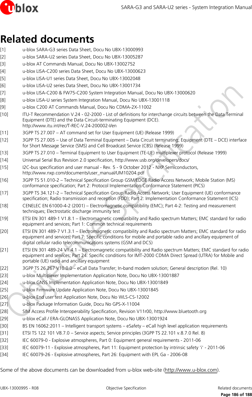 SARA-G3 and SARA-U2 series - System Integration Manual UBX-13000995 - R08  Objective Specification  Related documents      Page 186 of 188 Related documents [1] u-blox SARA-G3 series Data Sheet, Docu No UBX-13000993 [2] u-blox SARA-U2 series Data Sheet, Docu No UBX-13005287 [3] u-blox AT Commands Manual, Docu No UBX-13002752 [4] u-blox LISA-C200 series Data Sheet, Docu No UBX-13000623 [5] u-blox LISA-U1 series Data Sheet, Docu No UBX-13002048 [6] u-blox LISA-U2 series Data Sheet, Docu No UBX-13001734 [7] u-blox LISA-C200 &amp; FW75-C200 System Integration Manual, Docu No UBX-13000620 [8] u-blox LISA-U series System Integration Manual, Docu No UBX-13001118 [9] u-blox C200 AT Commands Manual, Docu No CDMA-2X-11002 [10] ITU-T Recommendation V.24 - 02-2000 - List of definitions for interchange circuits between the Data Terminal Equipment (DTE) and the Data Circuit-terminating Equipment (DCE).  http://www.itu.int/rec/T-REC-V.24-200002-I/en [11] 3GPP TS 27.007 – AT command set for User Equipment (UE) (Release 1999) [12] 3GPP TS 27.005 – Use of Data Terminal Equipment – Data Circuit terminating; Equipment (DTE – DCE) interface for Short Message Service (SMS) and Cell Broadcast Service (CBS) (Release 1999) [13] 3GPP TS 27.010 – Terminal Equipment to User Equipment (TE-UE) multiplexer protocol (Release 1999) [14] Universal Serial Bus Revision 2.0 specification, http://www.usb.org/developers/docs/ [15] I2C-bus specification and user manual - Rev. 5 - 9 October 2012 - NXP Semiconductors, http://www.nxp.com/documents/user_manual/UM10204.pdf  [16] 3GPP TS 51.010-2 – Technical Specification Group GSM/EDGE Radio Access Network; Mobile Station (MS) conformance specification; Part 2: Protocol Implementation Conformance Statement (PICS)  [17] 3GPP TS 34.121-2 – Technical Specification Group Radio Access Network; User Equipment (UE) conformance specification; Radio transmission and reception (FDD); Part 2: Implementation Conformance Statement (ICS) [18] CENELEC EN 61000-4-2 (2001) – Electromagnetic compatibility (EMC); Part 4-2: Testing and measurement techniques; Electrostatic discharge immunity test [19] ETSI EN 301 489-1 V1.8.1 – Electromagnetic compatibility and Radio spectrum Matters; EMC standard for radio equipment and services; Part 1: Common technical requirements [20] ETSI EN 301 489-7 V1.3.1 – Electromagnetic compatibility and Radio spectrum Matters; EMC standard for radio equipment and services; Part 7: Specific conditions for mobile and portable radio and ancillary equipment of digital cellular radio telecommunications systems (GSM and DCS) [21] ETSI EN 301 489-24 V1.4.1 – Electromagnetic compatibility and Radio spectrum Matters; EMC standard for radio equipment and services; Part 24: Specific conditions for IMT-2000 CDMA Direct Spread (UTRA) for Mobile and portable (UE) radio and ancillary equipment [22] 3GPP TS 26.267 V10.0.0 – eCall Data Transfer; In-band modem solution; General description (Rel. 10) [23] u-blox Multiplexer Implementation Application Note, Docu No UBX-13001887 [24] u-blox GNSS Implementation Application Note, Docu No UBX-13001849 [25] u-blox Firmware Update Application Note, Docu No UBX-13001845 [26] u-blox End user test Application Note, Docu No WLS-CS-12002 [27] u-blox Package Information Guide, Docu No GPS-X-11004 [28] SIM Access Profile Interoperability Specification, Revision V11r00, http://www.bluetooth.org [29] u-blox eCall / ERA-GLONASS Application Note, Docu No UBX-13001924 [30] BS EN 16062:2011 – Intelligent transport systems – eSafety – eCall high level application requirements [31] ETSI TS 122 101 V8.7.0 – Service aspects; Service principles (3GPP TS 22.101 v.8.7.0 Rel. 8) [32] IEC 60079-0 - Explosive atmospheres, Part 0: Equipment general requirements - 2011-06 [33] IEC 60079-11 - Explosive atmospheres, Part 11: Equipment protection by intrinsic safety &apos;i&apos; - 2011-06 [34] IEC 60079-26 - Explosive atmospheres, Part 26: Equipment with EPL Ga - 2006-08  Some of the above documents can be downloaded from u-blox web-site (http://www.u-blox.com). 