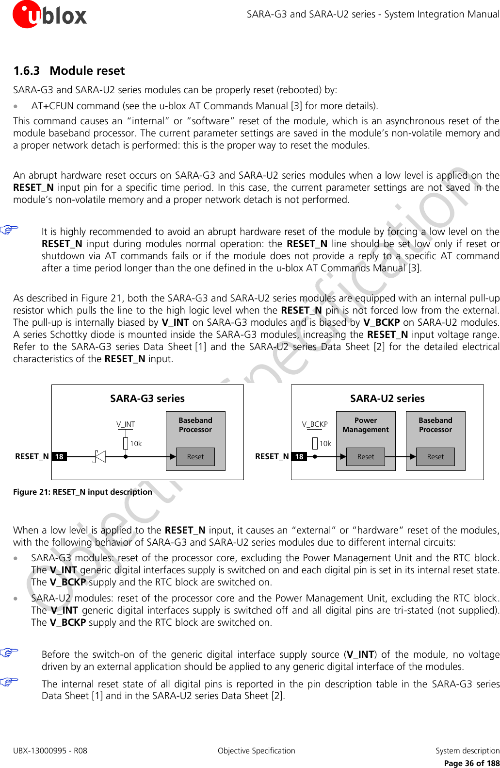 SARA-G3 and SARA-U2 series - System Integration Manual UBX-13000995 - R08  Objective Specification  System description     Page 36 of 188 1.6.3 Module reset SARA-G3 and SARA-U2 series modules can be properly reset (rebooted) by:  AT+CFUN command (see the u-blox AT Commands Manual [3] for more details). This command causes an “internal” or “software” reset of the module, which is an asynchronous reset of the module baseband processor. The current parameter settings are saved in the module’s non-volatile memory and a proper network detach is performed: this is the proper way to reset the modules.  An abrupt hardware reset occurs on SARA-G3 and SARA-U2 series modules when a low level is applied on the RESET_N input pin for a specific time period. In this case, the current parameter settings are not saved in the module’s non-volatile memory and a proper network detach is not performed.   It is highly recommended to avoid an abrupt hardware reset of the module by forcing a low level on the RESET_N  input  during  modules  normal  operation: the  RESET_N  line  should  be  set  low  only if reset  or shutdown  via  AT commands  fails  or  if the  module  does  not  provide  a  reply to a  specific  AT command after a time period longer than the one defined in the u-blox AT Commands Manual [3].  As described in Figure 21, both the SARA-G3 and SARA-U2 series modules are equipped with an internal pull-up resistor which pulls the line to the high logic level  when the RESET_N pin is not forced low from the external. The pull-up is internally biased by V_INT on SARA-G3 modules and is biased by V_BCKP on SARA-U2 modules. A series Schottky diode is mounted inside the SARA-G3 modules, increasing the RESET_N input voltage range. Refer  to  the  SARA-G3  series  Data  Sheet [1]  and  the  SARA-U2  series  Data  Sheet  [2]  for  the  detailed  electrical characteristics of the RESET_N input.  Baseband Processor18RESET_NSARA-U2 seriesResetPower ManagementReset10kV_BCKPBaseband Processor18RESET_NSARA-G3 seriesReset10kV_INT Figure 21: RESET_N input description  When a low level is applied to the RESET_N input, it causes an “external” or “hardware” reset of the modules, with the following behavior of SARA-G3 and SARA-U2 series modules due to different internal circuits:  SARA-G3 modules: reset of the processor core, excluding the Power Management Unit and the RTC block. The V_INT generic digital interfaces supply is switched on and each digital pin is set in its internal reset state. The V_BCKP supply and the RTC block are switched on.  SARA-U2 modules: reset of the processor core and the Power Management Unit, excluding the RTC block. The V_INT generic digital interfaces supply is switched off and all digital pins are tri-stated (not supplied). The V_BCKP supply and the RTC block are switched on.   Before  the  switch-on  of  the  generic  digital  interface  supply  source  (V_INT)  of  the  module,  no  voltage driven by an external application should be applied to any generic digital interface of the modules.  The  internal reset  state  of all digital  pins  is reported  in the  pin  description  table  in the  SARA-G3  series Data Sheet [1] and in the SARA-U2 series Data Sheet [2].  