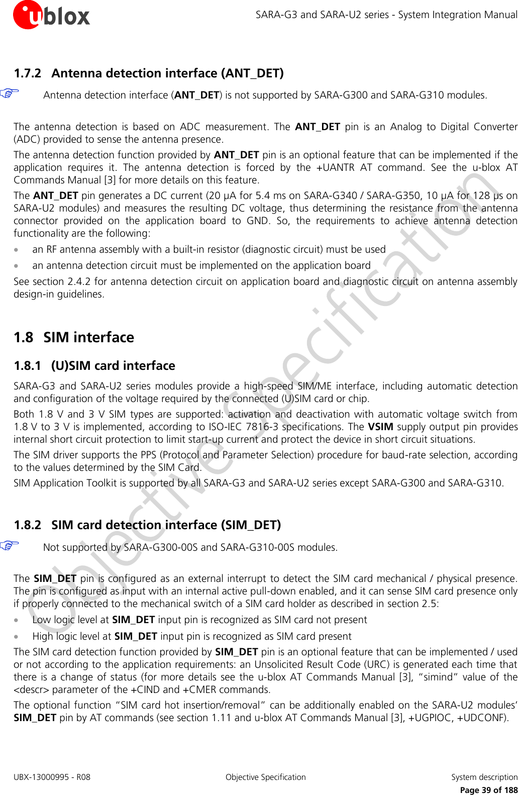 SARA-G3 and SARA-U2 series - System Integration Manual UBX-13000995 - R08  Objective Specification  System description     Page 39 of 188 1.7.2 Antenna detection interface (ANT_DET)  Antenna detection interface (ANT_DET) is not supported by SARA-G300 and SARA-G310 modules.  The  antenna  detection  is  based  on  ADC  measurement.  The  ANT_DET  pin  is  an  Analog  to  Digital  Converter (ADC) provided to sense the antenna presence. The antenna detection function provided by ANT_DET pin is an optional feature that can be implemented if the application  requires  it.  The  antenna  detection  is  forced  by  the  +UANTR  AT  command.  See  the  u-blox  AT Commands Manual [3] for more details on this feature. The ANT_DET pin generates a DC current (20 µA for 5.4 ms on SARA-G340 / SARA-G350, 10 µA for 128 µs on SARA-U2  modules) and  measures  the resulting DC  voltage, thus determining the  resistance  from  the antenna connector  provided  on  the  application  board  to  GND.  So,  the  requirements  to  achieve  antenna  detection functionality are the following:  an RF antenna assembly with a built-in resistor (diagnostic circuit) must be used  an antenna detection circuit must be implemented on the application board See section 2.4.2 for antenna detection circuit on application board and diagnostic circuit on antenna assembly design-in guidelines.  1.8 SIM interface 1.8.1 (U)SIM card interface SARA-G3  and  SARA-U2  series  modules  provide  a  high-speed  SIM/ME  interface,  including  automatic  detection and configuration of the voltage required by the connected (U)SIM card or chip. Both 1.8  V and  3 V  SIM  types  are  supported: activation and deactivation with  automatic  voltage  switch from 1.8 V to 3 V is implemented, according to ISO-IEC 7816-3 specifications. The VSIM supply output pin provides internal short circuit protection to limit start-up current and protect the device in short circuit situations. The SIM driver supports the PPS (Protocol and Parameter Selection) procedure for baud-rate selection, according to the values determined by the SIM Card. SIM Application Toolkit is supported by all SARA-G3 and SARA-U2 series except SARA-G300 and SARA-G310.  1.8.2 SIM card detection interface (SIM_DET)  Not supported by SARA-G300-00S and SARA-G310-00S modules.  The SIM_DET pin is configured as an external interrupt to detect the SIM card mechanical / physical presence. The pin is configured as input with an internal active pull-down enabled, and it can sense SIM card presence only if properly connected to the mechanical switch of a SIM card holder as described in section 2.5:  Low logic level at SIM_DET input pin is recognized as SIM card not present  High logic level at SIM_DET input pin is recognized as SIM card present The SIM card detection function provided by SIM_DET pin is an optional feature that can be implemented / used or not according to the application requirements: an Unsolicited Result Code (URC) is generated each time that there is a change  of status  (for more  details  see the  u-blox AT  Commands  Manual [3], “simind” value  of the &lt;descr&gt; parameter of the +CIND and +CMER commands. The optional function “SIM card hot insertion/removal” can be additionally enabled on the SARA-U2 modules’ SIM_DET pin by AT commands (see section 1.11 and u-blox AT Commands Manual [3], +UGPIOC, +UDCONF).  