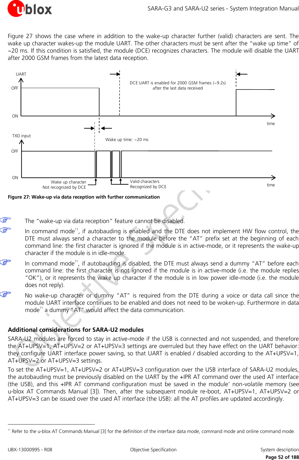 SARA-G3 and SARA-U2 series - System Integration Manual UBX-13000995 - R08  Objective Specification  System description     Page 52 of 188 Figure  27  shows  the  case  where  in  addition to  the  wake-up  character  further  (valid) characters  are  sent.  The wake up character wakes-up the module UART. The other characters must be sent after the “wake up time” of ~20 ms. If this condition is satisfied, the module (DCE) recognizes characters. The module will disable the UART after 2000 GSM frames from the latest data reception. DCE UART is enabled for 2000 GSM frames (~9.2s) after the last data receivedtime Wake up time: ~20 mstime Wake up character        Not recognized by DCEValid characters          Recognized by DCEOFFONTXD inputUARTOFFON Figure 27: Wake-up via data reception with further communication   The “wake-up via data reception” feature cannot be disabled.  In command  mode11, if autobauding  is enabled and  the DTE does  not implement  HW flow control, the DTE  must  always  send  a  character  to  the  module before  the  “AT”  prefix  set  at  the  beginning  of  each command line: the first character is ignored if the module is in active-mode, or it represents the wake-up character if the module is in idle-mode.  In command mode11, if autobauding is disabled, the DTE must always send a dummy “AT” before each command line: the first character  is not ignored if the module is in active-mode (i.e. the module  replies “OK”), or it represents the wake up character if the module is in  low power idle-mode (i.e. the module does not reply).  No  wake-up  character  or  dummy  “AT”  is  required  from  the  DTE  during  a  voice  or  data  call  since  the module UART interface continues to be enabled and does not need to be woken-up. Furthermore in data mode11 a dummy “AT” would affect the data communication.  Additional considerations for SARA-U2 modules SARA-U2 modules are forced to stay in active-mode if the USB is connected and not suspended, and therefore the AT+UPSV=1, AT+UPSV=2 or AT+UPSV=3 settings are overruled but they have effect on the UART behavior: they configure UART  interface power saving, so that UART is enabled / disabled according to the AT+UPSV=1, AT+UPSV=2 or AT+UPSV=3 settings. To set the AT+UPSV=1, AT+UPSV=2 or AT+UPSV=3 configuration over the USB interface of SARA-U2 modules, the autobauding must be previously disabled on the UART by the +IPR AT command over the used AT interface (the  USB),  and  this  +IPR  AT  command  configuration  must  be  saved  in  the  module’  non-volatile  memory  (see u-blox  AT  Commands  Manual  [3]).  Then,  after  the  subsequent  module  re-boot,  AT+UPSV=1,  AT+UPSV=2  or AT+UPSV=3 can be issued over the used AT interface (the USB): all the AT profiles are updated accordingly.                                                        11 Refer to the u-blox AT Commands Manual [3] for the definition of the interface data mode, command mode and online command mode. 