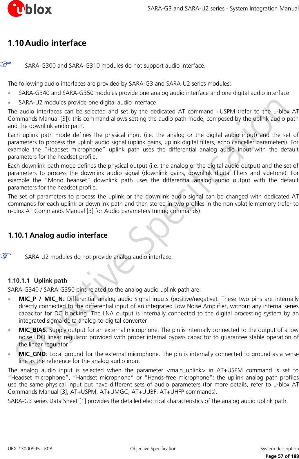SARA-G3 and SARA-U2 series - System Integration Manual UBX-13000995 - R08  Objective Specification  System description     Page 57 of 188 1.10 Audio interface   SARA-G300 and SARA-G310 modules do not support audio interface.  The following audio interfaces are provided by SARA-G3 and SARA-U2 series modules:  SARA-G340 and SARA-G350 modules provide one analog audio interface and one digital audio interface  SARA-U2 modules provide one digital audio interface The  audio  interfaces  can  be  selected  and  set  by  the  dedicated  AT  command  +USPM  (refer  to  the  u-blox  AT Commands Manual [3]): this command allows setting the audio path mode, composed by the uplink audio path and the downlink audio path. Each  uplink  path  mode  defines  the  physical  input  (i.e.  the  analog  or  the  digital  audio  input)  and  the  set  of parameters to process the uplink audio signal (uplink gains, uplink digital filters, echo canceller parameters). For example  the  “Headset  microphone”  uplink  path  uses  the  differential  analog  audio  input  with  the  default parameters for the headset profile. Each downlink path mode defines the physical output (i.e. the analog or the digital audio output) and the set of parameters  to  process  the  downlink  audio  signal  (downlink  gains,  downlink  digital  filters  and  sidetone).  For example  the  “Mono  headset”  downlink  path  uses  the  differential  analog  audio  output  with  the  default parameters for the headset profile. The  set of  parameters  to  process the  uplink  or  the downlink audio signal can  be  changed with  dedicated AT commands for each uplink or downlink path and then stored in two profiles in the non volatile memory (refer to u-blox AT Commands Manual [3] for Audio parameters tuning commands).  1.10.1 Analog audio interface   SARA-U2 modules do not provide analog audio interface.  1.10.1.1 Uplink path SARA-G340 / SARA-G350 pins related to the analog audio uplink path are:  MIC_P  /  MIC_N:  Differential  analog  audio  signal  inputs  (positive/negative).  These  two  pins  are  internally directly connected to the differential input of an integrated Low Noise Amplifier, without any internal series capacitor  for  DC  blocking.  The  LNA  output  is  internally  connected  to  the  digital  processing  system  by  an integrated sigma-delta analog-to-digital converter  MIC_BIAS: Supply output for an external microphone. The pin is internally connected to the output of a low noise LDO linear regulator provided with proper internal bypass capacitor to guarantee stable operation of the linear regulator  MIC_GND: Local ground for the external microphone. The pin is internally connected to ground as a sense line as the reference for the analog audio input The  analog  audio  input  is  selected  when  the  parameter  &lt;main_uplink&gt;  in  AT+USPM  command  is  set  to “Headset  microphone”,  “Handset  microphone”  or  “Hands-free  microphone”:  the  uplink  analog  path  profiles use  the  same  physical  input  but  have  different  sets  of  audio  parameters  (for  more  details,  refer  to  u-blox  AT Commands Manual [3], AT+USPM, AT+UMGC, AT+UUBF, AT+UHFP commands). SARA-G3 series Data Sheet [1] provides the detailed electrical characteristics of the analog audio uplink path.  