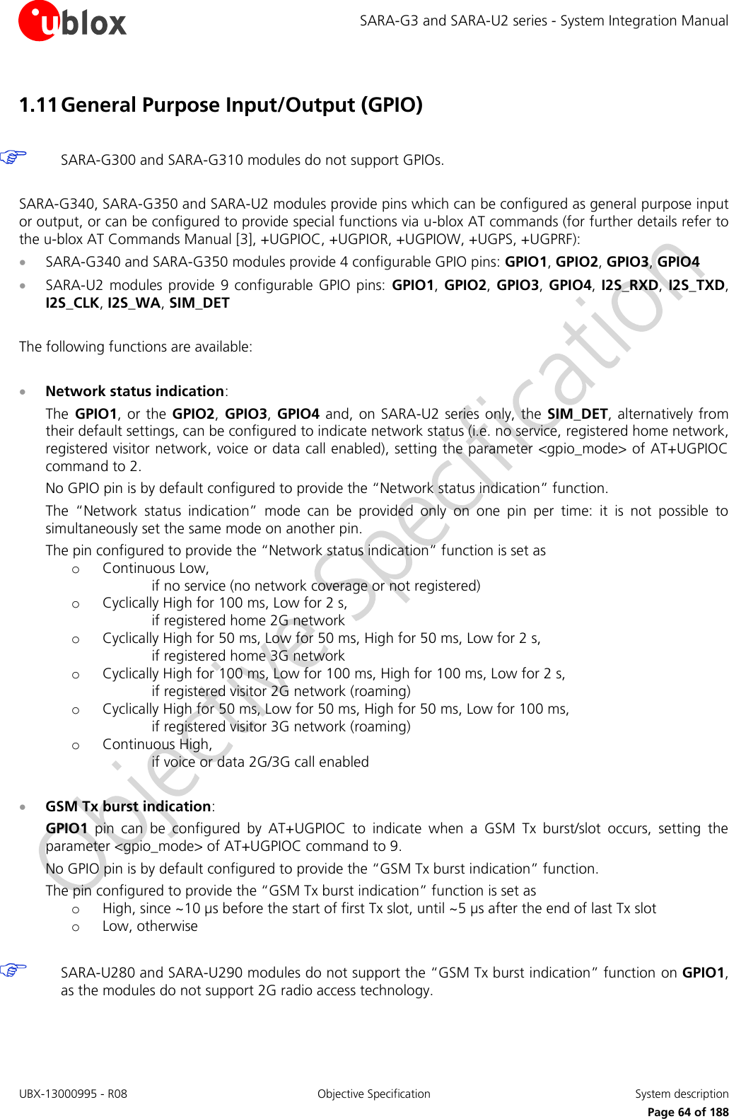 SARA-G3 and SARA-U2 series - System Integration Manual UBX-13000995 - R08  Objective Specification  System description     Page 64 of 188 1.11 General Purpose Input/Output (GPIO)   SARA-G300 and SARA-G310 modules do not support GPIOs.  SARA-G340, SARA-G350 and SARA-U2 modules provide pins which can be configured as general purpose input or output, or can be configured to provide special functions via u-blox AT commands (for further details refer to the u-blox AT Commands Manual [3], +UGPIOC, +UGPIOR, +UGPIOW, +UGPS, +UGPRF):  SARA-G340 and SARA-G350 modules provide 4 configurable GPIO pins: GPIO1, GPIO2, GPIO3, GPIO4  SARA-U2  modules provide 9  configurable GPIO  pins:  GPIO1,  GPIO2, GPIO3, GPIO4,  I2S_RXD,  I2S_TXD, I2S_CLK, I2S_WA, SIM_DET  The following functions are available:   Network status indication: The  GPIO1, or the  GPIO2, GPIO3,  GPIO4  and, on  SARA-U2  series only, the  SIM_DET,  alternatively from their default settings, can be configured to indicate network status (i.e. no service, registered home network, registered visitor network, voice or data call enabled), setting the parameter &lt;gpio_mode&gt; of AT+UGPIOC command to 2. No GPIO pin is by default configured to provide the “Network status indication” function. The  “Network  status  indication”  mode  can  be  provided  only  on  one  pin  per  time:  it  is  not  possible  to simultaneously set the same mode on another pin. The pin configured to provide the “Network status indication” function is set as o Continuous Low, if no service (no network coverage or not registered) o Cyclically High for 100 ms, Low for 2 s, if registered home 2G network o Cyclically High for 50 ms, Low for 50 ms, High for 50 ms, Low for 2 s, if registered home 3G network o Cyclically High for 100 ms, Low for 100 ms, High for 100 ms, Low for 2 s, if registered visitor 2G network (roaming) o Cyclically High for 50 ms, Low for 50 ms, High for 50 ms, Low for 100 ms, if registered visitor 3G network (roaming) o Continuous High, if voice or data 2G/3G call enabled   GSM Tx burst indication: GPIO1  pin  can  be  configured  by  AT+UGPIOC  to  indicate  when  a  GSM  Tx  burst/slot  occurs,  setting  the parameter &lt;gpio_mode&gt; of AT+UGPIOC command to 9. No GPIO pin is by default configured to provide the “GSM Tx burst indication” function. The pin configured to provide the “GSM Tx burst indication” function is set as o High, since ~10 µs before the start of first Tx slot, until ~5 µs after the end of last Tx slot o Low, otherwise   SARA-U280 and SARA-U290 modules do not support the “GSM Tx burst indication” function on GPIO1, as the modules do not support 2G radio access technology.  
