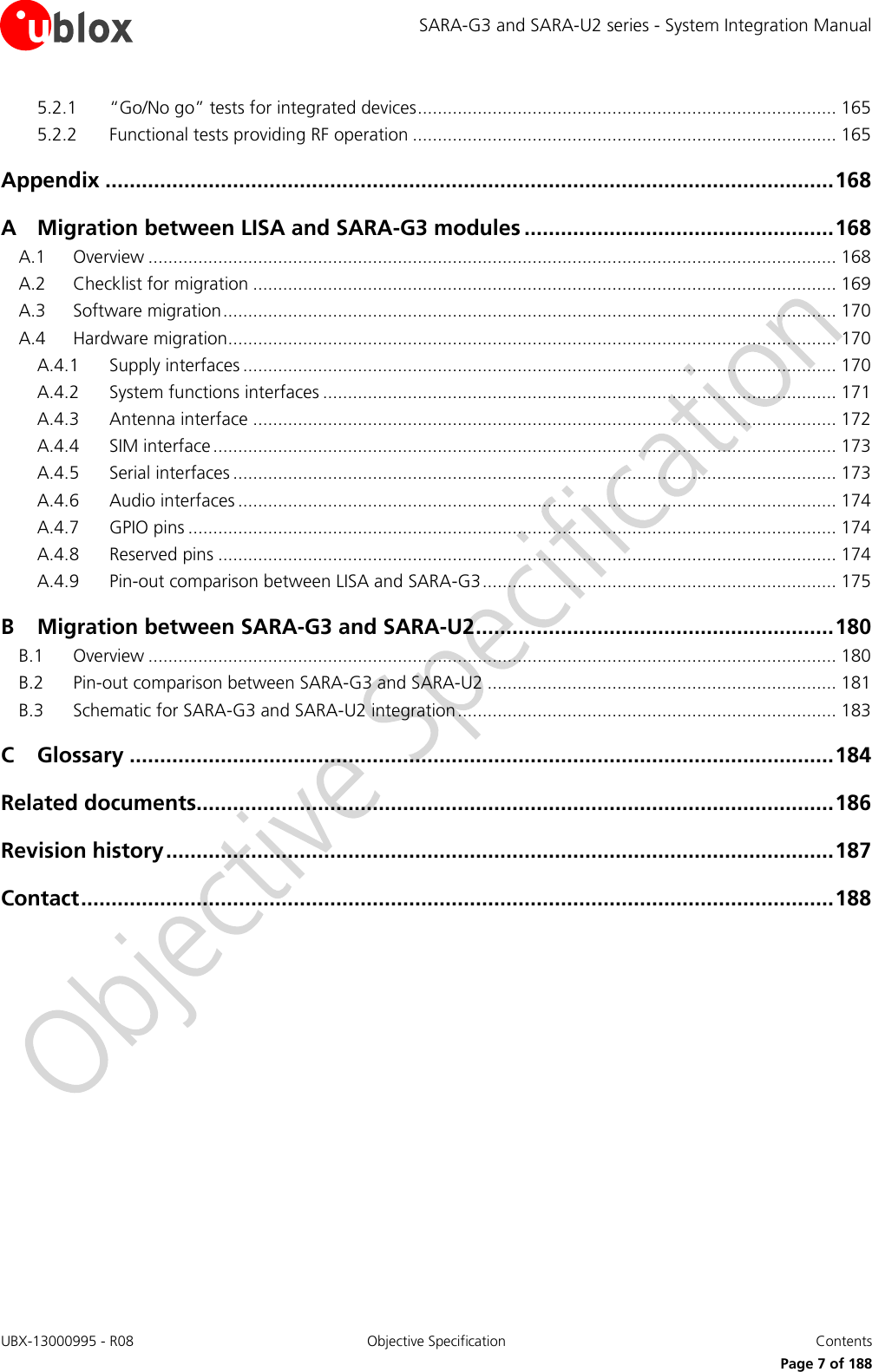 SARA-G3 and SARA-U2 series - System Integration Manual UBX-13000995 - R08  Objective Specification  Contents     Page 7 of 188 5.2.1 “Go/No go” tests for integrated devices .................................................................................... 165 5.2.2 Functional tests providing RF operation ..................................................................................... 165 Appendix ........................................................................................................................ 168 A Migration between LISA and SARA-G3 modules ................................................... 168 A.1 Overview .......................................................................................................................................... 168 A.2 Checklist for migration ..................................................................................................................... 169 A.3 Software migration ........................................................................................................................... 170 A.4 Hardware migration.......................................................................................................................... 170 A.4.1 Supply interfaces ....................................................................................................................... 170 A.4.2 System functions interfaces ....................................................................................................... 171 A.4.3 Antenna interface ..................................................................................................................... 172 A.4.4 SIM interface ............................................................................................................................. 173 A.4.5 Serial interfaces ......................................................................................................................... 173 A.4.6 Audio interfaces ........................................................................................................................ 174 A.4.7 GPIO pins .................................................................................................................................. 174 A.4.8 Reserved pins ............................................................................................................................ 174 A.4.9 Pin-out comparison between LISA and SARA-G3 ....................................................................... 175 B Migration between SARA-G3 and SARA-U2 ........................................................... 180 B.1 Overview .......................................................................................................................................... 180 B.2 Pin-out comparison between SARA-G3 and SARA-U2 ...................................................................... 181 B.3 Schematic for SARA-G3 and SARA-U2 integration ............................................................................ 183 C Glossary .................................................................................................................... 184 Related documents......................................................................................................... 186 Revision history .............................................................................................................. 187 Contact ............................................................................................................................ 188  