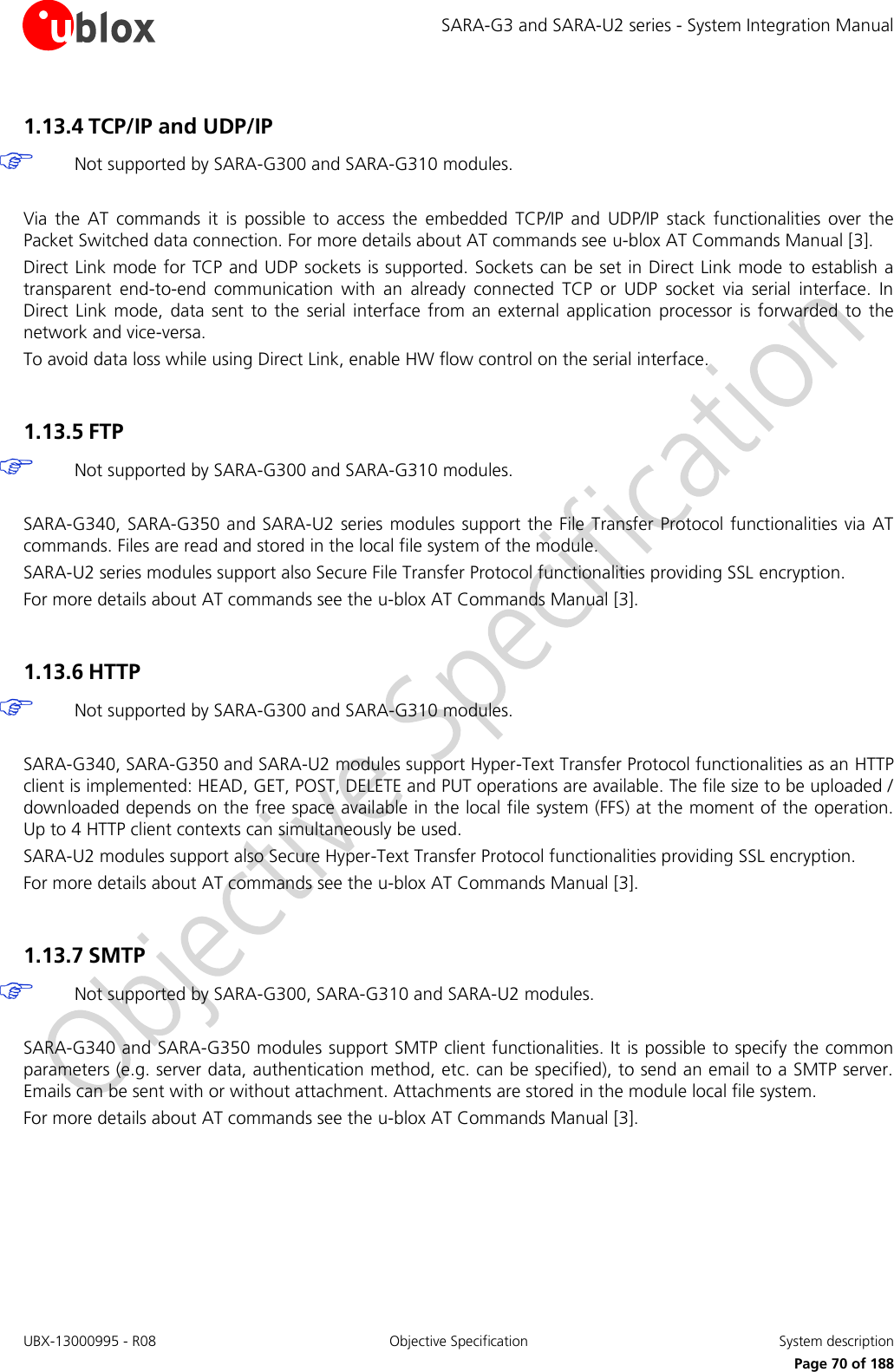SARA-G3 and SARA-U2 series - System Integration Manual UBX-13000995 - R08  Objective Specification  System description     Page 70 of 188 1.13.4 TCP/IP and UDP/IP   Not supported by SARA-G300 and SARA-G310 modules.  Via  the  AT  commands  it  is  possible  to  access  the  embedded  TCP/IP  and  UDP/IP  stack  functionalities  over  the Packet Switched data connection. For more details about AT commands see u-blox AT Commands Manual [3]. Direct Link mode for TCP and UDP sockets is supported. Sockets can be set in Direct Link mode to establish a transparent  end-to-end  communication  with  an  already  connected  TCP  or  UDP  socket  via  serial  interface.  In Direct  Link  mode,  data sent  to the serial  interface from  an  external  application processor  is forwarded  to  the network and vice-versa. To avoid data loss while using Direct Link, enable HW flow control on the serial interface.  1.13.5 FTP   Not supported by SARA-G300 and SARA-G310 modules.  SARA-G340, SARA-G350 and SARA-U2 series  modules support the File Transfer Protocol functionalities via AT commands. Files are read and stored in the local file system of the module. SARA-U2 series modules support also Secure File Transfer Protocol functionalities providing SSL encryption. For more details about AT commands see the u-blox AT Commands Manual [3].  1.13.6 HTTP   Not supported by SARA-G300 and SARA-G310 modules.  SARA-G340, SARA-G350 and SARA-U2 modules support Hyper-Text Transfer Protocol functionalities as an HTTP client is implemented: HEAD, GET, POST, DELETE and PUT operations are available. The file size to be uploaded / downloaded depends on the free space available in the local file system (FFS) at the moment of the operation. Up to 4 HTTP client contexts can simultaneously be used. SARA-U2 modules support also Secure Hyper-Text Transfer Protocol functionalities providing SSL encryption. For more details about AT commands see the u-blox AT Commands Manual [3].  1.13.7 SMTP   Not supported by SARA-G300, SARA-G310 and SARA-U2 modules.  SARA-G340 and SARA-G350 modules support SMTP client functionalities. It is possible to specify the common parameters (e.g. server data, authentication method, etc. can be specified), to send an email to a SMTP server. Emails can be sent with or without attachment. Attachments are stored in the module local file system. For more details about AT commands see the u-blox AT Commands Manual [3].  