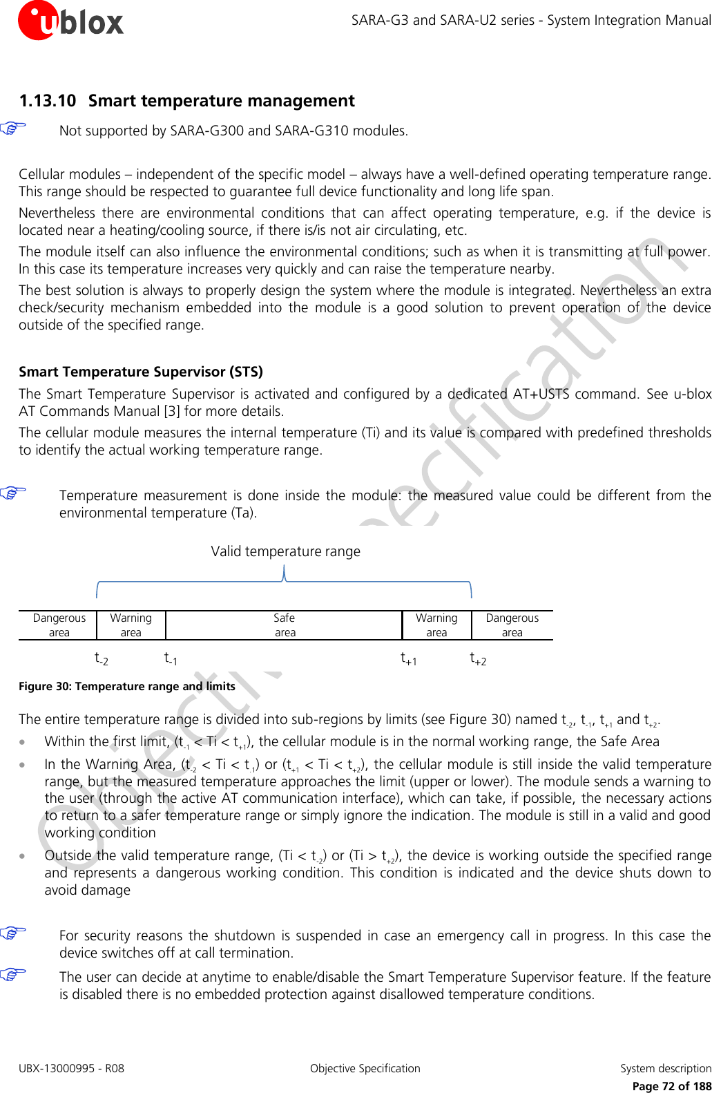 SARA-G3 and SARA-U2 series - System Integration Manual UBX-13000995 - R08  Objective Specification  System description     Page 72 of 188 1.13.10 Smart temperature management   Not supported by SARA-G300 and SARA-G310 modules.  Cellular modules – independent of the specific model – always have a well-defined operating temperature range. This range should be respected to guarantee full device functionality and long life span. Nevertheless  there  are  environmental  conditions  that  can  affect  operating  temperature,  e.g.  if  the  device  is located near a heating/cooling source, if there is/is not air circulating, etc. The module itself can also influence the environmental conditions; such as when it is transmitting at full power. In this case its temperature increases very quickly and can raise the temperature nearby. The best solution is always to properly design the system where the module is integrated. Nevertheless an extra check/security  mechanism  embedded  into  the  module  is  a  good  solution  to  prevent  operation  of  the  device outside of the specified range.  Smart Temperature Supervisor (STS) The Smart Temperature  Supervisor is activated and configured by a dedicated AT+USTS command. See u-blox AT Commands Manual [3] for more details. The cellular module measures the internal temperature (Ti) and its value is compared with predefined thresholds to identify the actual working temperature range.   Temperature  measurement  is done  inside  the  module:  the  measured  value  could  be  different  from  the environmental temperature (Ta). Warningareat-1 t+1 t+2t-2Valid temperature rangeSafeareaDangerousarea Dangerousarea Warningarea Figure 30: Temperature range and limits The entire temperature range is divided into sub-regions by limits (see Figure 30) named t-2, t-1, t+1 and t+2.  Within the first limit, (t-1 &lt; Ti &lt; t+1), the cellular module is in the normal working range, the Safe Area  In the Warning Area, (t-2 &lt; Ti &lt; t.1) or (t+1 &lt; Ti &lt; t+2), the cellular module is still inside the valid temperature range, but the measured temperature approaches the limit (upper or lower). The module sends a warning to the user (through the active AT communication interface), which can take, if possible, the necessary actions to return to a safer temperature range or simply ignore the indication. The module is still in a valid and good working condition  Outside the valid temperature range, (Ti &lt; t-2) or (Ti &gt; t+2), the device is working outside the specified range and  represents  a  dangerous  working  condition.  This  condition  is  indicated  and  the  device  shuts  down  to avoid damage   For security  reasons  the  shutdown  is suspended  in case an  emergency call in  progress.  In this case  the device switches off at call termination.  The user can decide at anytime to enable/disable the Smart Temperature Supervisor feature. If the feature is disabled there is no embedded protection against disallowed temperature conditions. 