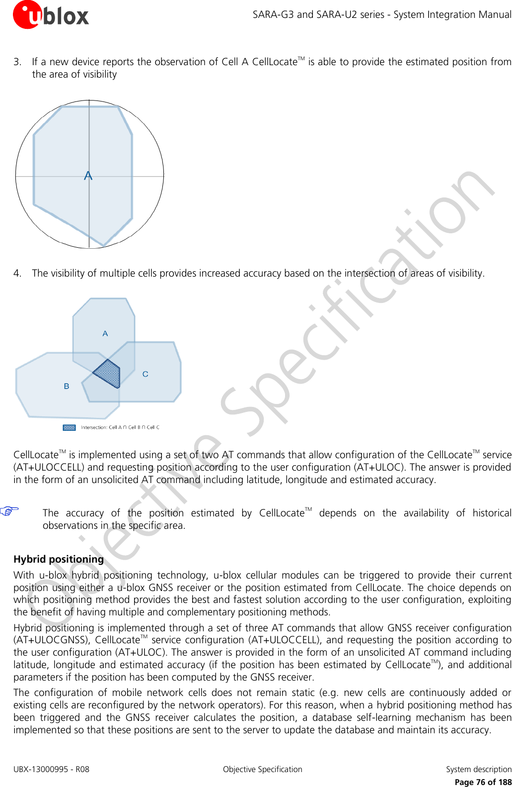 SARA-G3 and SARA-U2 series - System Integration Manual UBX-13000995 - R08  Objective Specification  System description     Page 76 of 188 3. If a new device reports the observation of Cell A CellLocateTM is able to provide the estimated position from the area of visibility    4. The visibility of multiple cells provides increased accuracy based on the intersection of areas of visibility.    CellLocateTM is implemented using a set of two AT commands that allow configuration of the CellLocateTM service (AT+ULOCCELL) and requesting position according to the user configuration (AT+ULOC). The answer is provided in the form of an unsolicited AT command including latitude, longitude and estimated accuracy.   The  accuracy  of  the  position  estimated  by  CellLocateTM  depends  on  the  availability  of  historical observations in the specific area.  Hybrid positioning With  u-blox  hybrid  positioning  technology,  u-blox  cellular  modules  can  be  triggered  to  provide  their  current position using either a u-blox GNSS receiver or the position estimated from CellLocate. The choice depends on which positioning method provides the best and fastest solution according to the user configuration, exploiting the benefit of having multiple and complementary positioning methods. Hybrid positioning is implemented through a set of three AT commands that allow GNSS receiver configuration (AT+ULOCGNSS), CellLocateTM  service  configuration (AT+ULOCCELL),  and requesting  the position according to the user configuration (AT+ULOC). The answer is provided in the form of an unsolicited AT command including latitude, longitude  and estimated accuracy (if the  position has been  estimated by  CellLocateTM), and  additional parameters if the position has been computed by the GNSS receiver. The  configuration  of  mobile  network  cells  does  not  remain  static  (e.g.  new  cells  are  continuously  added  or existing cells are reconfigured by the network operators). For this reason, when a hybrid positioning method has been  triggered  and  the  GNSS  receiver  calculates  the  position,  a  database  self-learning  mechanism  has  been implemented so that these positions are sent to the server to update the database and maintain its accuracy. 