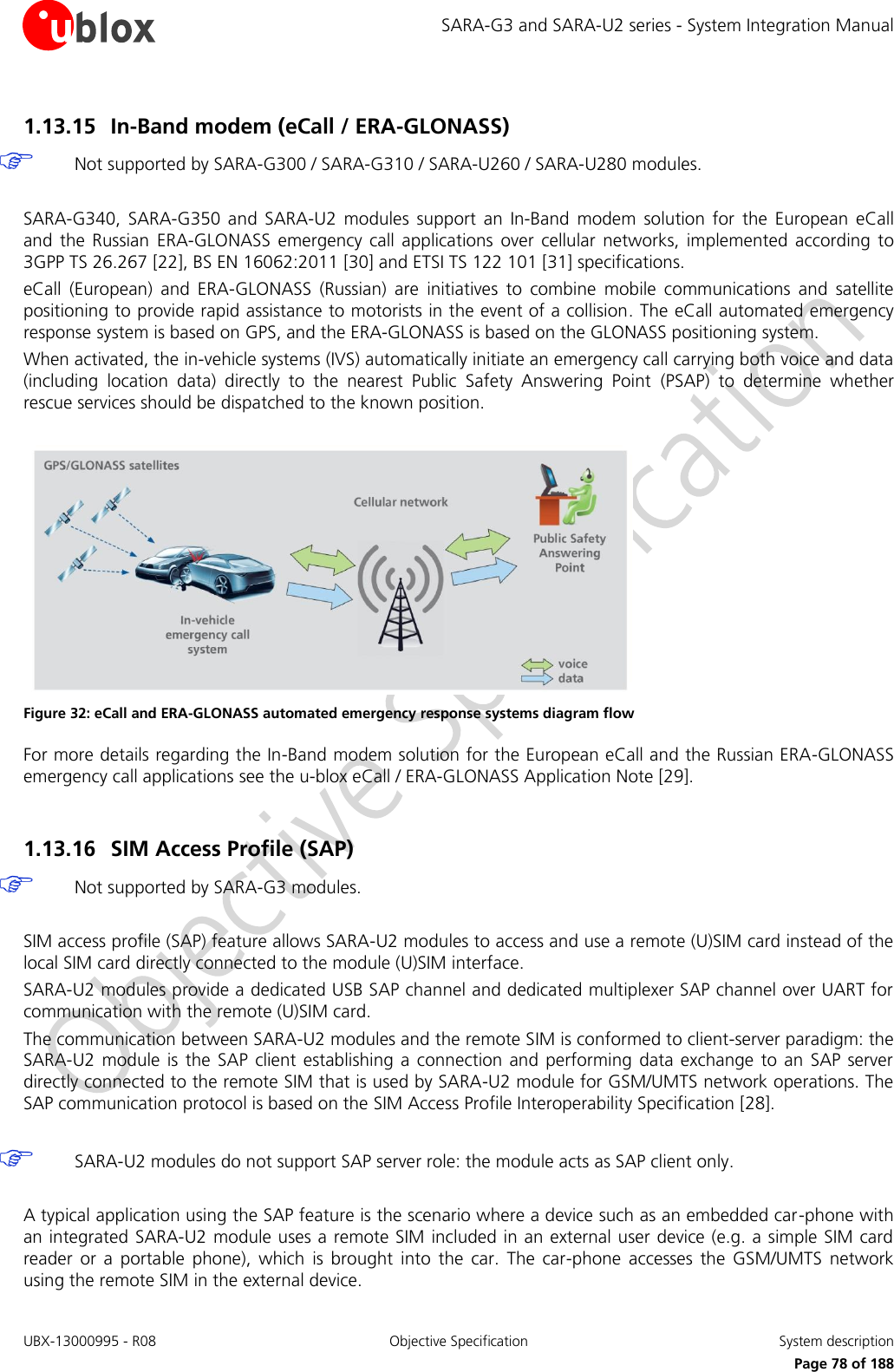 SARA-G3 and SARA-U2 series - System Integration Manual UBX-13000995 - R08  Objective Specification  System description     Page 78 of 188 1.13.15 In-Band modem (eCall / ERA-GLONASS)  Not supported by SARA-G300 / SARA-G310 / SARA-U260 / SARA-U280 modules.  SARA-G340,  SARA-G350  and  SARA-U2  modules  support  an In-Band  modem  solution  for  the  European  eCall and  the  Russian  ERA-GLONASS  emergency  call applications  over cellular  networks,  implemented  according  to 3GPP TS 26.267 [22], BS EN 16062:2011 [30] and ETSI TS 122 101 [31] specifications. eCall  (European)  and  ERA-GLONASS  (Russian)  are  initiatives  to  combine  mobile  communications  and  satellite positioning to provide rapid assistance to motorists in the event of a collision. The eCall automated emergency response system is based on GPS, and the ERA-GLONASS is based on the GLONASS positioning system. When activated, the in-vehicle systems (IVS) automatically initiate an emergency call carrying both voice and data (including  location  data)  directly  to  the  nearest  Public  Safety  Answering  Point  (PSAP)  to  determine  whether rescue services should be dispatched to the known position.   Figure 32: eCall and ERA-GLONASS automated emergency response systems diagram flow For more details regarding the In-Band modem solution for the European eCall and the Russian ERA-GLONASS emergency call applications see the u-blox eCall / ERA-GLONASS Application Note [29].  1.13.16 SIM Access Profile (SAP)  Not supported by SARA-G3 modules.  SIM access profile (SAP) feature allows SARA-U2 modules to access and use a remote (U)SIM card instead of the local SIM card directly connected to the module (U)SIM interface. SARA-U2 modules provide a dedicated USB SAP channel and dedicated multiplexer SAP channel over UART for communication with the remote (U)SIM card. The communication between SARA-U2 modules and the remote SIM is conformed to client-server paradigm: the SARA-U2  module  is  the SAP  client establishing a  connection and performing  data  exchange to an SAP server directly connected to the remote SIM that is used by SARA-U2 module for GSM/UMTS network operations. The SAP communication protocol is based on the SIM Access Profile Interoperability Specification [28].   SARA-U2 modules do not support SAP server role: the module acts as SAP client only.  A typical application using the SAP feature is the scenario where a device such as an embedded car-phone with an integrated SARA-U2 module uses a remote SIM  included in an external user device (e.g. a simple SIM card reader  or  a  portable  phone),  which  is  brought  into  the  car.  The  car-phone  accesses the  GSM/UMTS  network using the remote SIM in the external device. 