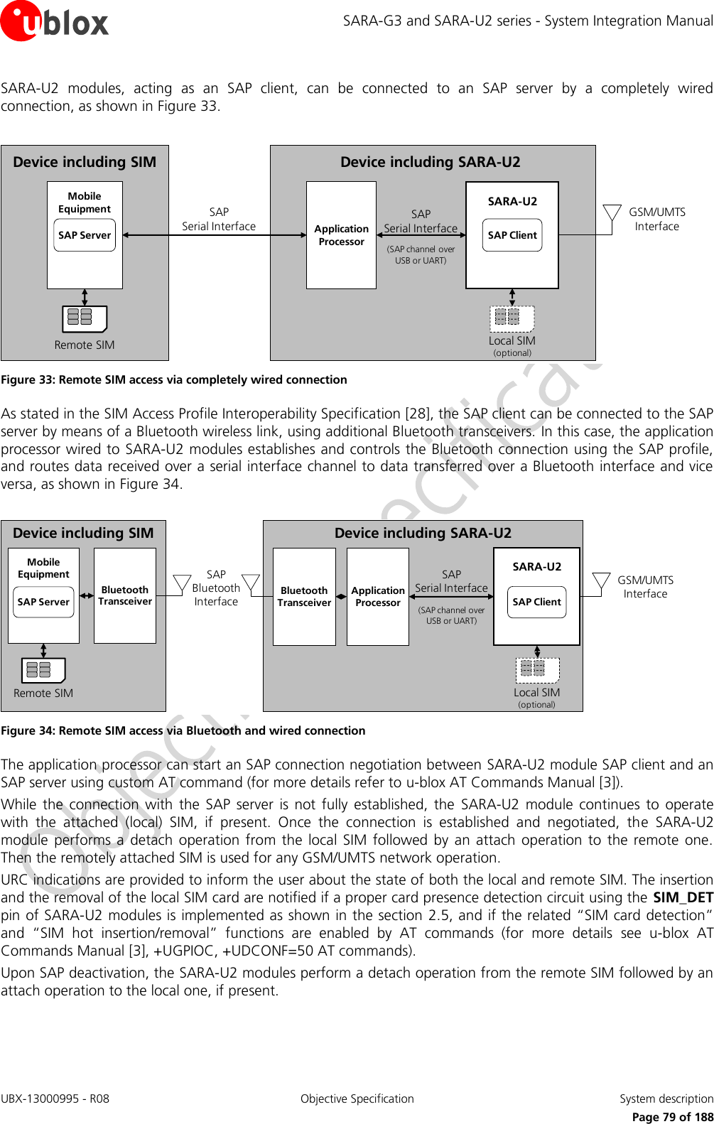SARA-G3 and SARA-U2 series - System Integration Manual UBX-13000995 - R08  Objective Specification  System description     Page 79 of 188 SARA-U2  modules,  acting  as  an  SAP  client,  can  be  connected  to  an  SAP  server  by  a  completely  wired connection, as shown in Figure 33.  Device including SARA-U2 GSM/UMTS InterfaceSAP             Serial Interface(SAP channel over USB or UART)Local SIM(optional)SARA-U2SAP ClientApplicationProcessorDevice including SIMSAP                   Serial InterfaceRemote SIMMobileEquipmentSAP Server Figure 33: Remote SIM access via completely wired connection As stated in the SIM Access Profile Interoperability Specification [28], the SAP client can be connected to the SAP server by means of a Bluetooth wireless link, using additional Bluetooth transceivers. In this case, the application processor wired to SARA-U2 modules establishes and controls the Bluetooth connection using the SAP profile, and routes data received over a serial interface channel to data transferred over a Bluetooth interface and vice versa, as shown in Figure 34.  Device including SARA-U2SAP              Serial Interface(SAP channel over   USB or UART)GSM/UMTS InterfaceLocal SIM(optional)SARA-U2SAP ClientApplicationProcessorSAP  Bluetooth InterfaceBluetoothTransceiverDevice including SIMRemote SIMMobileEquipmentSAP ServerBluetoothTransceiver Figure 34: Remote SIM access via Bluetooth and wired connection The application processor can start an SAP connection negotiation between SARA-U2 module SAP client and an SAP server using custom AT command (for more details refer to u-blox AT Commands Manual [3]). While  the  connection  with  the  SAP  server  is  not  fully  established,  the  SARA-U2  module  continues  to  operate with  the  attached  (local)  SIM,  if  present.  Once  the  connection  is  established  and  negotiated,  the  SARA-U2 module  performs  a  detach  operation from  the  local SIM followed  by an attach  operation to  the remote  one. Then the remotely attached SIM is used for any GSM/UMTS network operation. URC indications are provided to inform the user about the state of both the local and remote SIM. The insertion and the removal of the local SIM card are notified if a proper card presence detection circuit using the SIM_DET pin of SARA-U2 modules is implemented as shown in the section 2.5, and if the related “SIM card detection” and  “SIM  hot  insertion/removal”  functions  are  enabled  by  AT  commands  (for  more  details  see  u-blox  AT Commands Manual [3], +UGPIOC, +UDCONF=50 AT commands). Upon SAP deactivation, the SARA-U2 modules perform a detach operation from the remote SIM followed by an attach operation to the local one, if present.  