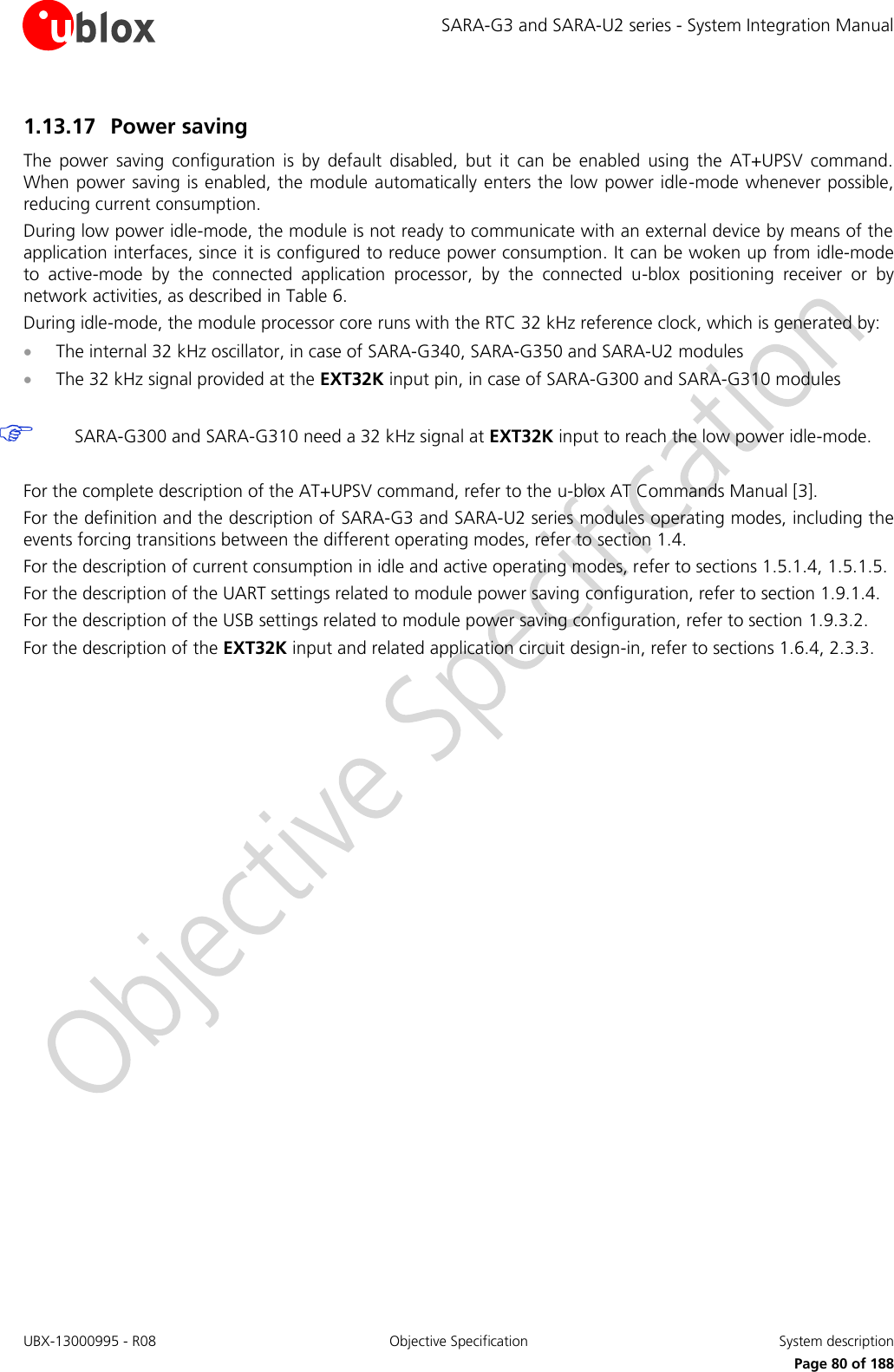 SARA-G3 and SARA-U2 series - System Integration Manual UBX-13000995 - R08  Objective Specification  System description     Page 80 of 188 1.13.17 Power saving  The  power  saving  configuration  is  by  default  disabled,  but  it  can  be  enabled  using  the  AT+UPSV  command. When power saving is enabled, the module automatically enters the low power idle-mode whenever possible, reducing current consumption. During low power idle-mode, the module is not ready to communicate with an external device by means of the application interfaces, since it is configured to reduce power consumption. It can be woken up from idle-mode to  active-mode  by  the  connected  application  processor,  by  the  connected  u-blox  positioning  receiver  or  by network activities, as described in Table 6. During idle-mode, the module processor core runs with the RTC 32 kHz reference clock, which is generated by:  The internal 32 kHz oscillator, in case of SARA-G340, SARA-G350 and SARA-U2 modules  The 32 kHz signal provided at the EXT32K input pin, in case of SARA-G300 and SARA-G310 modules   SARA-G300 and SARA-G310 need a 32 kHz signal at EXT32K input to reach the low power idle-mode.  For the complete description of the AT+UPSV command, refer to the u-blox AT Commands Manual [3]. For the definition and the description of SARA-G3 and SARA-U2 series modules operating modes, including the events forcing transitions between the different operating modes, refer to section 1.4. For the description of current consumption in idle and active operating modes, refer to sections 1.5.1.4, 1.5.1.5. For the description of the UART settings related to module power saving configuration, refer to section 1.9.1.4. For the description of the USB settings related to module power saving configuration, refer to section 1.9.3.2. For the description of the EXT32K input and related application circuit design-in, refer to sections 1.6.4, 2.3.3.  