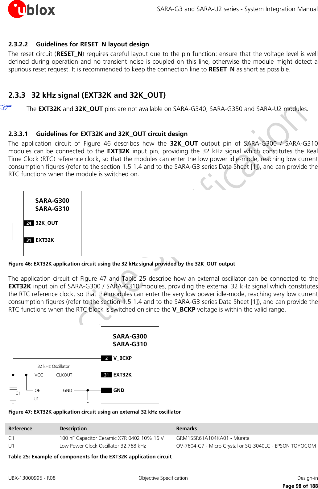 SARA-G3 and SARA-U2 series - System Integration Manual UBX-13000995 - R08  Objective Specification  Design-in     Page 98 of 188 2.3.2.2 Guidelines for RESET_N layout design The reset circuit (RESET_N) requires careful layout due to the pin function: ensure that the voltage level is well defined during  operation and  no transient  noise is coupled on  this line,  otherwise the  module might  detect a spurious reset request. It is recommended to keep the connection line to RESET_N as short as possible.  2.3.3 32 kHz signal (EXT32K and 32K_OUT)  The EXT32K and 32K_OUT pins are not available on SARA-G340, SARA-G350 and SARA-U2 modules.  2.3.3.1 Guidelines for EXT32K and 32K_OUT circuit design The  application  circuit  of  Figure  46  describes  how  the  32K_OUT  output  pin  of  SARA-G300  /  SARA-G310 modules  can  be  connected  to the  EXT32K  input  pin,  providing  the  32  kHz  signal  which  constitutes  the  Real Time Clock (RTC) reference clock, so that the modules can enter the low power idle-mode, reaching low current consumption figures (refer to the section 1.5.1.4 and to the SARA-G3 series Data Sheet [1]), and can provide the RTC functions when the module is switched on.  24 32K_OUTSARA-G300 SARA-G31031 EXT32K Figure 46: EXT32K application circuit using the 32 kHz signal provided by the 32K_OUT output The application  circuit of  Figure 47  and Table  25 describe how  an external oscillator  can be connected to the EXT32K input pin of SARA-G300 / SARA-G310 modules, providing the external 32 kHz signal which constitutes the RTC reference clock, so that the modules can enter the very low power idle-mode, reaching very low current consumption figures (refer to the section 1.5.1.4 and to the SARA-G3 series Data Sheet [1]), and can provide the RTC functions when the RTC block is switched on since the V_BCKP voltage is within the valid range.  2V_BCKPGNDSARA-G300 SARA-G31031 EXT32K32 kHz OscillatorGNDCLKOUTOEVCCC1U1 Figure 47: EXT32K application circuit using an external 32 kHz oscillator Reference Description Remarks C1 100 nF Capacitor Ceramic X7R 0402 10% 16 V GRM155R61A104KA01 - Murata U1 Low Power Clock Oscillator 32.768 kHz OV-7604-C7 - Micro Crystal or SG-3040LC - EPSON TOYOCOM Table 25: Example of components for the EXT32K application circuit 