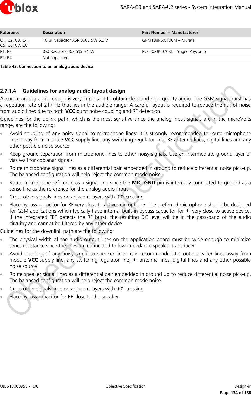 SARA-G3 and SARA-U2 series - System Integration Manual UBX-13000995 - R08  Objective Specification  Design-in     Page 134 of 188 Reference Description Part Number – Manufacturer C1, C2, C3, C4,  C5, C6, C7, C8 10 µF Capacitor X5R 0603 5% 6.3 V  GRM188R60J106M – Murata R1, R3 0 Ω Resistor 0402 5% 0.1 W  RC0402JR-070RL – Yageo Phycomp R2, R4 Not populated  Table 43: Connection to an analog audio device  2.7.1.4 Guidelines for analog audio layout design Accurate analog audio design is very important to obtain clear and high quality audio. The GSM signal burst has a repetition rate of 217 Hz that lies in the audible range. A careful layout is required to reduce the risk of noise from audio lines due to both VCC burst noise coupling and RF detection. Guidelines for the uplink path, which is the most sensitive since the analog input signals are in the  microVolts range, are the following:  Avoid  coupling  of  any  noisy  signal  to  microphone  lines:  it  is  strongly  recommended  to route  microphone lines away from module VCC supply line, any switching regulator line, RF antenna lines, digital lines and any other possible noise source  Keep ground separation from microphone lines to other noisy signals. Use an intermediate ground layer or vias wall for coplanar signals  Route microphone signal lines as a differential pair embedded in ground to reduce differential noise pick-up. The balanced configuration will help reject the common mode noise  Route microphone reference as a signal line since the MIC_GND pin is internally connected to ground as a sense line as the reference for the analog audio input  Cross other signals lines on adjacent layers with 90° crossing  Place bypass capacitor for RF very close to active microphone. The preferred microphone should be designed for GSM applications which typically have internal built-in bypass capacitor for RF very close to active device. If  the  integrated  FET  detects  the  RF  burst,  the  resulting  DC  level  will  be  in  the  pass-band  of  the  audio circuitry and cannot be filtered by any other device Guidelines for the downlink path are the following:  The  physical width  of the  audio  output lines  on the application board  must be  wide  enough to  minimize series resistance since the lines are connected to low impedance speaker transducer  Avoid  coupling  of  any  noisy  signal  to  speaker  lines:  it  is  recommended  to  route  speaker  lines away  from module VCC supply line, any switching regulator line, RF antenna lines, digital lines and any other possible noise source  Route speaker signal lines as a differential pair embedded in ground up to reduce differential noise pick-up. The balanced configuration will help reject the common mode noise  Cross other signals lines on adjacent layers with 90° crossing  Place bypass capacitor for RF close to the speaker  