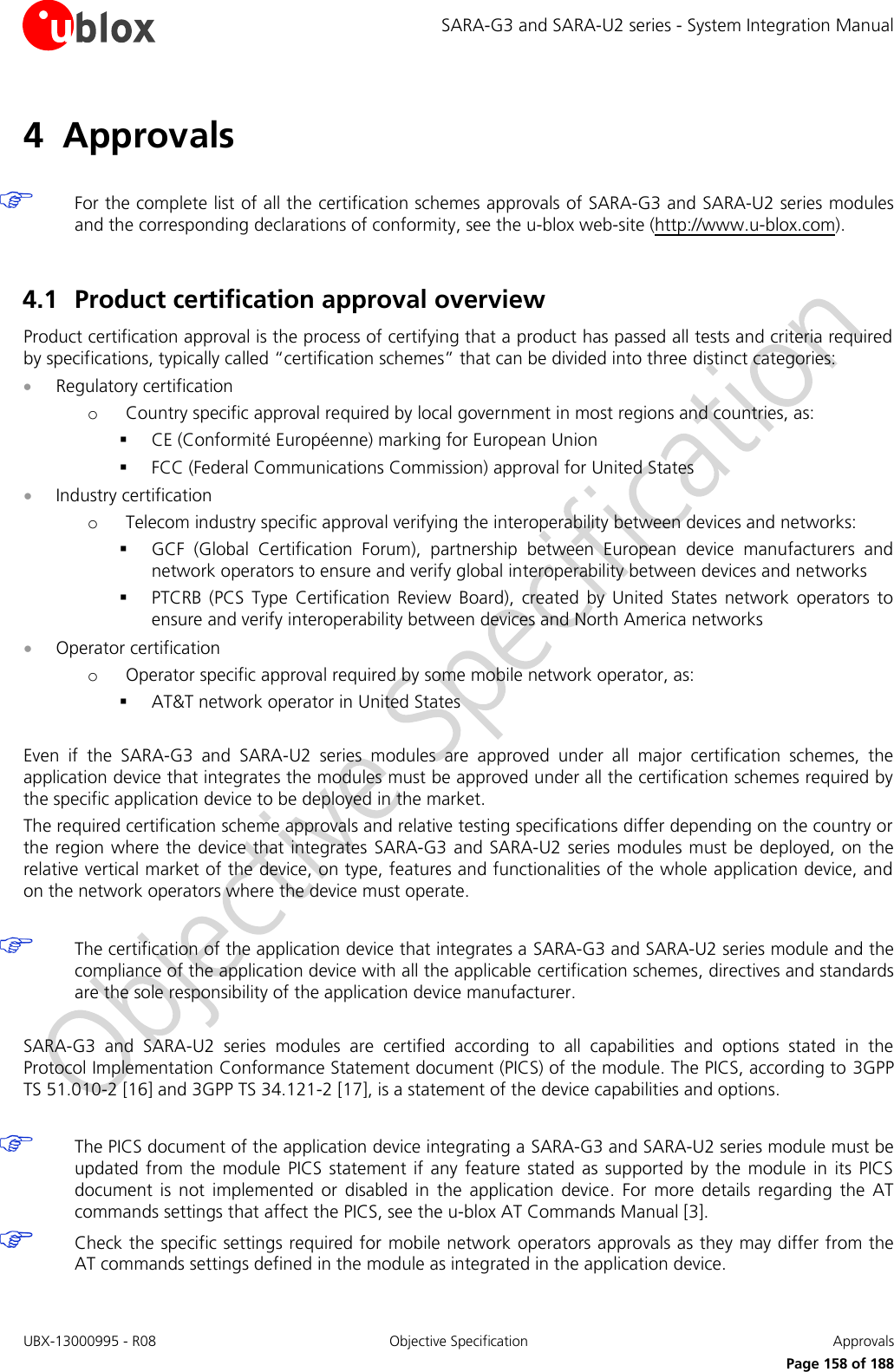 SARA-G3 and SARA-U2 series - System Integration Manual UBX-13000995 - R08  Objective Specification  Approvals Page 158 of 188 4 Approvals For the complete list of all the certification schemes approvals of SARA-G3 and SARA-U2 series modules and the corresponding declarations of conformity, see the u-blox web-site (http://www.u-blox.com). 4.1 Product certification approval overview Product certification approval is the process of certifying that a product has passed all tests and criteria required by specifications, typically called “certification schemes” that can be divided into three distinct categories: Regulatory certificationoCountry specific approval required by local government in most regions and countries, as:CE (Conformité Européenne) marking for European UnionFCC (Federal Communications Commission) approval for United StatesIndustry certificationoTelecom industry specific approval verifying the interoperability between devices and networks:GCF  (Global  Certification  Forum),  partnership  between  European  device  manufacturers  andnetwork operators to ensure and verify global interoperability between devices and networksPTCRB  (PCS  Type  Certification  Review  Board),  created  by  United  States  network  operators  toensure and verify interoperability between devices and North America networksOperator certificationoOperator specific approval required by some mobile network operator, as:AT&amp;T network operator in United StatesEven  if  the  SARA-G3  and  SARA-U2  series  modules  are  approved  under  all  major  certification  schemes,  the application device that integrates the modules must be approved under all the certification schemes required by the specific application device to be deployed in the market. The required certification scheme approvals and relative testing specifications differ depending on the country or the region where the  device that integrates  SARA-G3 and SARA-U2 series modules must be deployed, on the relative vertical market of the device, on type, features and functionalities of the whole application device, and on the network operators where the device must operate. The certification of the application device that integrates a SARA-G3 and SARA-U2 series module and the compliance of the application device with all the applicable certification schemes, directives and standards are the sole responsibility of the application device manufacturer. SARA-G3  and  SARA-U2  series  modules  are  certified  according  to  all  capabilities  and  options  stated  in  the Protocol Implementation Conformance Statement document (PICS) of the module. The PICS, according to 3GPP TS 51.010-2 [16] and 3GPP TS 34.121-2 [17], is a statement of the device capabilities and options. The PICS document of the application device integrating a SARA-G3 and SARA-U2 series module must be updated  from the  module  PICS  statement  if any feature  stated  as supported by  the  module  in its PICS document  is  not  implemented  or  disabled  in  the  application  device.  For  more  details  regarding  the  AT commands settings that affect the PICS, see the u-blox AT Commands Manual [3]. Check the specific settings required for mobile network operators approvals as they may differ from the AT commands settings defined in the module as integrated in the application device. 