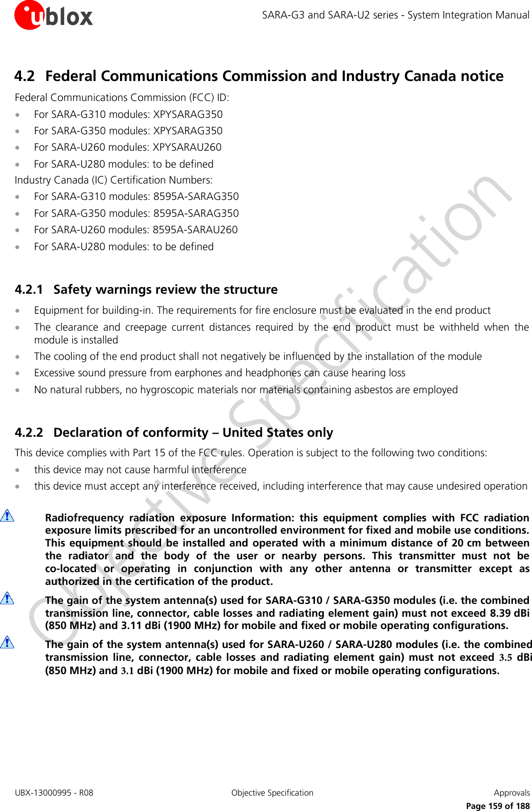 SARA-G3 and SARA-U2 series - System Integration Manual UBX-13000995 - R08  Objective Specification  Approvals Page 159 of 188 4.2 Federal Communications Commission and Industry Canada notice Federal Communications Commission (FCC) ID: For SARA-G310 modules: XPYSARAG350For SARA-G350 modules: XPYSARAG350For SARA-U260 modules: XPYSARAU260For SARA-U280 modules: to be definedIndustry Canada (IC) Certification Numbers: For SARA-G310 modules: 8595A-SARAG350For SARA-G350 modules: 8595A-SARAG350For SARA-U260 modules: 8595A-SARAU260For SARA-U280 modules: to be defined4.2.1 Safety warnings review the structure Equipment for building-in. The requirements for fire enclosure must be evaluated in the end productThe  clearance  and  creepage  current  distances  required  by  the  end  product  must  be  withheld  when  themodule is installedThe cooling of the end product shall not negatively be influenced by the installation of the moduleExcessive sound pressure from earphones and headphones can cause hearing lossNo natural rubbers, no hygroscopic materials nor materials containing asbestos are employed4.2.2 Declaration of conformity – United States only This device complies with Part 15 of the FCC rules. Operation is subject to the following two conditions: this device may not cause harmful interferencethis device must accept any interference received, including interference that may cause undesired operationRadiofrequency  radiation  exposure  Information:  this  equipment  complies  with  FCC  radiation exposure limits prescribed for an uncontrolled environment for fixed and mobile use conditions. This equipment should  be installed  and operated  with a minimum distance of 20 cm between the  radiator  and  the  body  of  the  user  or  nearby  persons.  This  transmitter  must  not  be co-located  or  operating  in  conjunction  with  any  other  antenna  or  transmitter  except  as authorized in the certification of the product. The gain of the system antenna(s) used for SARA-G310 / SARA-G350 modules (i.e. the combined transmission line, connector, cable losses and radiating element gain) must not exceed 8.39 dBi (850 MHz) and 3.11 dBi (1900 MHz) for mobile and fixed or mobile operating configurations. The gain of the system antenna(s) used for SARA-U260 / SARA-U280 modules (i.e. the combined transmission  line,  connector,  cable  losses  and  radiating  element gain)  must  not exceed  3.5  dBi (850 MHz) and 3.1 dBi (1900 MHz) for mobile and fixed or mobile operating configurations.