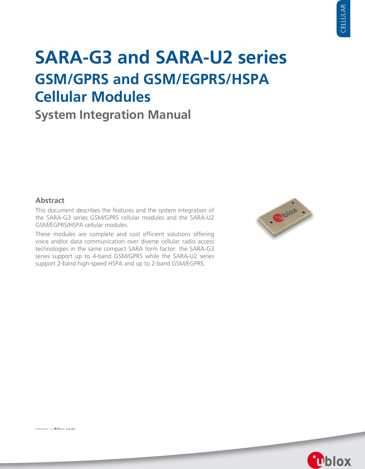    SARA-G3 and SARA-U2 series GSM/GPRS and GSM/EGPRS/HSPA  Cellular Modules System Integration Manual                   Abstract This document describes the features and the system integration of the SARA-G3 series GSM/GPRS cellular modules and the SARA-U2 GSM/EGPRS/HSPA cellular modules. These modules are complete and cost efficient solutions offering voice and/or data communication over diverse cellular radio access technologies in the same compact SARA form factor: the SARA-G3 series support up to 4-band  GSM/GPRS while the SARA-U2 series support 2-band high-speed HSPA and up to 2-band GSM/EGPRS.  www.u-blox.com UBX-13000995 - R11  