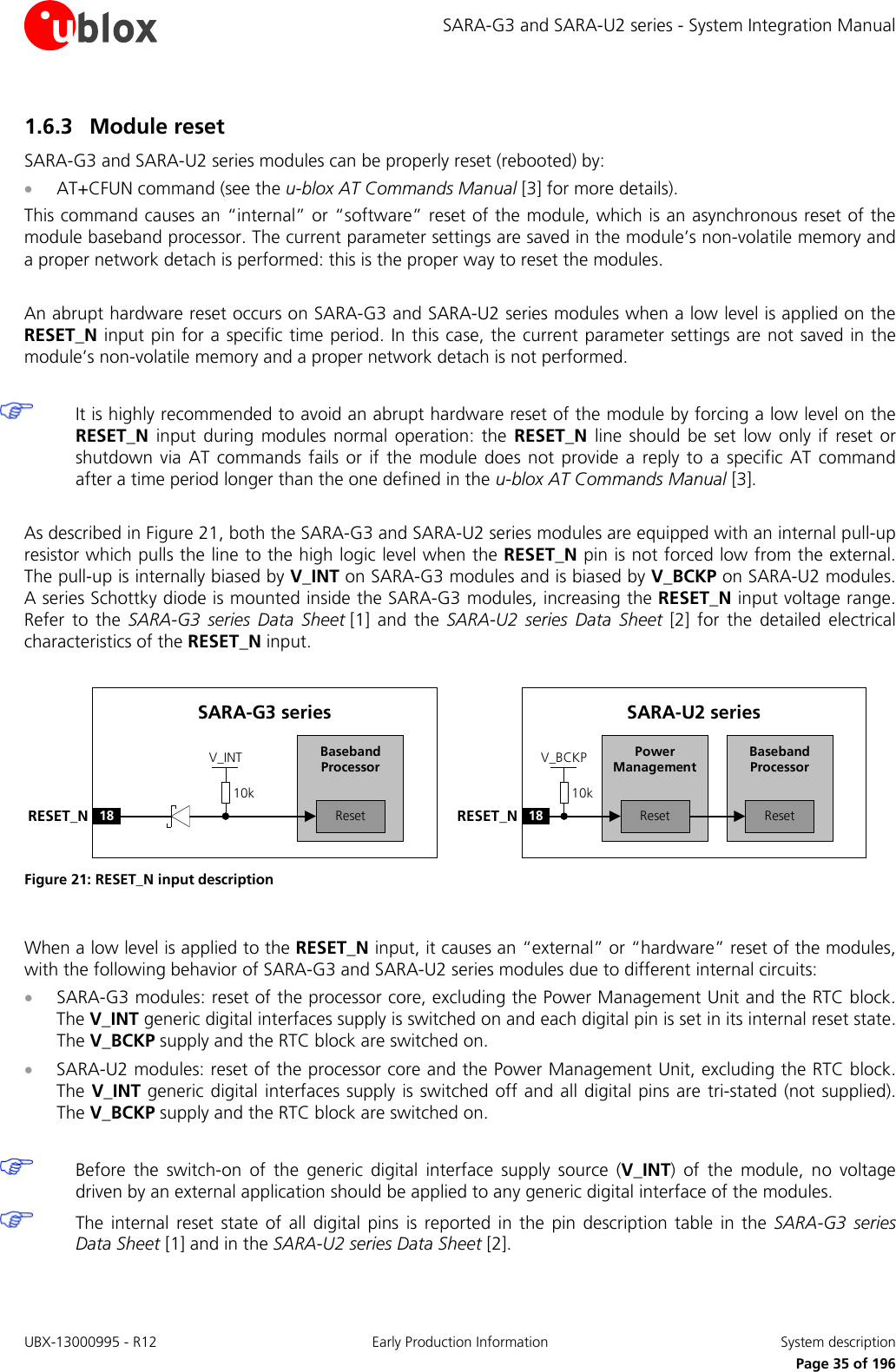 SARA-G3 and SARA-U2 series - System Integration Manual 1.6.3 Module reset SARA-G3 and SARA-U2 series modules can be properly reset (rebooted) by: • AT+CFUN command (see the u-blox AT Commands Manual [3] for more details). This command causes an “internal” or “software” reset of the module, which is an asynchronous reset of the module baseband processor. The current parameter settings are saved in the module’s non-volatile memory and a proper network detach is performed: this is the proper way to reset the modules.  An abrupt hardware reset occurs on SARA-G3 and SARA-U2 series modules when a low level is applied on the RESET_N input pin for a specific time period. In this case, the current parameter settings are not saved in the module’s non-volatile memory and a proper network detach is not performed.   It is highly recommended to avoid an abrupt hardware reset of the module by forcing a low level on the RESET_N input during modules normal operation: the RESET_N line should be set low only if reset or shutdown via AT commands fails or if the module does not provide a reply to a specific AT command after a time period longer than the one defined in the u-blox AT Commands Manual [3].  As described in Figure 21, both the SARA-G3 and SARA-U2 series modules are equipped with an internal pull-up resistor which pulls the line to the high logic level when the RESET_N pin is not forced low from the external. The pull-up is internally biased by V_INT on SARA-G3 modules and is biased by V_BCKP on SARA-U2 modules. A series Schottky diode is mounted inside the SARA-G3 modules, increasing the RESET_N input voltage range. Refer to the  SARA-G3 series Data Sheet [1] and the SARA-U2 series Data Sheet [2] for the detailed electrical characteristics of the RESET_N input.  Baseband Processor18RESET_NSARA-U2 seriesResetPower ManagementReset10kV_BCKPBaseband Processor18RESET_NSARA-G3 seriesReset10kV_INT Figure 21: RESET_N input description  When a low level is applied to the RESET_N input, it causes an “external” or “hardware” reset of the modules, with the following behavior of SARA-G3 and SARA-U2 series modules due to different internal circuits: • SARA-G3 modules: reset of the processor core, excluding the Power Management Unit and the RTC block. The V_INT generic digital interfaces supply is switched on and each digital pin is set in its internal reset state. The V_BCKP supply and the RTC block are switched on. • SARA-U2 modules: reset of the processor core and the Power Management Unit, excluding the RTC block. The V_INT generic digital interfaces supply is switched off and all digital pins are tri-stated (not supplied). The V_BCKP supply and the RTC block are switched on.   Before the switch-on of the generic digital interface supply source (V_INT) of the module, no voltage driven by an external application should be applied to any generic digital interface of the modules.  The internal reset state of all digital pins is reported in the pin description table in the SARA-G3 series Data Sheet [1] and in the SARA-U2 series Data Sheet [2].  UBX-13000995 - R12 Early Production Information System description     Page 35 of 196 