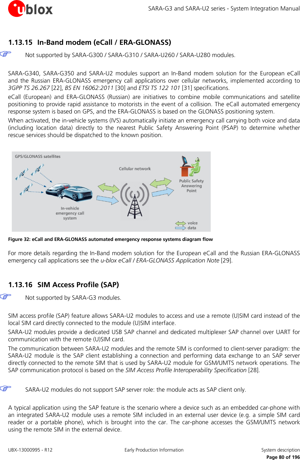 SARA-G3 and SARA-U2 series - System Integration Manual 1.13.15 In-Band modem (eCall / ERA-GLONASS)  Not supported by SARA-G300 / SARA-G310 / SARA-U260 / SARA-U280 modules.  SARA-G340, SARA-G350 and SARA-U2 modules support an In-Band modem solution for the European eCall and  the Russian ERA-GLONASS emergency call applications over  cellular networks, implemented according to 3GPP TS 26.267 [22], BS EN 16062:2011 [30] and ETSI TS 122 101 [31] specifications. eCall  (European)  and ERA-GLONASS  (Russian) are initiatives  to combine mobile communications and satellite positioning to provide rapid assistance to motorists in the event of a collision. The eCall automated emergency response system is based on GPS, and the ERA-GLONASS is based on the GLONASS positioning system. When activated, the in-vehicle systems (IVS) automatically initiate an emergency call carrying both voice and data (including location data) directly to the nearest Public Safety Answering Point (PSAP)  to determine whether rescue services should be dispatched to the known position.   Figure 32: eCall and ERA-GLONASS automated emergency response systems diagram flow For more details regarding the In-Band modem solution for the European eCall and the Russian ERA-GLONASS emergency call applications see the u-blox eCall / ERA-GLONASS Application Note [29].  1.13.16 SIM Access Profile (SAP)  Not supported by SARA-G3 modules.  SIM access profile (SAP) feature allows SARA-U2 modules to access and use a remote (U)SIM card instead of the local SIM card directly connected to the module (U)SIM interface. SARA-U2 modules provide a dedicated USB SAP channel and dedicated multiplexer SAP channel over UART for communication with the remote (U)SIM card. The communication between SARA-U2 modules and the remote SIM is conformed to client-server paradigm: the SARA-U2 module is the SAP client establishing a connection and performing data exchange to an SAP server directly connected to the remote SIM that is used by SARA-U2 module for GSM/UMTS network operations. The SAP communication protocol is based on the SIM Access Profile Interoperability Specification [28].   SARA-U2 modules do not support SAP server role: the module acts as SAP client only.  A typical application using the SAP feature is the scenario where a device such as an embedded car-phone with an integrated SARA-U2 module uses a remote SIM included in an external user device (e.g. a simple SIM card reader or a portable phone), which is brought into the car. The car-phone accesses the GSM/UMTS network using the remote SIM in the external device. UBX-13000995 - R12 Early Production Information System description     Page 80 of 196 