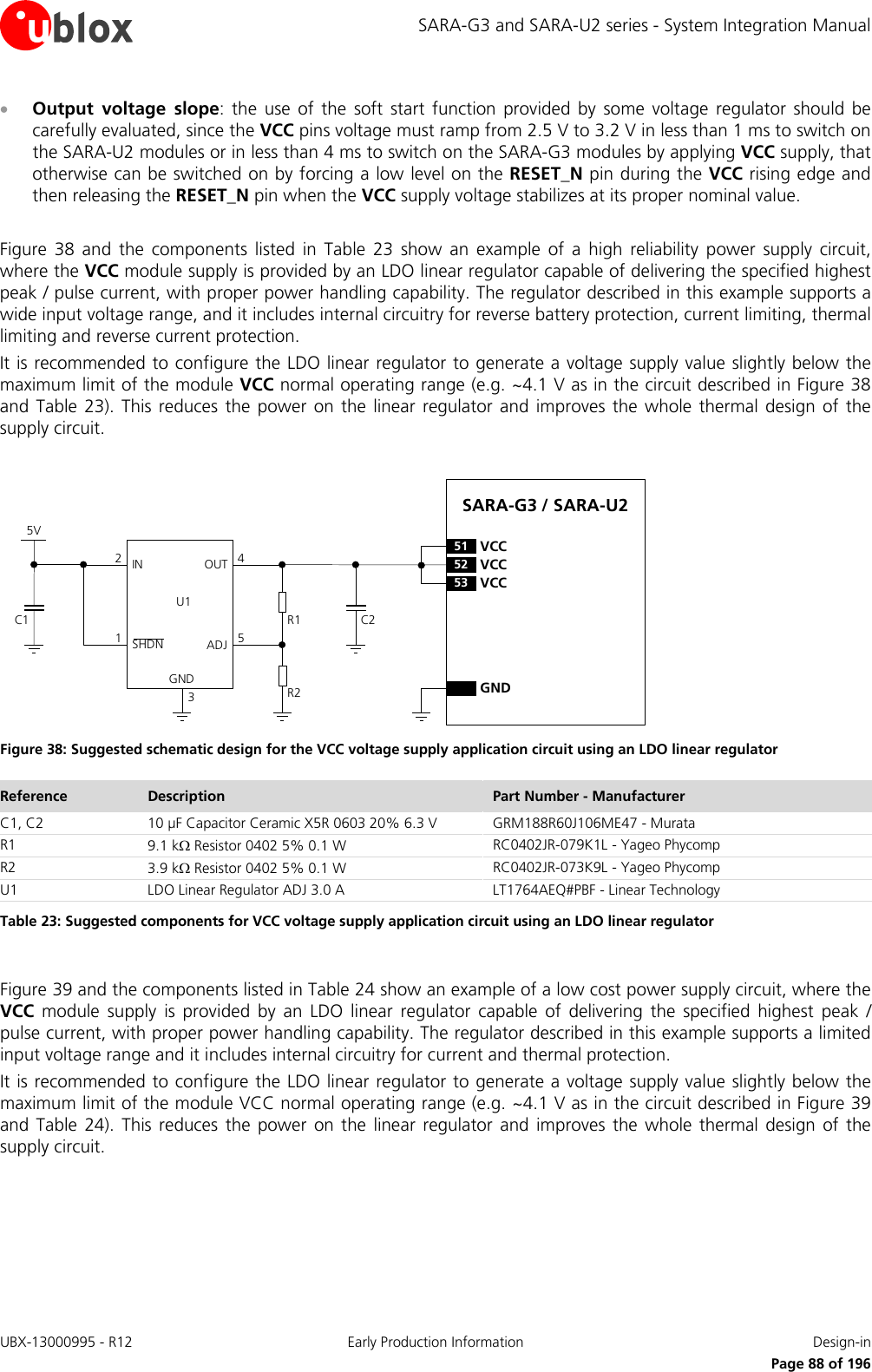 SARA-G3 and SARA-U2 series - System Integration Manual • Output voltage slope: the use of the soft start function provided by some voltage regulator should be carefully evaluated, since the VCC pins voltage must ramp from 2.5 V to 3.2 V in less than 1 ms to switch on the SARA-U2 modules or in less than 4 ms to switch on the SARA-G3 modules by applying VCC supply, that otherwise can be switched on by forcing a low level on the RESET_N pin during the VCC rising edge and then releasing the RESET_N pin when the VCC supply voltage stabilizes at its proper nominal value.  Figure  38 and  the components listed in  Table  23 show  an example of a high reliability power supply circuit, where the VCC module supply is provided by an LDO linear regulator capable of delivering the specified highest peak / pulse current, with proper power handling capability. The regulator described in this example supports a wide input voltage range, and it includes internal circuitry for reverse battery protection, current limiting, thermal limiting and reverse current protection. It is recommended to configure the LDO linear regulator to generate a voltage supply value slightly below the maximum limit of the module VCC normal operating range (e.g. ~4.1 V as in the circuit described in Figure 38 and  Table 23).  This reduces  the power on the linear regulator and improves  the  whole  thermal design of the supply circuit.  5VC1IN OUTADJGND12453C2R1R2U1SHDNSARA-G3 / SARA-U252VCC53VCC51VCCGND Figure 38: Suggested schematic design for the VCC voltage supply application circuit using an LDO linear regulator Reference Description Part Number - Manufacturer C1, C2 10 µF Capacitor Ceramic X5R 0603 20% 6.3 V GRM188R60J106ME47 - Murata R1 9.1 kΩ Resistor 0402 5% 0.1 W RC0402JR-079K1L - Yageo Phycomp R2 3.9 kΩ Resistor 0402 5% 0.1 W RC0402JR-073K9L - Yageo Phycomp U1 LDO Linear Regulator ADJ 3.0 A LT1764AEQ#PBF - Linear Technology Table 23: Suggested components for VCC voltage supply application circuit using an LDO linear regulator  Figure 39 and the components listed in Table 24 show an example of a low cost power supply circuit, where the VCC module  supply is provided by an LDO linear regulator capable of delivering the specified highest  peak / pulse current, with proper power handling capability. The regulator described in this example supports a limited input voltage range and it includes internal circuitry for current and thermal protection. It is recommended to configure the LDO linear regulator to generate a voltage supply value slightly below the maximum limit of the module VCC normal operating range (e.g. ~4.1 V as in the circuit described in Figure 39 and  Table 24). This reduces the power on the linear regulator and improves the whole thermal design of the supply circuit.  UBX-13000995 - R12 Early Production Information Design-in     Page 88 of 196 