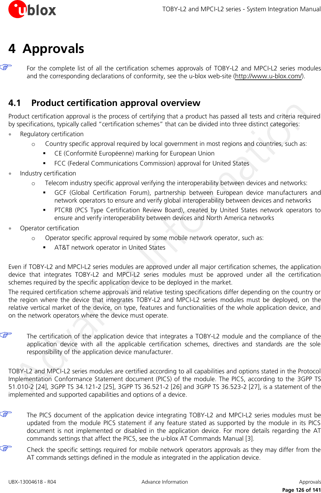 TOBY-L2 and MPCI-L2 series - System Integration Manual UBX-13004618 - R04  Advance Information  Approvals     Page 126 of 141 4 Approvals   For the complete  list of  all  the  certification schemes approvals  of  TOBY-L2 and  MPCI-L2 series  modules and the corresponding declarations of conformity, see the u-blox web-site (http://www.u-blox.com/).  4.1 Product certification approval overview Product certification approval is the process of certifying that a product has passed all tests and criteria required by specifications, typically called “certification schemes” that can be divided into three distinct categories:  Regulatory certification o Country specific approval required by local government in most regions and countries, such as:  CE (Conformité Européenne) marking for European Union  FCC (Federal Communications Commission) approval for United States  Industry certification o Telecom industry specific approval verifying the interoperability between devices and networks:  GCF  (Global  Certification  Forum),  partnership  between  European  device  manufacturers  and network operators to ensure and verify global interoperability between devices and networks  PTCRB  (PCS  Type  Certification  Review  Board),  created  by  United  States  network  operators  to ensure and verify interoperability between devices and North America networks  Operator certification o Operator specific approval required by some mobile network operator, such as:  AT&amp;T network operator in United States  Even if TOBY-L2 and MPCI-L2 series modules are approved under all major certification schemes, the application device  that  integrates  TOBY-L2  and  MPCI-L2  series  modules  must  be  approved  under  all  the  certification schemes required by the specific application device to be deployed in the market. The required certification scheme approvals and relative testing specifications differ depending on the country or the  region  where  the  device  that  integrates  TOBY-L2  and  MPCI-L2  series  modules  must  be  deployed,  on  the relative vertical market of the device, on type, features and functionalities of the whole application device, and on the network operators where the device must operate.   The certification of the application device that integrates a TOBY-L2  module and the compliance of the application  device  with  all  the  applicable  certification  schemes,  directives  and  standards  are  the  sole responsibility of the application device manufacturer.  TOBY-L2 and MPCI-L2 series modules are certified according to all capabilities and options stated in the Protocol Implementation Conformance Statement document (PICS) of the module. The PICS, according to the  3GPP TS 51.010-2 [24], 3GPP TS 34.121-2 [25], 3GPP TS 36.521-2 [26] and 3GPP TS 36.523-2 [27], is a statement of the implemented and supported capabilities and options of a device.   The PICS document of the application device integrating  TOBY-L2 and MPCI-L2 series modules must  be updated  from  the  module  PICS  statement  if  any  feature  stated  as  supported  by  the module  in  its PICS document  is  not  implemented  or  disabled  in  the  application  device.  For  more  details  regarding  the  AT commands settings that affect the PICS, see the u-blox AT Commands Manual [3].  Check the specific settings required for mobile network operators approvals as they may differ from the AT commands settings defined in the module as integrated in the application device.  