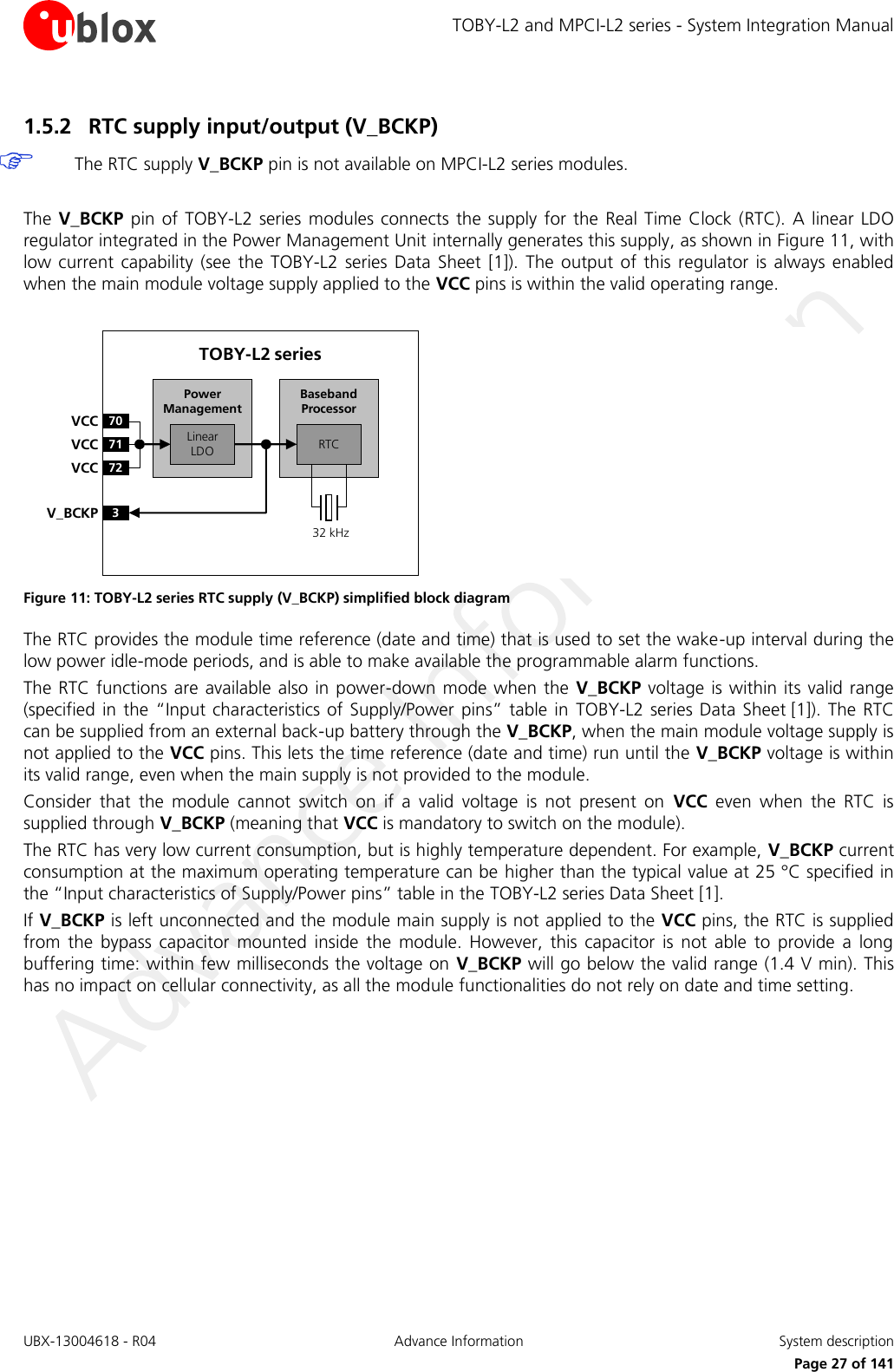 TOBY-L2 and MPCI-L2 series - System Integration Manual UBX-13004618 - R04  Advance Information  System description     Page 27 of 141 1.5.2 RTC supply input/output (V_BCKP)   The RTC supply V_BCKP pin is not available on MPCI-L2 series modules.  The V_BCKP  pin  of  TOBY-L2 series  modules connects  the supply for the  Real Time Clock (RTC). A linear LDO regulator integrated in the Power Management Unit internally generates this supply, as shown in Figure 11, with low current  capability  (see  the  TOBY-L2  series  Data  Sheet  [1]).  The  output  of  this  regulator  is  always  enabled when the main module voltage supply applied to the VCC pins is within the valid operating range.  Baseband Processor70VCC71VCC72VCC3V_BCKPLinear LDOPower ManagementTOBY-L2 series32 kHzRTC Figure 11: TOBY-L2 series RTC supply (V_BCKP) simplified block diagram The RTC provides the module time reference (date and time) that is used to set the wake-up interval during the low power idle-mode periods, and is able to make available the programmable alarm functions. The RTC functions are available also in power-down  mode  when  the  V_BCKP  voltage is within its  valid range (specified in the “Input characteristics of  Supply/Power pins” table in  TOBY-L2  series Data Sheet [1]). The  RTC can be supplied from an external back-up battery through the V_BCKP, when the main module voltage supply is not applied to the VCC pins. This lets the time reference (date and time) run until the V_BCKP voltage is within its valid range, even when the main supply is not provided to the module. Consider  that  the  module  cannot  switch  on  if  a  valid  voltage  is  not  present  on  VCC  even  when  the  RTC  is supplied through V_BCKP (meaning that VCC is mandatory to switch on the module). The RTC has very low current consumption, but is highly temperature dependent. For example, V_BCKP current consumption at the maximum operating temperature can be higher than the typical value at 25 °C specified in the “Input characteristics of Supply/Power pins” table in the TOBY-L2 series Data Sheet [1]. If V_BCKP is left unconnected and the module main supply is not applied to the VCC pins, the RTC is supplied from  the  bypass  capacitor  mounted  inside  the  module.  However,  this  capacitor  is  not  able  to  provide  a  long buffering time: within few milliseconds the voltage on V_BCKP will go below the valid range (1.4 V min). This has no impact on cellular connectivity, as all the module functionalities do not rely on date and time setting.  