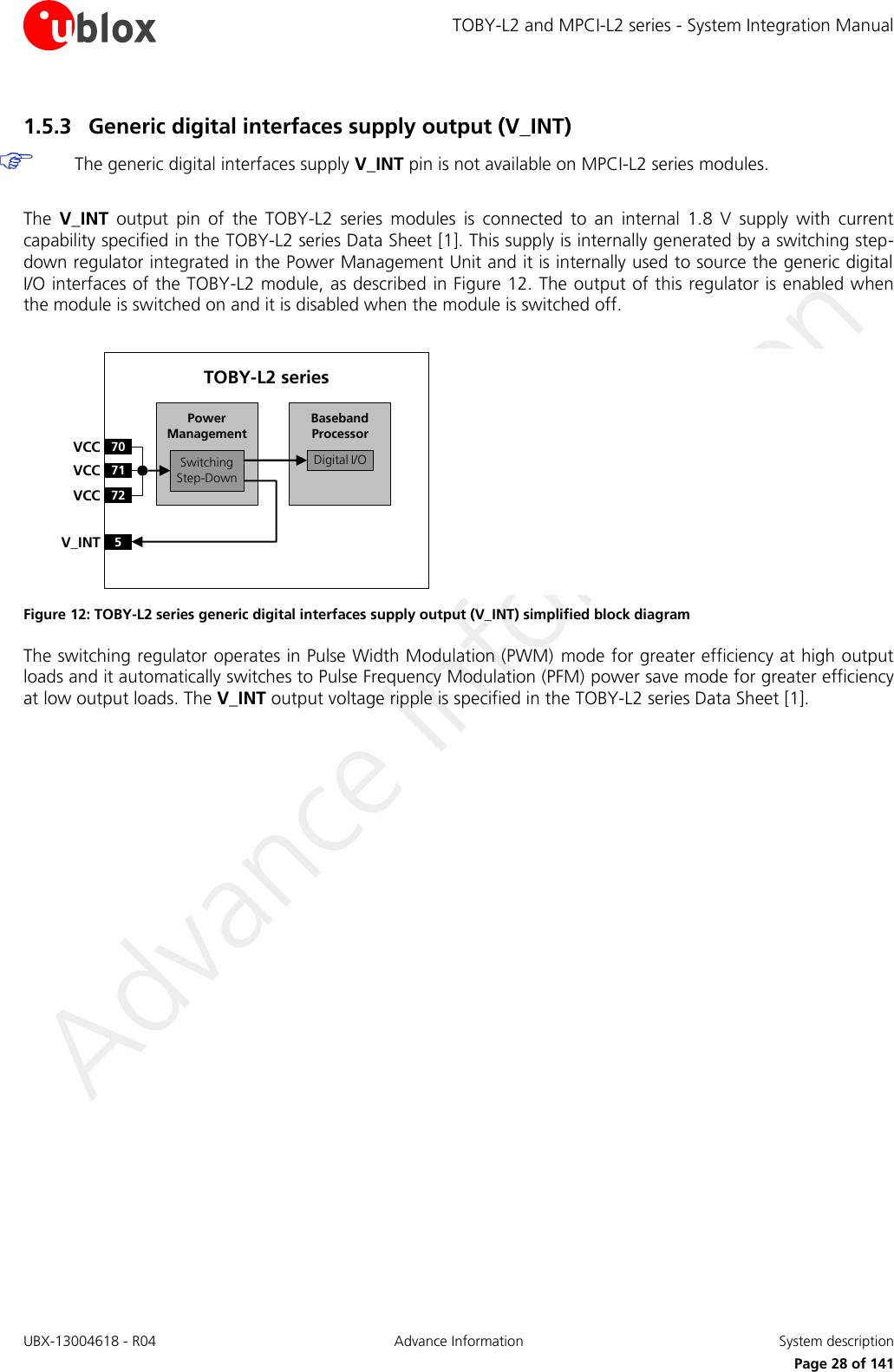 TOBY-L2 and MPCI-L2 series - System Integration Manual UBX-13004618 - R04  Advance Information  System description     Page 28 of 141 1.5.3 Generic digital interfaces supply output (V_INT)   The generic digital interfaces supply V_INT pin is not available on MPCI-L2 series modules.  The  V_INT  output  pin  of  the  TOBY-L2  series modules  is  connected  to  an  internal  1.8  V  supply  with  current capability specified in the TOBY-L2 series Data Sheet [1]. This supply is internally generated by a switching step-down regulator integrated in the Power Management Unit and it is internally used to source the generic digital I/O interfaces of the TOBY-L2 module, as described in Figure 12. The output of this regulator is enabled when the module is switched on and it is disabled when the module is switched off.  Baseband Processor70VCC71VCC72VCC5V_INTSwitchingStep-DownPower ManagementTOBY-L2 seriesDigital I/O Figure 12: TOBY-L2 series generic digital interfaces supply output (V_INT) simplified block diagram The switching regulator operates in Pulse Width Modulation (PWM)  mode for greater efficiency at high output loads and it automatically switches to Pulse Frequency Modulation (PFM) power save mode for greater efficiency at low output loads. The V_INT output voltage ripple is specified in the TOBY-L2 series Data Sheet [1].  