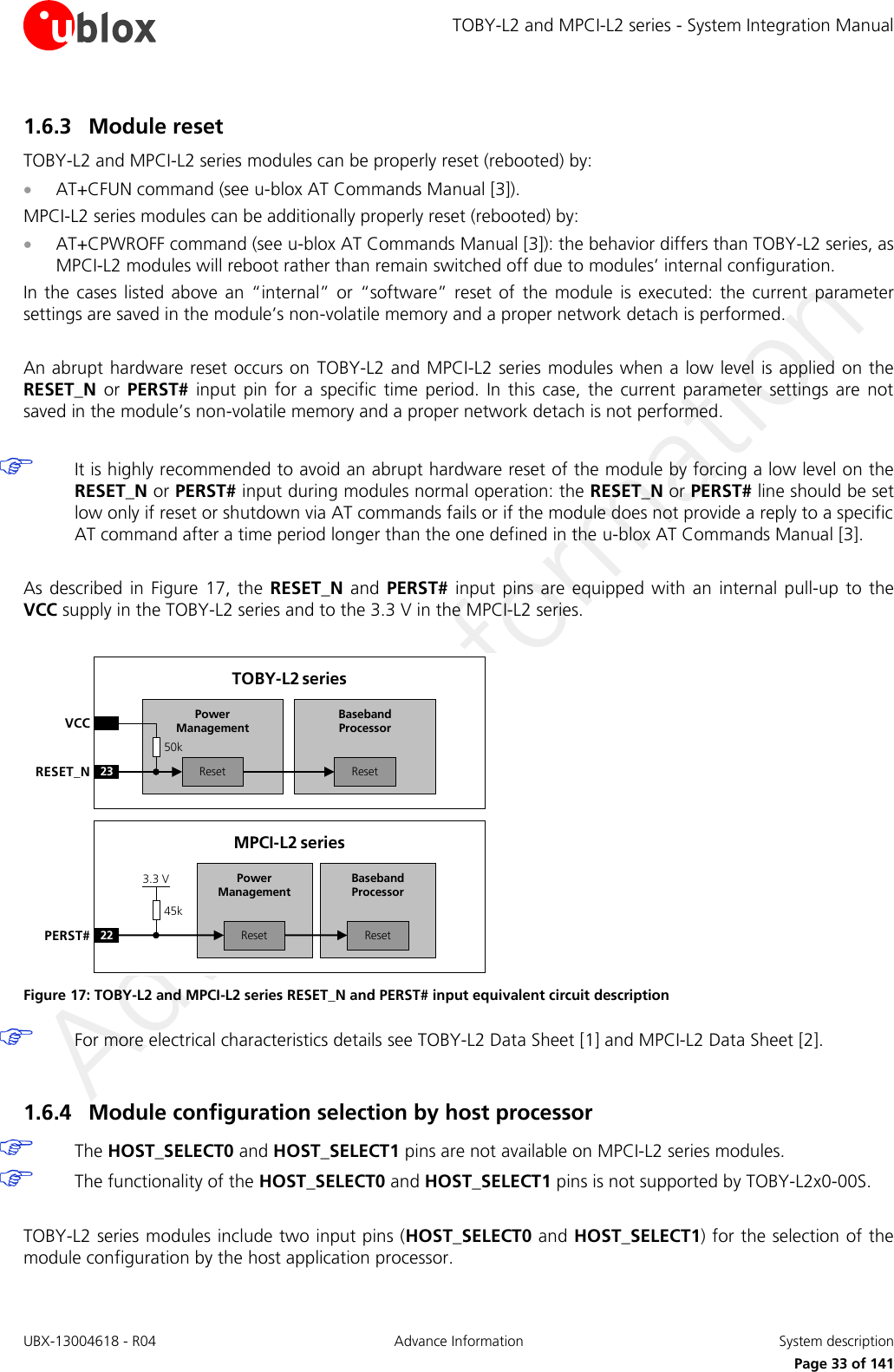 TOBY-L2 and MPCI-L2 series - System Integration Manual UBX-13004618 - R04  Advance Information  System description     Page 33 of 141 1.6.3 Module reset TOBY-L2 and MPCI-L2 series modules can be properly reset (rebooted) by:  AT+CFUN command (see u-blox AT Commands Manual [3]). MPCI-L2 series modules can be additionally properly reset (rebooted) by:  AT+CPWROFF command (see u-blox AT Commands Manual [3]): the behavior differs than TOBY-L2 series, as MPCI-L2 modules will reboot rather than remain switched off due to modules’ internal configuration. In the  cases listed  above  an  “internal”  or  “software”  reset of  the  module  is  executed:  the  current  parameter settings are saved in the module’s non-volatile memory and a proper network detach is performed.  An abrupt hardware reset occurs on  TOBY-L2 and MPCI-L2 series modules when a low level is applied on the RESET_N  or  PERST#  input  pin  for  a  specific  time  period.  In this  case,  the  current  parameter  settings are  not saved in the module’s non-volatile memory and a proper network detach is not performed.   It is highly recommended to avoid an abrupt hardware reset of the module by forcing a low level on the RESET_N or PERST# input during modules normal operation: the RESET_N or PERST# line should be set low only if reset or shutdown via AT commands fails or if the module does not provide a reply to a specific AT command after a time period longer than the one defined in the u-blox AT Commands Manual [3].  As described  in  Figure  17,  the  RESET_N  and  PERST#  input pins  are  equipped  with  an  internal  pull-up to the VCC supply in the TOBY-L2 series and to the 3.3 V in the MPCI-L2 series.  Baseband Processor23RESET_NTOBY-L2 seriesVCCResetPower ManagementReset50kBaseband Processor22PERST#MPCI-L2 seriesResetPower ManagementReset45k3.3 V Figure 17: TOBY-L2 and MPCI-L2 series RESET_N and PERST# input equivalent circuit description  For more electrical characteristics details see TOBY-L2 Data Sheet [1] and MPCI-L2 Data Sheet [2].  1.6.4 Module configuration selection by host processor  The HOST_SELECT0 and HOST_SELECT1 pins are not available on MPCI-L2 series modules.  The functionality of the HOST_SELECT0 and HOST_SELECT1 pins is not supported by TOBY-L2x0-00S.  TOBY-L2 series modules include two input pins (HOST_SELECT0 and HOST_SELECT1) for the selection of the module configuration by the host application processor.  