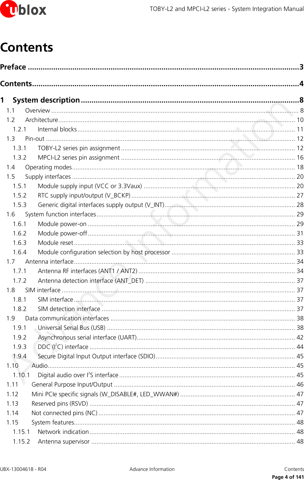 TOBY-L2 and MPCI-L2 series - System Integration Manual UBX-13004618 - R04  Advance Information  Contents     Page 4 of 141 Contents Preface ................................................................................................................................ 3 Contents .............................................................................................................................. 4 1 System description ....................................................................................................... 8 1.1 Overview .............................................................................................................................................. 8 1.2 Architecture ........................................................................................................................................ 10 1.2.1 Internal blocks ............................................................................................................................. 11 1.3 Pin-out ............................................................................................................................................... 12 1.3.1 TOBY-L2 series pin assignment .................................................................................................... 12 1.3.2 MPCI-L2 series pin assignment .................................................................................................... 16 1.4 Operating modes ................................................................................................................................ 18 1.5 Supply interfaces ................................................................................................................................ 20 1.5.1 Module supply input (VCC or 3.3Vaux) ....................................................................................... 20 1.5.2 RTC supply input/output (V_BCKP) .............................................................................................. 27 1.5.3 Generic digital interfaces supply output (V_INT) ........................................................................... 28 1.6 System function interfaces .................................................................................................................. 29 1.6.1 Module power-on ....................................................................................................................... 29 1.6.2 Module power-off ....................................................................................................................... 31 1.6.3 Module reset ............................................................................................................................... 33 1.6.4 Module configuration selection by host processor ....................................................................... 33 1.7 Antenna interface ............................................................................................................................... 34 1.7.1 Antenna RF interfaces (ANT1 / ANT2) .......................................................................................... 34 1.7.2 Antenna detection interface (ANT_DET) ...................................................................................... 37 1.8 SIM interface ...................................................................................................................................... 37 1.8.1 SIM interface ............................................................................................................................... 37 1.8.2 SIM detection interface ............................................................................................................... 37 1.9 Data communication interfaces .......................................................................................................... 38 1.9.1 Universal Serial Bus (USB) ............................................................................................................ 38 1.9.2 Asynchronous serial interface (UART)........................................................................................... 42 1.9.3 DDC (I2C) interface ...................................................................................................................... 44 1.9.4 Secure Digital Input Output interface (SDIO) ................................................................................ 45 1.10 Audio .............................................................................................................................................. 45 1.10.1 Digital audio over I2S interface ..................................................................................................... 45 1.11 General Purpose Input/Output ........................................................................................................ 46 1.12 Mini PCIe specific signals (W_DISABLE#, LED_WWAN#) .................................................................. 47 1.13 Reserved pins (RSVD) ...................................................................................................................... 47 1.14 Not connected pins (NC) ................................................................................................................. 47 1.15 System features............................................................................................................................... 48 1.15.1 Network indication ...................................................................................................................... 48 1.15.2 Antenna supervisor ..................................................................................................................... 48 