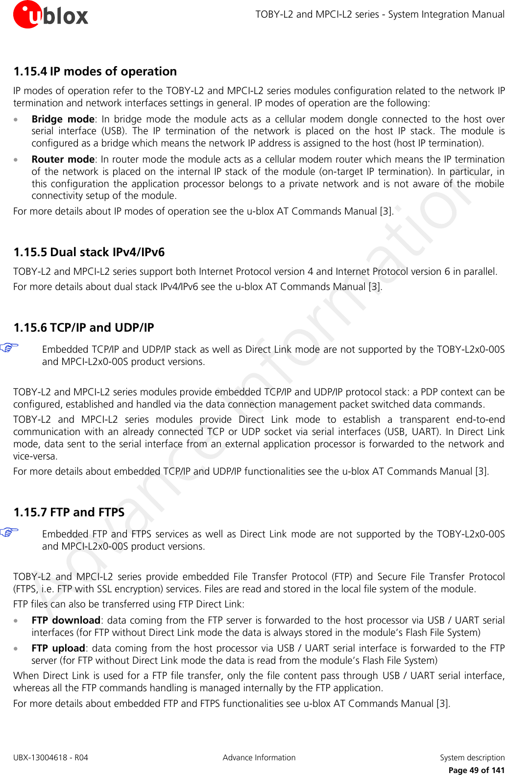 TOBY-L2 and MPCI-L2 series - System Integration Manual UBX-13004618 - R04  Advance Information  System description     Page 49 of 141 1.15.4 IP modes of operation IP modes of operation refer to the TOBY-L2 and MPCI-L2 series modules configuration related to the network IP termination and network interfaces settings in general. IP modes of operation are the following:  Bridge  mode:  In  bridge  mode  the  module  acts  as  a  cellular  modem  dongle  connected  to  the  host  over serial  interface  (USB).  The  IP  termination  of  the  network  is  placed  on  the  host  IP  stack.  The  module  is configured as a bridge which means the network IP address is assigned to the host (host IP termination).   Router mode: In router mode the module acts as a cellular modem router which means the IP termination of the network is placed on the internal IP stack of the module (on-target IP termination). In particular, in this  configuration the  application  processor  belongs to  a  private  network and  is  not  aware  of  the  mobile connectivity setup of the module. For more details about IP modes of operation see the u-blox AT Commands Manual [3].  1.15.5 Dual stack IPv4/IPv6 TOBY-L2 and MPCI-L2 series support both Internet Protocol version 4 and Internet Protocol version 6 in parallel. For more details about dual stack IPv4/IPv6 see the u-blox AT Commands Manual [3].  1.15.6 TCP/IP and UDP/IP  Embedded TCP/IP and UDP/IP stack as well as Direct Link mode are not supported by the TOBY-L2x0-00S and MPCI-L2x0-00S product versions.  TOBY-L2 and MPCI-L2 series modules provide embedded TCP/IP and UDP/IP protocol stack: a PDP context can be configured, established and handled via the data connection management packet switched data commands.  TOBY-L2  and  MPCI-L2  series  modules  provide  Direct  Link  mode  to  establish  a  transparent  end-to-end communication  with an  already  connected  TCP  or UDP  socket via  serial  interfaces (USB,  UART).  In  Direct  Link mode, data sent to the serial interface from an external application processor is forwarded to the network and vice-versa. For more details about embedded TCP/IP and UDP/IP functionalities see the u-blox AT Commands Manual [3].  1.15.7 FTP and FTPS  Embedded FTP and FTPS  services  as  well  as  Direct  Link mode  are not supported  by the TOBY-L2x0-00S and MPCI-L2x0-00S product versions.  TOBY-L2  and  MPCI-L2  series  provide  embedded  File  Transfer  Protocol  (FTP)  and  Secure  File  Transfer  Protocol (FTPS, i.e. FTP with SSL encryption) services. Files are read and stored in the local file system of the module. FTP files can also be transferred using FTP Direct Link:  FTP download: data coming from the FTP server is forwarded to the host processor via USB / UART serial interfaces (for FTP without Direct Link mode the data is always stored in the module’s Flash File System)  FTP  upload: data coming from the host processor via USB / UART serial interface is forwarded to the FTP server (for FTP without Direct Link mode the data is read from the module’s Flash File System) When Direct Link is used for a FTP file transfer, only the file content pass through  USB / UART serial interface, whereas all the FTP commands handling is managed internally by the FTP application. For more details about embedded FTP and FTPS functionalities see u-blox AT Commands Manual [3].  