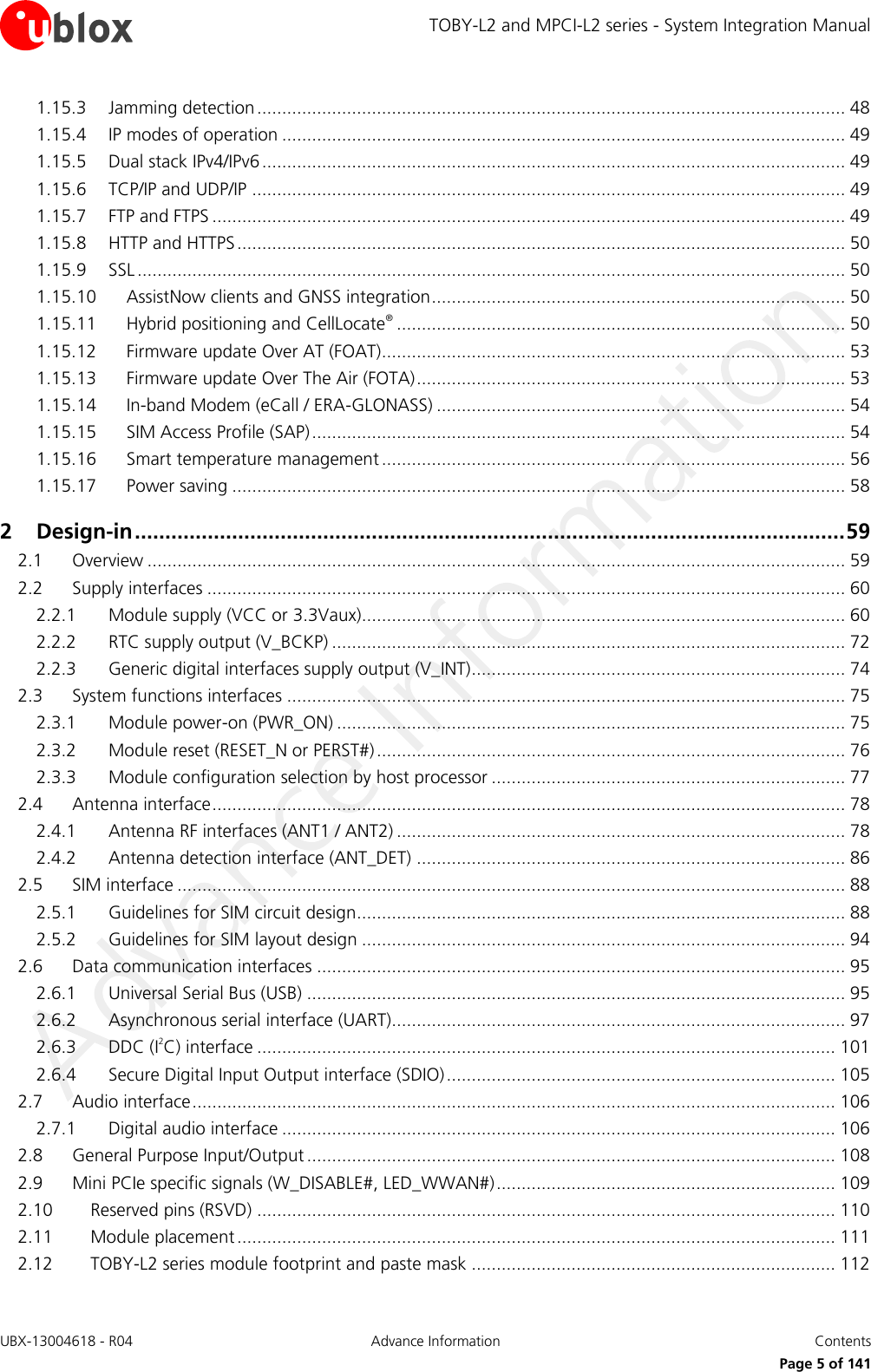 TOBY-L2 and MPCI-L2 series - System Integration Manual UBX-13004618 - R04  Advance Information  Contents     Page 5 of 141 1.15.3 Jamming detection ...................................................................................................................... 48 1.15.4 IP modes of operation ................................................................................................................. 49 1.15.5 Dual stack IPv4/IPv6 ..................................................................................................................... 49 1.15.6 TCP/IP and UDP/IP ....................................................................................................................... 49 1.15.7 FTP and FTPS ............................................................................................................................... 49 1.15.8 HTTP and HTTPS .......................................................................................................................... 50 1.15.9 SSL .............................................................................................................................................. 50 1.15.10 AssistNow clients and GNSS integration ................................................................................... 50 1.15.11 Hybrid positioning and CellLocate® .......................................................................................... 50 1.15.12 Firmware update Over AT (FOAT)............................................................................................. 53 1.15.13 Firmware update Over The Air (FOTA) ...................................................................................... 53 1.15.14 In-band Modem (eCall / ERA-GLONASS) .................................................................................. 54 1.15.15 SIM Access Profile (SAP) ........................................................................................................... 54 1.15.16 Smart temperature management ............................................................................................. 56 1.15.17 Power saving ........................................................................................................................... 58 2 Design-in ..................................................................................................................... 59 2.1 Overview ............................................................................................................................................ 59 2.2 Supply interfaces ................................................................................................................................ 60 2.2.1 Module supply (VCC or 3.3Vaux)................................................................................................. 60 2.2.2 RTC supply output (V_BCKP) ....................................................................................................... 72 2.2.3 Generic digital interfaces supply output (V_INT) ........................................................................... 74 2.3 System functions interfaces ................................................................................................................ 75 2.3.1 Module power-on (PWR_ON) ...................................................................................................... 75 2.3.2 Module reset (RESET_N or PERST#) .............................................................................................. 76 2.3.3 Module configuration selection by host processor ....................................................................... 77 2.4 Antenna interface ............................................................................................................................... 78 2.4.1 Antenna RF interfaces (ANT1 / ANT2) .......................................................................................... 78 2.4.2 Antenna detection interface (ANT_DET) ...................................................................................... 86 2.5 SIM interface ...................................................................................................................................... 88 2.5.1 Guidelines for SIM circuit design.................................................................................................. 88 2.5.2 Guidelines for SIM layout design ................................................................................................. 94 2.6 Data communication interfaces .......................................................................................................... 95 2.6.1 Universal Serial Bus (USB) ............................................................................................................ 95 2.6.2 Asynchronous serial interface (UART)........................................................................................... 97 2.6.3 DDC (I2C) interface .................................................................................................................... 101 2.6.4 Secure Digital Input Output interface (SDIO) .............................................................................. 105 2.7 Audio interface ................................................................................................................................. 106 2.7.1 Digital audio interface ............................................................................................................... 106 2.8 General Purpose Input/Output .......................................................................................................... 108 2.9 Mini PCIe specific signals (W_DISABLE#, LED_WWAN#) .................................................................... 109 2.10 Reserved pins (RSVD) .................................................................................................................... 110 2.11 Module placement ........................................................................................................................ 111 2.12 TOBY-L2 series module footprint and paste mask ......................................................................... 112 