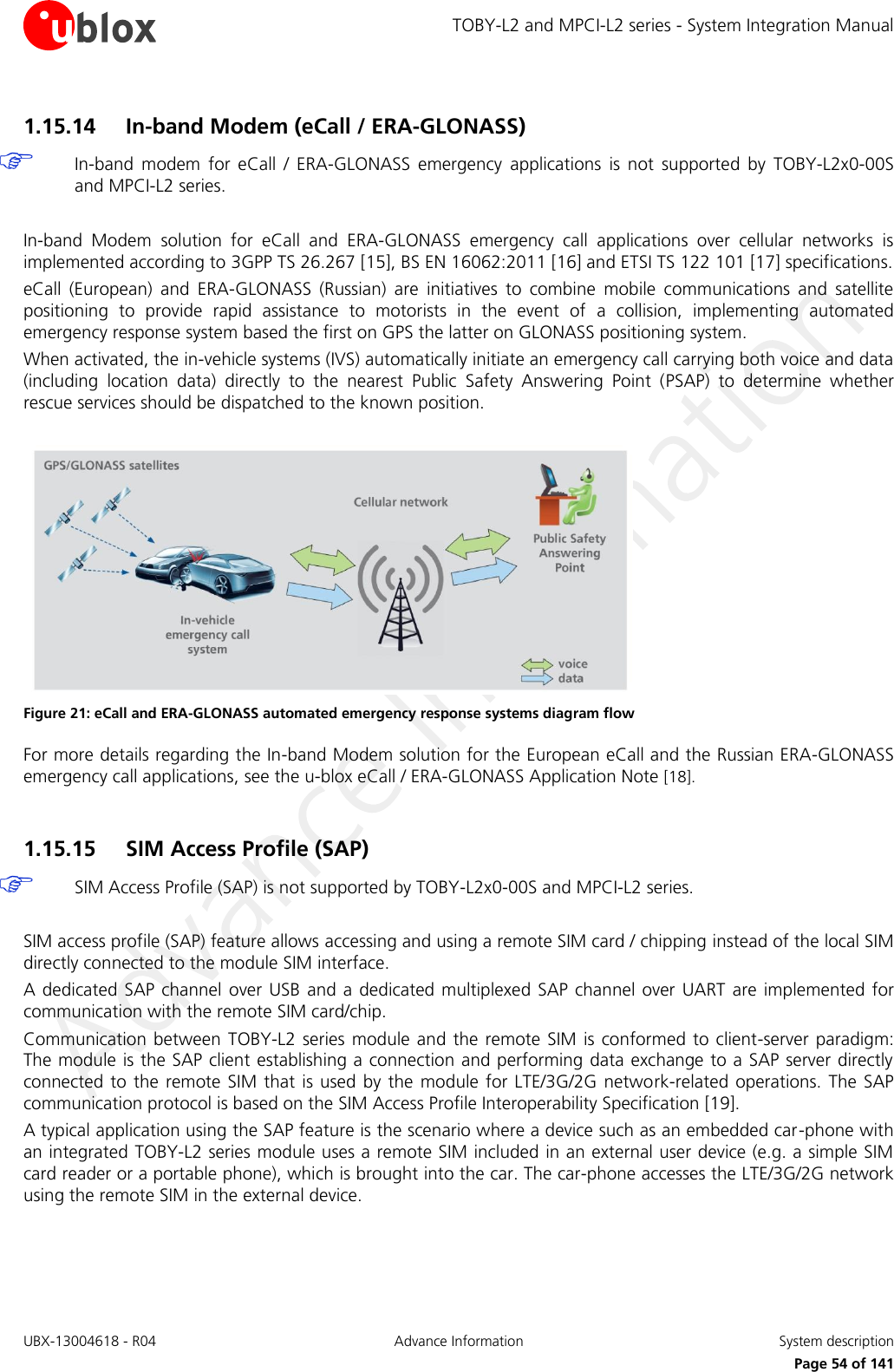 TOBY-L2 and MPCI-L2 series - System Integration Manual UBX-13004618 - R04  Advance Information  System description     Page 54 of 141 1.15.14 In-band Modem (eCall / ERA-GLONASS)  In-band  modem  for  eCall  /  ERA-GLONASS  emergency  applications  is  not  supported  by  TOBY-L2x0-00S and MPCI-L2 series.  In-band  Modem  solution  for  eCall  and  ERA-GLONASS  emergency  call  applications  over  cellular  networks  is implemented according to 3GPP TS 26.267 [15], BS EN 16062:2011 [16] and ETSI TS 122 101 [17] specifications. eCall  (European)  and  ERA-GLONASS  (Russian)  are  initiatives  to  combine  mobile  communications  and  satellite positioning  to  provide  rapid  assistance  to  motorists  in  the  event  of  a  collision,  implementing  automated emergency response system based the first on GPS the latter on GLONASS positioning system. When activated, the in-vehicle systems (IVS) automatically initiate an emergency call carrying both voice and data (including  location  data)  directly  to  the  nearest  Public  Safety  Answering  Point  (PSAP)  to  determine  whether rescue services should be dispatched to the known position.   Figure 21: eCall and ERA-GLONASS automated emergency response systems diagram flow For more details regarding the In-band Modem solution for the European eCall and the Russian ERA-GLONASS emergency call applications, see the u-blox eCall / ERA-GLONASS Application Note [18].  1.15.15 SIM Access Profile (SAP)  SIM Access Profile (SAP) is not supported by TOBY-L2x0-00S and MPCI-L2 series.  SIM access profile (SAP) feature allows accessing and using a remote SIM card / chipping instead of the local SIM directly connected to the module SIM interface. A dedicated SAP channel  over USB  and a dedicated  multiplexed SAP channel over  UART  are implemented  for communication with the remote SIM card/chip. Communication  between TOBY-L2  series  module  and  the remote SIM is conformed to  client-server  paradigm: The module is the SAP client establishing a connection and performing data exchange to a SAP server directly connected to the remote SIM that is used  by the  module  for  LTE/3G/2G network-related operations. The SAP communication protocol is based on the SIM Access Profile Interoperability Specification [19]. A typical application using the SAP feature is the scenario where a device such as an embedded car-phone with an integrated TOBY-L2 series module uses a remote SIM included in an external user device (e.g. a simple SIM card reader or a portable phone), which is brought into the car. The car-phone accesses the LTE/3G/2G network using the remote SIM in the external device. 