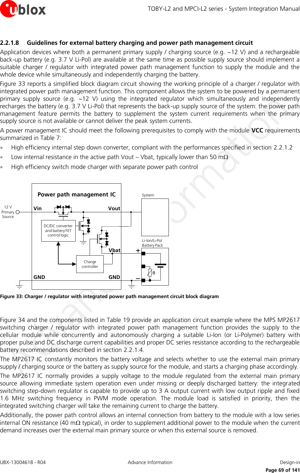 TOBY-L2 and MPCI-L2 series - System Integration Manual UBX-13004618 - R04  Advance Information  Design-in     Page 69 of 141 2.2.1.8 Guidelines for external battery charging and power path management circuit Application devices where both a permanent primary supply / charging source (e.g. ~12 V) and a rechargeable back-up battery (e.g. 3.7 V Li-Pol) are available at the same time as possible supply source should implement a suitable  charger  /  regulator  with  integrated  power  path  management  function  to  supply  the  module  and  the whole device while simultaneously and independently charging the battery. Figure 33 reports a simplified block diagram circuit showing the working principle of a charger / regulator with integrated power path management function. This component allows the system to be powered by a permanent primary  supply  source  (e.g.  ~12  V)  using  the  integrated  regulator  which  simultaneously  and  independently recharges the battery (e.g. 3.7 V Li-Pol) that represents the back-up supply source of the system: the power path management  feature  permits  the  battery  to  supplement  the  system  current  requirements  when  the  primary supply source is not available or cannot deliver the peak system currents. A power management IC should meet the following prerequisites to comply with the module VCC requirements summarized in Table 7:  High efficiency internal step down converter, compliant with the performances specified in section 2.2.1.2  Low internal resistance in the active path Vout – Vbat, typically lower than 50 m  High efficiency switch mode charger with separate power path control  GNDPower path management ICVoutVinθLi-Ion/Li-Pol Battery PackGNDSystem12 V Primary SourceCharge controllerDC/DC converter and battery FET control logicVbat Figure 33: Charger / regulator with integrated power path management circuit block diagram  Figure 34 and the components listed in Table 19 provide an application circuit example where the MPS MP2617 switching  charger  /  regulator  with  integrated  power  path  management  function  provides  the  supply  to  the cellular  module  while  concurrently  and  autonomously  charging  a  suitable  Li-Ion  (or  Li-Polymer)  battery  with proper pulse and DC discharge current capabilities and proper DC series resistance according to the rechargeable battery recommendations described in section 2.2.1.4. The MP2617 IC  constantly  monitors the battery voltage and selects  whether to  use  the  external main primary supply / charging source or the battery as supply source for the module, and starts a charging phase accordingly.  The  MP2617  IC  normally  provides  a  supply  voltage  to  the  module  regulated  from  the  external  main  primary source  allowing  immediate  system  operation  even  under  missing  or  deeply  discharged  battery:  the  integrated switching step-down regulator is capable to provide up to 3 A output current with low output ripple and fixed 1.6  MHz  switching  frequency  in  PWM  mode  operation.  The  module  load  is  satisfied  in  priority,  then  the integrated switching charger will take the remaining current to charge the battery. Additionally, the power path control allows an internal connection from battery to the module with a low series internal ON resistance (40 m typical), in order to supplement additional power to the module when the current demand increases over the external main primary source or when this external source is removed.  