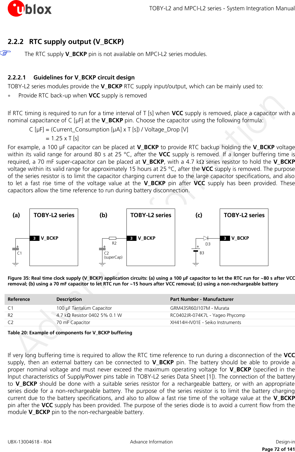 TOBY-L2 and MPCI-L2 series - System Integration Manual UBX-13004618 - R04  Advance Information  Design-in     Page 72 of 141 2.2.2 RTC supply output (V_BCKP)  The RTC supply V_BCKP pin is not available on MPCI-L2 series modules.  2.2.2.1 Guidelines for V_BCKP circuit design TOBY-L2 series modules provide the V_BCKP RTC supply input/output, which can be mainly used to:   Provide RTC back-up when VCC supply is removed  If RTC timing is required to run for a time interval of T [s] when VCC supply is removed, place a capacitor with a nominal capacitance of C [µF] at the V_BCKP pin. Choose the capacitor using the following formula: C [µF] = (Current_Consumption [µA] x T [s]) / Voltage_Drop [V] = 1.25 x T [s]  For example, a 100 µF capacitor can be placed at V_BCKP to provide RTC backup holding the V_BCKP voltage within its valid range for around  80 s at 25 °C, after the VCC supply is removed.  If a longer buffering time is required, a 70 mF super-capacitor can be placed at V_BCKP, with a 4.7 k series resistor to hold the V_BCKP voltage within its valid range for approximately 15 hours at 25 °C, after the VCC supply is removed. The purpose of the series resistor is to limit the capacitor charging current due to the large capacitor specifications, and also to  let  a  fast  rise  time  of  the  voltage  value  at  the  V_BCKP  pin  after  VCC  supply  has  been  provided.  These capacitors allow the time reference to run during battery disconnection.  TOBY-L2 seriesC1(a)3V_BCKPR2TOBY-L2 seriesC2(superCap)(b)3V_BCKPD3TOBY-L2 seriesB3(c)3V_BCKP Figure 35: Real time clock supply (V_BCKP) application circuits: (a) using a 100 µF capacitor to let the RTC run for ~80 s after VCC removal; (b) using a 70 mF capacitor to let RTC run for ~15 hours after VCC removal; (c) using a non-rechargeable battery Reference Description Part Number - Manufacturer C1 100 µF Tantalum Capacitor GRM43SR60J107M - Murata R2 4.7 kΩ Resistor 0402 5% 0.1 W  RC0402JR-074K7L - Yageo Phycomp C2 70 mF Capacitor  XH414H-IV01E - Seiko Instruments Table 20: Example of components for V_BCKP buffering  If very long buffering time is required to allow the RTC time reference to run during a disconnection of the VCC supply,  then  an  external  battery  can  be  connected  to  V_BCKP  pin.  The  battery  should  be  able  to  provide  a proper  nominal  voltage and  must  never  exceed the  maximum  operating voltage  for  V_BCKP  (specified  in  the Input characteristics of Supply/Power pins table in TOBY-L2 series Data Sheet [1]). The connection of the battery to  V_BCKP  should  be  done  with  a  suitable  series  resistor  for  a  rechargeable  battery,  or  with  an  appropriate series diode  for  a  non-rechargeable  battery. The  purpose  of  the  series resistor  is to limit  the  battery  charging current due to the battery specifications, and also to allow a fast rise time of the voltage value at the  V_BCKP pin after the VCC supply has been provided. The purpose of the series diode is to avoid a current flow from the module V_BCKP pin to the non-rechargeable battery.  
