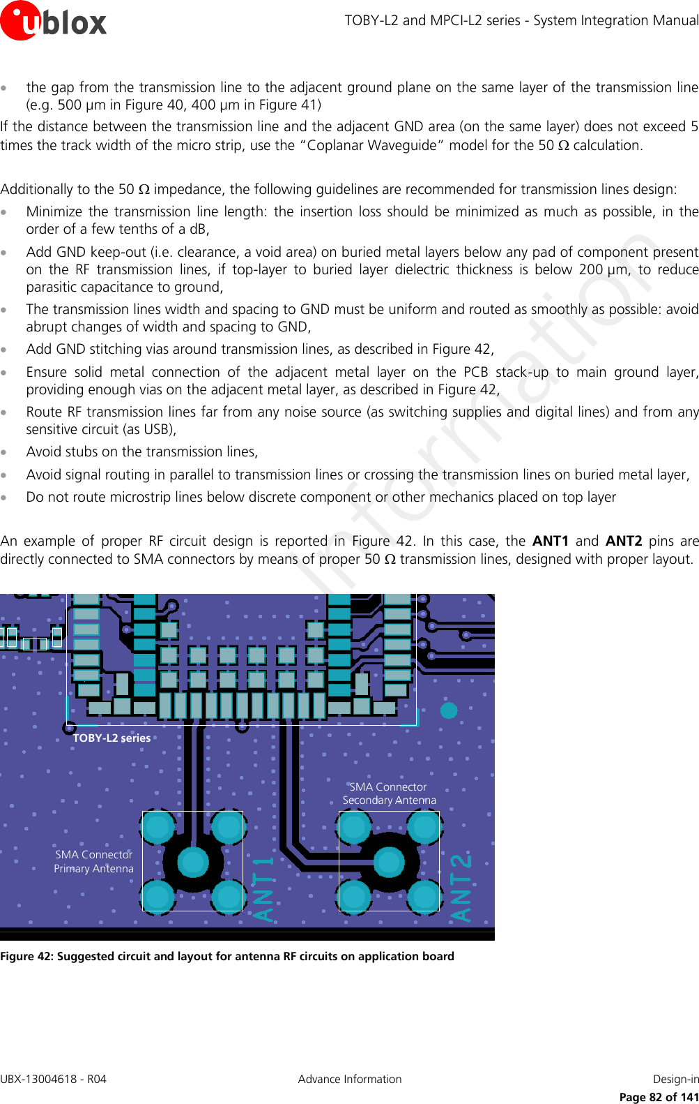 TOBY-L2 and MPCI-L2 series - System Integration Manual UBX-13004618 - R04  Advance Information  Design-in     Page 82 of 141  the gap from the transmission line to the adjacent ground plane on the same layer of the transmission line (e.g. 500 µm in Figure 40, 400 µm in Figure 41) If the distance between the transmission line and the adjacent GND area (on the same layer) does not exceed 5 times the track width of the micro strip, use the “Coplanar Waveguide” model for the 50  calculation.  Additionally to the 50  impedance, the following guidelines are recommended for transmission lines design:  Minimize  the  transmission  line length: the  insertion  loss  should  be minimized  as  much  as  possible,  in  the order of a few tenths of a dB,  Add GND keep-out (i.e. clearance, a void area) on buried metal layers below any pad of component present on  the  RF  transmission  lines,  if  top-layer  to  buried  layer  dielectric  thickness  is  below  200 µm,  to  reduce parasitic capacitance to ground,  The transmission lines width and spacing to GND must be uniform and routed as smoothly as possible: avoid abrupt changes of width and spacing to GND,  Add GND stitching vias around transmission lines, as described in Figure 42,  Ensure  solid  metal  connection  of  the  adjacent  metal  layer  on  the  PCB  stack-up  to  main  ground  layer, providing enough vias on the adjacent metal layer, as described in Figure 42,  Route RF transmission lines far from any noise source (as switching supplies and digital lines) and from any sensitive circuit (as USB),  Avoid stubs on the transmission lines,  Avoid signal routing in parallel to transmission lines or crossing the transmission lines on buried metal layer,  Do not route microstrip lines below discrete component or other mechanics placed on top layer  An  example  of  proper  RF  circuit  design  is  reported  in  Figure  42.  In  this  case,  the  ANT1  and  ANT2  pins  are directly connected to SMA connectors by means of proper 50  transmission lines, designed with proper layout.  SMA Connector Primary AntennaSMA Connector Secondary AntennaTOBY-L2 series Figure 42: Suggested circuit and layout for antenna RF circuits on application board  