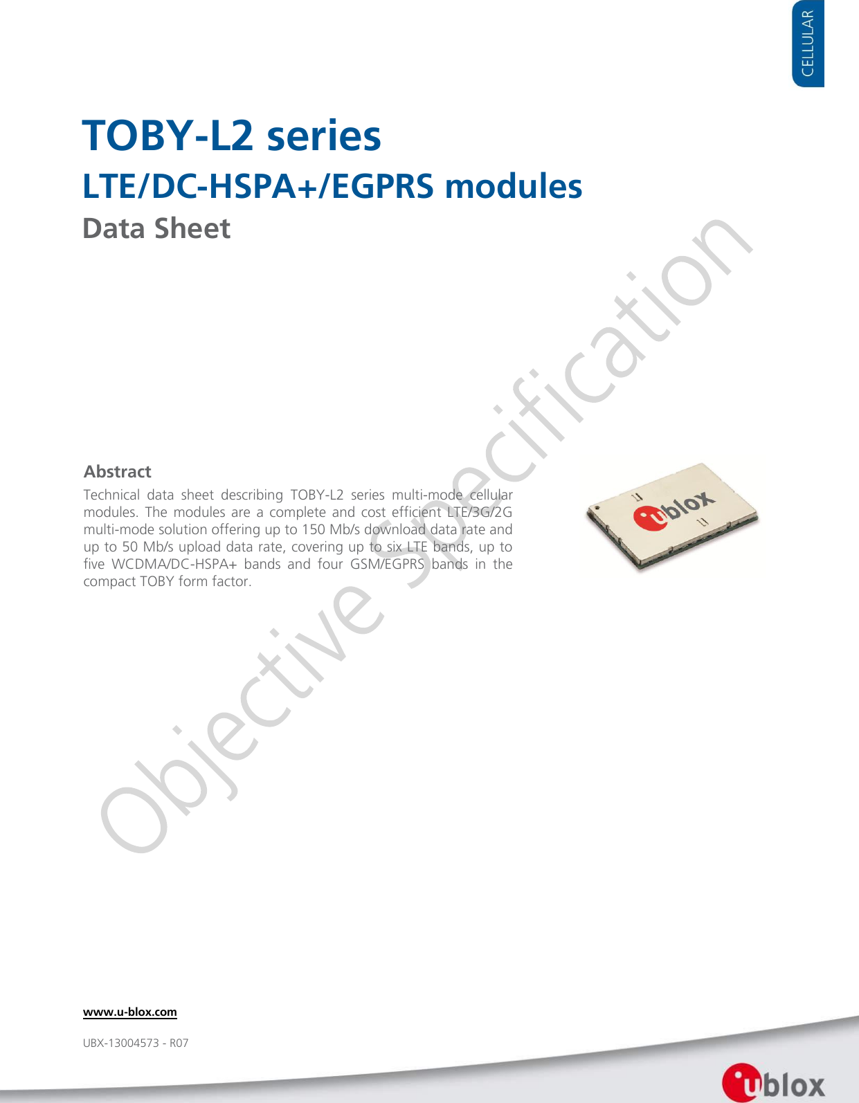     TOBY-L2 series LTE/DC-HSPA+/EGPRS modules Data Sheet             Abstract Technical  data  sheet  describing  TOBY-L2  series  multi-mode  cellular modules.  The  modules  are  a  complete  and  cost  efficient  LTE/3G/2G multi-mode solution offering up to 150 Mb/s download data rate and up to 50 Mb/s upload data rate, covering up to six LTE bands, up to  five  WCDMA/DC-HSPA+  bands  and  four  GSM/EGPRS  bands  in  the compact TOBY form factor. www.u-blox.com UBX-13004573 - R07 