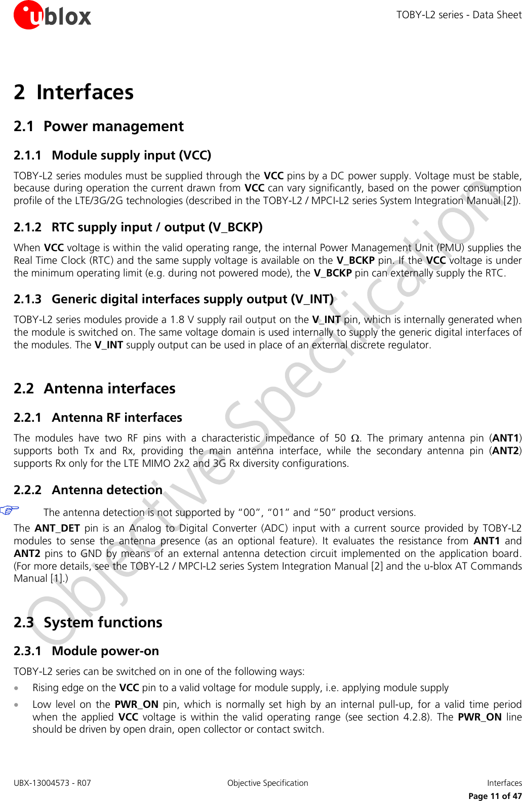 TOBY-L2 series - Data Sheet UBX-13004573 - R07  Objective Specification  Interfaces   Page 11 of 47 2 Interfaces 2.1 Power management 2.1.1 Module supply input (VCC) TOBY-L2 series modules must be supplied through the VCC pins by a DC power supply. Voltage must be stable, because during operation the current drawn from VCC can vary significantly, based on the power consumption profile of the LTE/3G/2G technologies (described in the TOBY-L2 / MPCI-L2 series System Integration Manual [2]). 2.1.2 RTC supply input / output (V_BCKP) When VCC voltage is within the valid operating range, the internal Power Management Unit (PMU) supplies the Real Time Clock (RTC) and the same supply voltage is available on the V_BCKP pin. If the VCC voltage is under the minimum operating limit (e.g. during not powered mode), the V_BCKP pin can externally supply the RTC. 2.1.3 Generic digital interfaces supply output (V_INT) TOBY-L2 series modules provide a 1.8 V supply rail output on the V_INT pin, which is internally generated when the module is switched on. The same voltage domain is used internally to supply the generic digital interfaces of the modules. The V_INT supply output can be used in place of an external discrete regulator.  2.2 Antenna interfaces 2.2.1 Antenna RF interfaces The  modules  have  two  RF  pins  with  a  characteristic  impedance  of  50  .  The  primary  antenna  pin  (ANT1) supports  both  Tx  and  Rx,  providing  the  main  antenna  interface,  while  the  secondary  antenna  pin  (ANT2) supports Rx only for the LTE MIMO 2x2 and 3G Rx diversity configurations. 2.2.2 Antenna detection  The antenna detection is not supported by “00”, “01” and “50” product versions. The  ANT_DET  pin is  an  Analog to  Digital  Converter  (ADC)  input  with  a  current  source  provided  by TOBY-L2 modules  to  sense  the  antenna  presence  (as  an  optional  feature).  It  evaluates  the  resistance  from  ANT1  and ANT2 pins to  GND  by means of  an  external  antenna detection circuit  implemented on  the  application board. (For more details, see the TOBY-L2 / MPCI-L2 series System Integration Manual [2] and the u-blox AT Commands Manual [1].)  2.3 System functions 2.3.1 Module power-on  TOBY-L2 series can be switched on in one of the following ways:  Rising edge on the VCC pin to a valid voltage for module supply, i.e. applying module supply  Low  level  on  the  PWR_ON  pin,  which  is  normally  set  high  by  an  internal  pull-up,  for  a valid  time  period when  the  applied  VCC  voltage  is  within  the  valid  operating  range  (see  section  4.2.8).  The  PWR_ON  line should be driven by open drain, open collector or contact switch. 