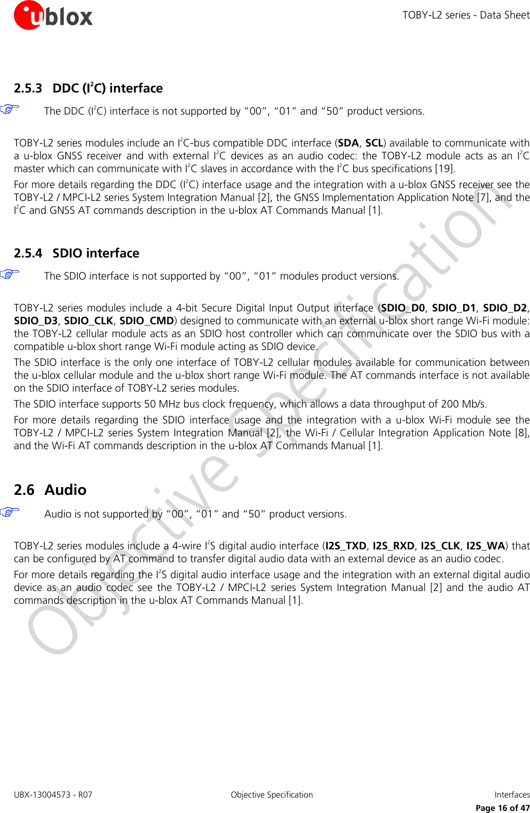 TOBY-L2 series - Data Sheet UBX-13004573 - R07  Objective Specification  Interfaces   Page 16 of 47 2.5.3 DDC (I2C) interface  The DDC (I2C) interface is not supported by “00”, “01” and “50” product versions.  TOBY-L2 series modules include an I2C-bus compatible DDC interface (SDA, SCL) available to communicate with a  u-blox  GNSS  receiver  and  with  external  I2C  devices  as  an  audio  codec:  the  TOBY-L2  module  acts  as  an  I2C master which can communicate with I2C slaves in accordance with the I2C bus specifications [19]. For more details regarding the DDC (I2C) interface usage and the integration with a u-blox GNSS receiver see the TOBY-L2 / MPCI-L2 series System Integration Manual [2], the GNSS Implementation Application Note [7], and the I2C and GNSS AT commands description in the u-blox AT Commands Manual [1].  2.5.4 SDIO interface  The SDIO interface is not supported by “00”, “01” modules product versions.  TOBY-L2  series modules  include  a 4-bit Secure Digital Input Output  interface (SDIO_D0, SDIO_D1, SDIO_D2, SDIO_D3, SDIO_CLK, SDIO_CMD) designed to communicate with an external u-blox short range Wi-Fi module: the TOBY-L2 cellular module acts as an SDIO host controller which can communicate over the SDIO bus with a compatible u-blox short range Wi-Fi module acting as SDIO device. The SDIO interface is the only one interface of TOBY-L2 cellular modules available for communication between the u-blox cellular module and the u-blox short range Wi-Fi module. The AT commands interface is not available on the SDIO interface of TOBY-L2 series modules. The SDIO interface supports 50 MHz bus clock frequency, which allows a data throughput of 200 Mb/s. For  more  details  regarding  the  SDIO  interface  usage  and  the  integration  with  a  u-blox  Wi-Fi  module  see  the TOBY-L2  / MPCI-L2  series System  Integration  Manual  [2], the  Wi-Fi  / Cellular  Integration Application  Note [8], and the Wi-Fi AT commands description in the u-blox AT Commands Manual [1].  2.6 Audio  Audio is not supported by “00”, “01” and “50” product versions.  TOBY-L2 series modules include a 4-wire I2S digital audio interface (I2S_TXD, I2S_RXD, I2S_CLK, I2S_WA) that can be configured by AT command to transfer digital audio data with an external device as an audio codec. For more details regarding the I2S digital audio interface usage and the integration with an external digital audio device  as  an  audio  codec  see  the  TOBY-L2  /  MPCI-L2  series  System  Integration  Manual  [2]  and  the  audio  AT commands description in the u-blox AT Commands Manual [1].  