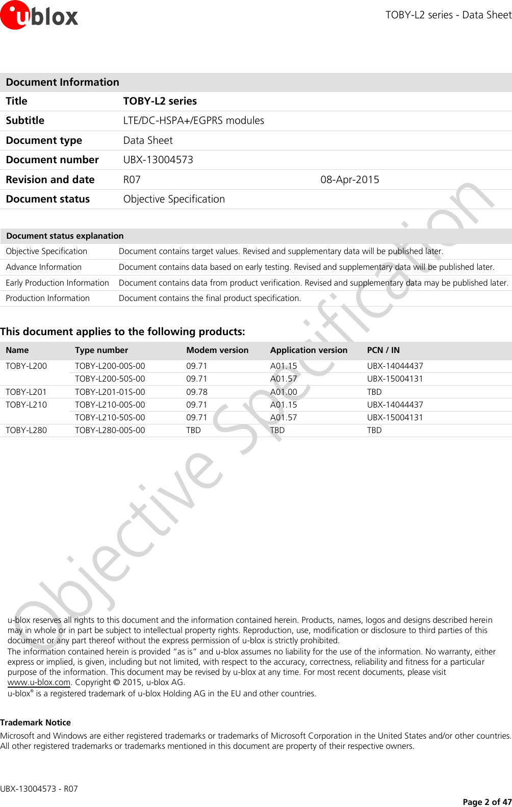 TOBY-L2 series - Data Sheet  UBX-13004573 - R07     Page 2 of 47  Document Information Title TOBY-L2 series Subtitle LTE/DC-HSPA+/EGPRS modules  Document type Data Sheet  Document number UBX-13004573 Revision and date R07 08-Apr-2015 Document status Objective Specification  Document status explanation Objective Specification Document contains target values. Revised and supplementary data will be published later. Advance Information Document contains data based on early testing. Revised and supplementary data will be published later. Early Production Information Document contains data from product verification. Revised and supplementary data may be published later. Production Information Document contains the final product specification.  This document applies to the following products: Name Type number Modem version Application version PCN / IN TOBY-L200 TOBY-L200-00S-00 09.71 A01.15 UBX-14044437  TOBY-L200-50S-00 09.71 A01.57 UBX-15004131 TOBY-L201 TOBY-L201-01S-00 09.78 A01.00 TBD  TOBY-L210 TOBY-L210-00S-00 09.71 A01.15 UBX-14044437  TOBY-L210-50S-00 09.71 A01.57 UBX-15004131 TOBY-L280 TOBY-L280-00S-00 TBD TBD TBD             u-blox reserves all rights to this document and the information contained herein. Products, names, logos and designs described herein may in whole or in part be subject to intellectual property rights. Reproduction, use, modification or disclosure to third parties of this document or any part thereof without the express permission of u-blox is strictly prohibited. The information contained herein is provided “as is” and u-blox assumes no liability for the use of the information. No warranty, either express or implied, is given, including but not limited, with respect to the accuracy, correctness, reliability and fitness for a particular purpose of the information. This document may be revised by u-blox at any time. For most recent documents, please visit  www.u-blox.com. Copyright © 2015, u-blox AG. u-blox® is a registered trademark of u-blox Holding AG in the EU and other countries.  Trademark Notice Microsoft and Windows are either registered trademarks or trademarks of Microsoft Corporation in the United States and/or other countries. All other registered trademarks or trademarks mentioned in this document are property of their respective owners. 