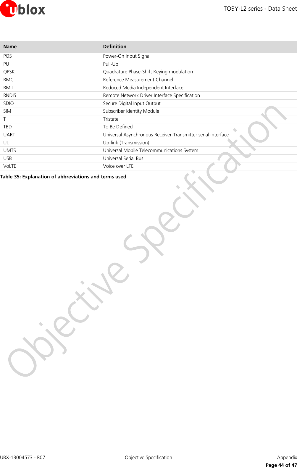 TOBY-L2 series - Data Sheet UBX-13004573 - R07  Objective Specification  Appendix   Page 44 of 47 Name Definition POS Power-On Input Signal PU Pull-Up QPSK Quadrature Phase-Shift Keying modulation RMC Reference Measurement Channel RMII Reduced Media Independent Interface RNDIS Remote Network Driver Interface Specification SDIO Secure Digital Input Output  SIM Subscriber Identity Module T Tristate TBD To Be Defined UART Universal Asynchronous Receiver-Transmitter serial interface UL Up-link (Transmission) UMTS Universal Mobile Telecommunications System USB Universal Serial Bus  VoLTE Voice over LTE Table 35: Explanation of abbreviations and terms used  