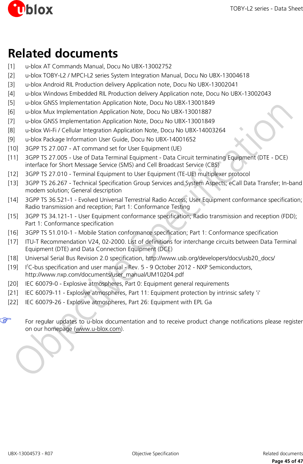 TOBY-L2 series - Data Sheet UBX-13004573 - R07  Objective Specification  Related documents   Page 45 of 47 Related documents [1] u-blox AT Commands Manual, Docu No UBX-13002752 [2] u-blox TOBY-L2 / MPCI-L2 series System Integration Manual, Docu No UBX-13004618 [3] u-blox Android RIL Production delivery Application note, Docu No UBX-13002041 [4] u-blox Windows Embedded RIL Production delivery Application note, Docu No UBX-13002043 [5] u-blox GNSS Implementation Application Note, Docu No UBX-13001849  [6] u-blox Mux Implementation Application Note, Docu No UBX-13001887 [7] u-blox GNSS Implementation Application Note, Docu No UBX-13001849 [8] u-blox Wi-Fi / Cellular Integration Application Note, Docu No UBX-14003264 [9] u-blox Package Information User Guide, Docu No UBX-14001652 [10] 3GPP TS 27.007 - AT command set for User Equipment (UE)  [11] 3GPP TS 27.005 - Use of Data Terminal Equipment - Data Circuit terminating Equipment (DTE - DCE) interface for Short Message Service (SMS) and Cell Broadcast Service (CBS)  [12] 3GPP TS 27.010 - Terminal Equipment to User Equipment (TE-UE) multiplexer protocol [13] 3GPP TS 26.267 - Technical Specification Group Services and System Aspects; eCall Data Transfer; In-band modem solution; General description  [14] 3GPP TS 36.521-1 - Evolved Universal Terrestrial Radio Access; User Equipment conformance specification; Radio transmission and reception; Part 1: Conformance Testing [15] 3GPP TS 34.121-1 - User Equipment conformance specification; Radio transmission and reception (FDD); Part 1: Conformance specification [16] 3GPP TS 51.010-1 - Mobile Station conformance specification; Part 1: Conformance specification [17] ITU-T Recommendation V24, 02-2000. List of definitions for interchange circuits between Data Terminal Equipment (DTE) and Data Connection Equipment (DCE) [18] Universal Serial Bus Revision 2.0 specification, http://www.usb.org/developers/docs/usb20_docs/ [19] I2C-bus specification and user manual - Rev. 5 - 9 October 2012 - NXP Semiconductors, http://www.nxp.com/documents/user_manual/UM10204.pdf [20] IEC 60079-0 - Explosive atmospheres, Part 0: Equipment general requirements  [21] IEC 60079-11 - Explosive atmospheres, Part 11: Equipment protection by intrinsic safety &apos;i&apos;  [22] IEC 60079-26 - Explosive atmospheres, Part 26: Equipment with EPL Ga    For regular updates to u-blox documentation and to receive product change notifications please register on our homepage (www.u-blox.com).  
