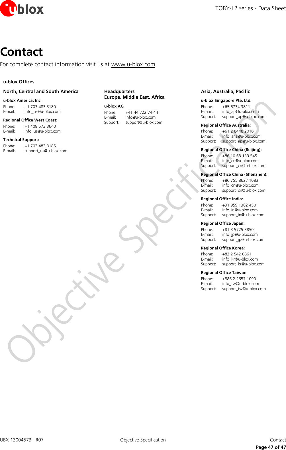TOBY-L2 series - Data Sheet UBX-13004573 - R07  Objective Specification  Contact   Page 47 of 47 Contact For complete contact information visit us at www.u-blox.com  u-blox Offices     North, Central and South America u-blox America, Inc. Phone:  +1 703 483 3180 E-mail:  info_us@u-blox.com Regional Office West Coast: Phone:  +1 408 573 3640 E-mail:  info_us@u-blox.com Technical Support: Phone:  +1 703 483 3185 E-mail:  support_us@u-blox.com  Headquarters Europe, Middle East, Africa u-blox AG  Phone:  +41 44 722 74 44 E-mail:  info@u-blox.com Support:  support@u-blox.com  Asia, Australia, Pacific u-blox Singapore Pte. Ltd. Phone:  +65 6734 3811 E-mail:  info_ap@u-blox.com Support:  support_ap@u-blox.com Regional Office Australia: Phone:  +61 2 8448 2016 E-mail:  info_anz@u-blox.com Support:  support_ap@u-blox.com Regional Office China (Beijing): Phone:  +86 10 68 133 545 E-mail:  info_cn@u-blox.com Support:  support_cn@u-blox.com Regional Office China (Shenzhen): Phone:  +86 755 8627 1083 E-mail:  info_cn@u-blox.com Support:  support_cn@u-blox.com Regional Office India: Phone:  +91 959 1302 450 E-mail:  info_in@u-blox.com Support:  support_in@u-blox.com Regional Office Japan: Phone:  +81 3 5775 3850 E-mail:  info_jp@u-blox.com Support:  support_jp@u-blox.com Regional Office Korea: Phone:  +82 2 542 0861 E-mail:  info_kr@u-blox.com  Support:  support_kr@u-blox.com Regional Office Taiwan: Phone:  +886 2 2657 1090 E-mail:  info_tw@u-blox.com  Support:  support_tw@u-blox.com   