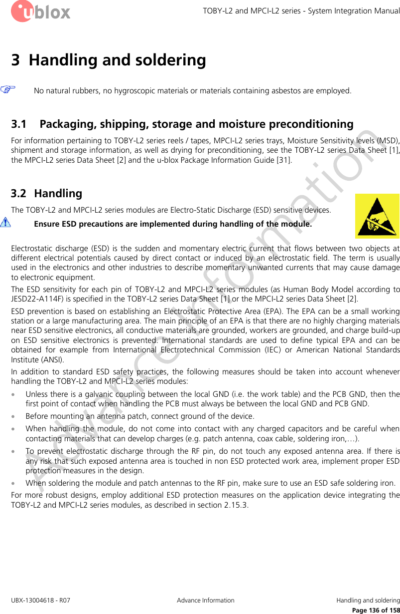TOBY-L2 and MPCI-L2 series - System Integration Manual UBX-13004618 - R07  Advance Information  Handling and soldering     Page 136 of 158 3 Handling and soldering   No natural rubbers, no hygroscopic materials or materials containing asbestos are employed.  3.1 Packaging, shipping, storage and moisture preconditioning For information pertaining to TOBY-L2 series reels / tapes, MPCI-L2 series trays, Moisture Sensitivity levels (MSD), shipment and storage information, as well as drying for preconditioning, see the TOBY-L2 series Data Sheet [1], the MPCI-L2 series Data Sheet [2] and the u-blox Package Information Guide [31].  3.2 Handling The TOBY-L2 and MPCI-L2 series modules are Electro-Static Discharge (ESD) sensitive devices.  Ensure ESD precautions are implemented during handling of the module.  Electrostatic  discharge  (ESD)  is  the  sudden  and  momentary  electric  current  that  flows between  two  objects  at different  electrical  potentials  caused  by  direct  contact  or  induced  by  an  electrostatic  field.  The  term  is  usually used in the electronics and other industries to describe momentary unwanted currents that may cause damage to electronic equipment. The ESD  sensitivity for each pin of  TOBY-L2 and MPCI-L2 series modules (as Human Body  Model  according to JESD22-A114F) is specified in the TOBY-L2 series Data Sheet [1] or the MPCI-L2 series Data Sheet [2]. ESD prevention is based on establishing an Electrostatic Protective Area (EPA). The EPA can be a small working station or a large manufacturing area. The main principle of an EPA is that there are no highly charging materials near ESD sensitive electronics, all conductive materials are grounded, workers are grounded, and charge build-up on  ESD  sensitive  electronics  is  prevented.  International  standards  are  used  to  define  typical  EPA  and  can  be obtained  for  example  from  International  Electrotechnical  Commission  (IEC)  or  American  National  Standards Institute (ANSI). In  addition  to  standard  ESD  safety  practices,  the  following  measures  should  be  taken  into  account  whenever handling the TOBY-L2 and MPCI-L2 series modules:  Unless there is a galvanic coupling between the local GND (i.e. the work table) and the PCB GND, then the first point of contact when handling the PCB must always be between the local GND and PCB GND.  Before mounting an antenna patch, connect ground of the device.  When  handling  the  module,  do  not  come into  contact  with  any  charged capacitors  and be  careful  when contacting materials that can develop charges (e.g. patch antenna, coax cable, soldering iron,…).  To prevent electrostatic  discharge through the  RF  pin,  do  not touch any  exposed antenna  area. If there is any risk that such exposed antenna area is touched in non ESD protected work area, implement proper ESD protection measures in the design.  When soldering the module and patch antennas to the RF pin, make sure to use an ESD safe soldering iron. For more robust designs, employ additional ESD protection measures on the application device integrating the TOBY-L2 and MPCI-L2 series modules, as described in section 2.15.3.  