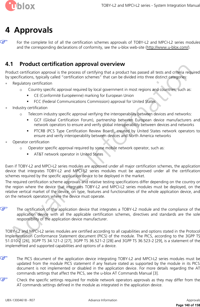 TOBY-L2 and MPCI-L2 series - System Integration Manual UBX-13004618 - R07  Advance Information  Approvals     Page 140 of 158 4 Approvals   For the complete  list  of  all  the  certification  schemes approvals  of  TOBY-L2 and MPCI-L2 series  modules and the corresponding declarations of conformity, see the u-blox web-site (http://www.u-blox.com/).  4.1 Product certification approval overview Product certification approval is the process of certifying that a product has passed all tests and criteria required by specifications, typically called “certification schemes” that can be divided into three distinct categories:  Regulatory certification o Country specific approval required by local government in most regions and countries, such as:  CE (Conformité Européenne) marking for European Union  FCC (Federal Communications Commission) approval for United States  Industry certification o Telecom industry specific approval verifying the interoperability between devices and networks:  GCF  (Global  Certification  Forum),  partnership  between  European  device  manufacturers  and network operators to ensure and verify global interoperability between devices and networks  PTCRB  (PCS  Type  Certification  Review  Board),  created  by  United  States  network  operators  to ensure and verify interoperability between devices and North America networks  Operator certification o Operator specific approval required by some mobile network operator, such as:  AT&amp;T network operator in United States  Even if TOBY-L2 and MPCI-L2 series modules are approved under all major certification schemes, the application device  that  integrates  TOBY-L2  and  MPCI-L2  series  modules  must  be  approved  under  all  the  certification schemes required by the specific application device to be deployed in the market. The required certification scheme approvals and relative testing specifications differ depending on the country or the  region  where  the  device  that  integrates  TOBY-L2  and  MPCI-L2  series  modules  must  be  deployed,  on  the relative vertical market of the device, on type, features and functionalities of the whole application device, and on the network operators where the device must operate.   The certification of the application device that integrates a  TOBY-L2 module and the compliance of  the application  device  with  all  the  applicable  certification  schemes,  directives  and  standards  are  the  sole responsibility of the application device manufacturer.  TOBY-L2 and MPCI-L2 series modules are certified according to all capabilities and options stated in the Protocol Implementation Conformance Statement document (PICS) of the module. The  PICS,  according to the  3GPP TS 51.010-2 [26], 3GPP TS 34.121-2 [27], 3GPP TS 36.521-2 [28] and 3GPP TS 36.523-2 [29], is a statement of the implemented and supported capabilities and options of a device.   The PICS document of  the  application device integrating  TOBY-L2  and MPCI-L2 series modules must be updated from  the  module  PICS  statement  if any  feature stated  as  supported  by  the  module  in  its  PICS document  is  not  implemented  or  disabled  in  the  application  device.  For  more  details  regarding  the  AT commands settings that affect the PICS, see the u-blox AT Commands Manual [3].  Check the specific settings required for mobile network operators approvals as they may differ from the AT commands settings defined in the module as integrated in the application device.  