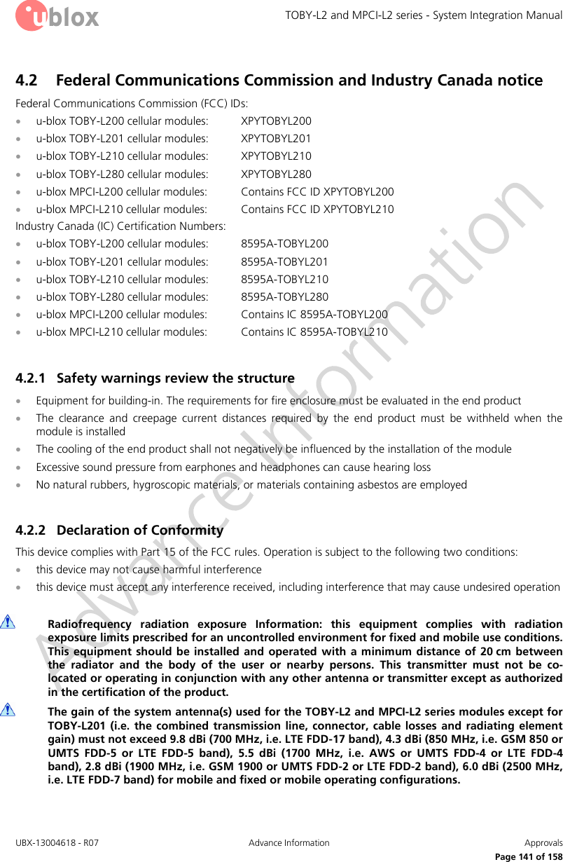 TOBY-L2 and MPCI-L2 series - System Integration Manual UBX-13004618 - R07  Advance Information  Approvals     Page 141 of 158 4.2 Federal Communications Commission and Industry Canada notice  Federal Communications Commission (FCC) IDs:  u-blox TOBY-L200 cellular modules:  XPYTOBYL200  u-blox TOBY-L201 cellular modules:  XPYTOBYL201  u-blox TOBY-L210 cellular modules:  XPYTOBYL210  u-blox TOBY-L280 cellular modules:  XPYTOBYL280  u-blox MPCI-L200 cellular modules:  Contains FCC ID XPYTOBYL200  u-blox MPCI-L210 cellular modules:  Contains FCC ID XPYTOBYL210 Industry Canada (IC) Certification Numbers:  u-blox TOBY-L200 cellular modules:  8595A-TOBYL200  u-blox TOBY-L201 cellular modules:  8595A-TOBYL201  u-blox TOBY-L210 cellular modules:  8595A-TOBYL210  u-blox TOBY-L280 cellular modules:  8595A-TOBYL280  u-blox MPCI-L200 cellular modules:  Contains IC 8595A-TOBYL200  u-blox MPCI-L210 cellular modules:  Contains IC 8595A-TOBYL210  4.2.1 Safety warnings review the structure  Equipment for building-in. The requirements for fire enclosure must be evaluated in the end product  The  clearance  and  creepage  current  distances  required  by  the  end  product  must  be  withheld  when  the module is installed  The cooling of the end product shall not negatively be influenced by the installation of the module  Excessive sound pressure from earphones and headphones can cause hearing loss  No natural rubbers, hygroscopic materials, or materials containing asbestos are employed  4.2.2 Declaration of Conformity  This device complies with Part 15 of the FCC rules. Operation is subject to the following two conditions:  this device may not cause harmful interference  this device must accept any interference received, including interference that may cause undesired operation   Radiofrequency  radiation  exposure  Information:  this  equipment  complies  with  radiation exposure limits prescribed for an uncontrolled environment for fixed and mobile use conditions. This equipment  should  be installed  and  operated  with a minimum distance of 20 cm  between the  radiator  and  the  body  of  the  user  or  nearby  persons.  This  transmitter  must  not  be  co-located or operating in conjunction with any other antenna or transmitter except as authorized in the certification of the product.  The gain of the system antenna(s) used for the TOBY-L2 and MPCI-L2 series modules except for TOBY-L201  (i.e.  the  combined  transmission  line, connector,  cable  losses  and  radiating  element gain) must not exceed 9.8 dBi (700 MHz, i.e. LTE FDD-17 band), 4.3 dBi (850 MHz, i.e. GSM 850 or UMTS  FDD-5  or  LTE  FDD-5  band),  5.5  dBi  (1700  MHz,  i.e.  AWS  or  UMTS  FDD-4  or  LTE  FDD-4 band), 2.8 dBi (1900 MHz, i.e. GSM 1900 or UMTS FDD-2 or LTE FDD-2 band), 6.0 dBi (2500 MHz, i.e. LTE FDD-7 band) for mobile and fixed or mobile operating configurations. 