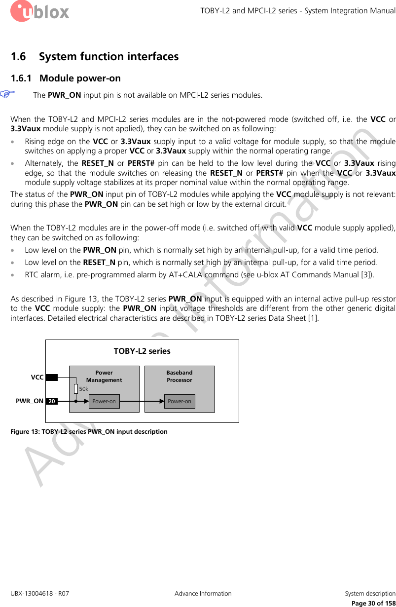 TOBY-L2 and MPCI-L2 series - System Integration Manual UBX-13004618 - R07  Advance Information  System description     Page 30 of 158 1.6 System function interfaces 1.6.1 Module power-on  The PWR_ON input pin is not available on MPCI-L2 series modules.  When  the  TOBY-L2  and  MPCI-L2  series  modules  are  in  the  not-powered mode  (switched  off,  i.e.  the  VCC  or 3.3Vaux module supply is not applied), they can be switched on as following:  Rising edge on the VCC or 3.3Vaux supply input to a valid voltage for module supply, so that the module switches on applying a proper VCC or 3.3Vaux supply within the normal operating range.  Alternately,  the  RESET_N  or  PERST#  pin  can  be  held  to  the  low  level  during  the  VCC  or  3.3Vaux  rising edge, so  that  the  module  switches  on  releasing  the  RESET_N  or  PERST#  pin  when  the  VCC  or  3.3Vaux module supply voltage stabilizes at its proper nominal value within the normal operating range. The status of the PWR_ON input pin of TOBY-L2 modules while applying the VCC module supply is not relevant: during this phase the PWR_ON pin can be set high or low by the external circuit.  When the TOBY-L2 modules are in the power-off mode (i.e. switched off with valid VCC module supply applied), they can be switched on as following:  Low level on the PWR_ON pin, which is normally set high by an internal pull-up, for a valid time period.  Low level on the RESET_N pin, which is normally set high by an internal pull-up, for a valid time period.  RTC alarm, i.e. pre-programmed alarm by AT+CALA command (see u-blox AT Commands Manual [3]).  As described in Figure 13, the TOBY-L2 series PWR_ON input is equipped with an internal active pull-up resistor to the VCC module  supply: the PWR_ON input voltage thresholds are different from the  other  generic  digital interfaces. Detailed electrical characteristics are described in TOBY-L2 series Data Sheet [1].  Baseband Processor20PWR_ONTOBY-L2 seriesVCCPower-onPower ManagementPower-on50k Figure 13: TOBY-L2 series PWR_ON input description  