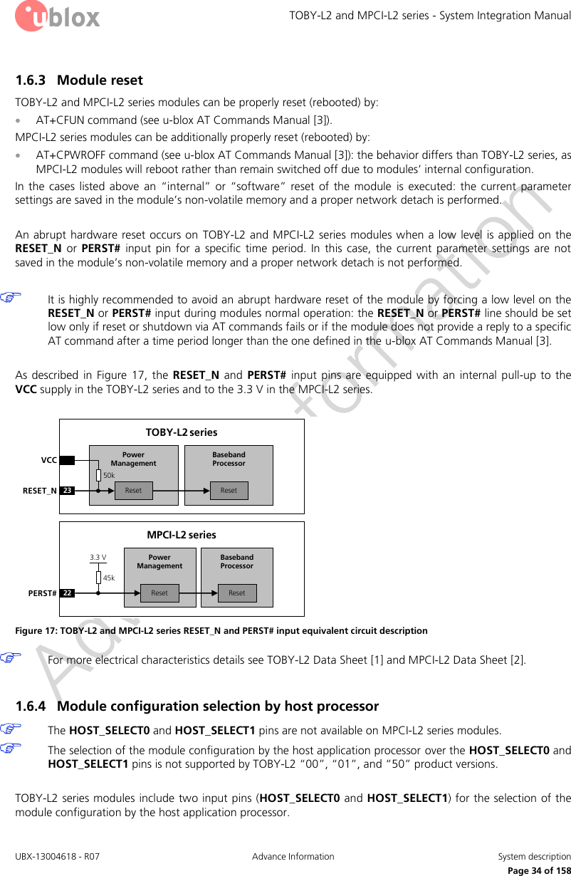 TOBY-L2 and MPCI-L2 series - System Integration Manual UBX-13004618 - R07  Advance Information  System description     Page 34 of 158 1.6.3 Module reset TOBY-L2 and MPCI-L2 series modules can be properly reset (rebooted) by:  AT+CFUN command (see u-blox AT Commands Manual [3]). MPCI-L2 series modules can be additionally properly reset (rebooted) by:  AT+CPWROFF command (see u-blox AT Commands Manual [3]): the behavior differs than TOBY-L2 series, as MPCI-L2 modules will reboot rather than remain switched off due to modules’ internal configuration. In the cases  listed  above  an  “internal” or  “software”  reset  of  the  module  is  executed:  the  current  parameter settings are saved in the module’s non-volatile memory and a proper network detach is performed.  An abrupt  hardware reset  occurs on TOBY-L2 and MPCI-L2 series modules when a low  level is  applied on the RESET_N  or  PERST#  input  pin  for  a  specific  time  period.  In  this  case,  the  current  parameter  settings  are  not saved in the module’s non-volatile memory and a proper network detach is not performed.   It is highly recommended to avoid an abrupt hardware reset of the module by forcing a low level on the RESET_N or PERST# input during modules normal operation: the RESET_N or PERST# line should be set low only if reset or shutdown via AT commands fails or if the module does not provide a reply to a specific AT command after a time period longer than the one defined in the u-blox AT Commands Manual [3].  As described  in Figure  17,  the  RESET_N  and  PERST#  input pins  are  equipped  with an  internal  pull-up  to  the VCC supply in the TOBY-L2 series and to the 3.3 V in the MPCI-L2 series.  Baseband Processor23RESET_NTOBY-L2 seriesVCCResetPower ManagementReset50kBaseband Processor22PERST#MPCI-L2 seriesResetPower ManagementReset45k3.3 V Figure 17: TOBY-L2 and MPCI-L2 series RESET_N and PERST# input equivalent circuit description  For more electrical characteristics details see TOBY-L2 Data Sheet [1] and MPCI-L2 Data Sheet [2].  1.6.4 Module configuration selection by host processor  The HOST_SELECT0 and HOST_SELECT1 pins are not available on MPCI-L2 series modules.  The selection of the module configuration by the host application processor over the HOST_SELECT0 and HOST_SELECT1 pins is not supported by TOBY-L2 “00”, “01”, and “50” product versions.  TOBY-L2 series modules include two input pins (HOST_SELECT0 and HOST_SELECT1) for the selection of the module configuration by the host application processor. 