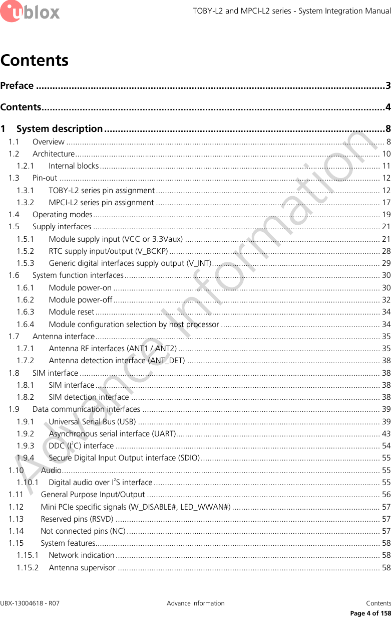 TOBY-L2 and MPCI-L2 series - System Integration Manual UBX-13004618 - R07  Advance Information  Contents     Page 4 of 158 Contents Preface ................................................................................................................................ 3 Contents .............................................................................................................................. 4 1 System description ....................................................................................................... 8 1.1 Overview .............................................................................................................................................. 8 1.2 Architecture ........................................................................................................................................ 10 1.2.1 Internal blocks ............................................................................................................................. 11 1.3 Pin-out ............................................................................................................................................... 12 1.3.1 TOBY-L2 series pin assignment .................................................................................................... 12 1.3.2 MPCI-L2 series pin assignment .................................................................................................... 17 1.4 Operating modes ................................................................................................................................ 19 1.5 Supply interfaces ................................................................................................................................ 21 1.5.1 Module supply input (VCC or 3.3Vaux) ....................................................................................... 21 1.5.2 RTC supply input/output (V_BCKP) .............................................................................................. 28 1.5.3 Generic digital interfaces supply output (V_INT) ........................................................................... 29 1.6 System function interfaces .................................................................................................................. 30 1.6.1 Module power-on ....................................................................................................................... 30 1.6.2 Module power-off ....................................................................................................................... 32 1.6.3 Module reset ............................................................................................................................... 34 1.6.4 Module configuration selection by host processor ....................................................................... 34 1.7 Antenna interface ............................................................................................................................... 35 1.7.1 Antenna RF interfaces (ANT1 / ANT2) .......................................................................................... 35 1.7.2 Antenna detection interface (ANT_DET) ...................................................................................... 38 1.8 SIM interface ...................................................................................................................................... 38 1.8.1 SIM interface ............................................................................................................................... 38 1.8.2 SIM detection interface ............................................................................................................... 38 1.9 Data communication interfaces .......................................................................................................... 39 1.9.1 Universal Serial Bus (USB) ............................................................................................................ 39 1.9.2 Asynchronous serial interface (UART)........................................................................................... 43 1.9.3 DDC (I2C) interface ...................................................................................................................... 54 1.9.4 Secure Digital Input Output interface (SDIO) ................................................................................ 55 1.10 Audio .............................................................................................................................................. 55 1.10.1 Digital audio over I2S interface ..................................................................................................... 55 1.11 General Purpose Input/Output ........................................................................................................ 56 1.12 Mini PCIe specific signals (W_DISABLE#, LED_WWAN#) .................................................................. 57 1.13 Reserved pins (RSVD) ...................................................................................................................... 57 1.14 Not connected pins (NC) ................................................................................................................. 57 1.15 System features............................................................................................................................... 58 1.15.1 Network indication ...................................................................................................................... 58 1.15.2 Antenna supervisor ..................................................................................................................... 58 