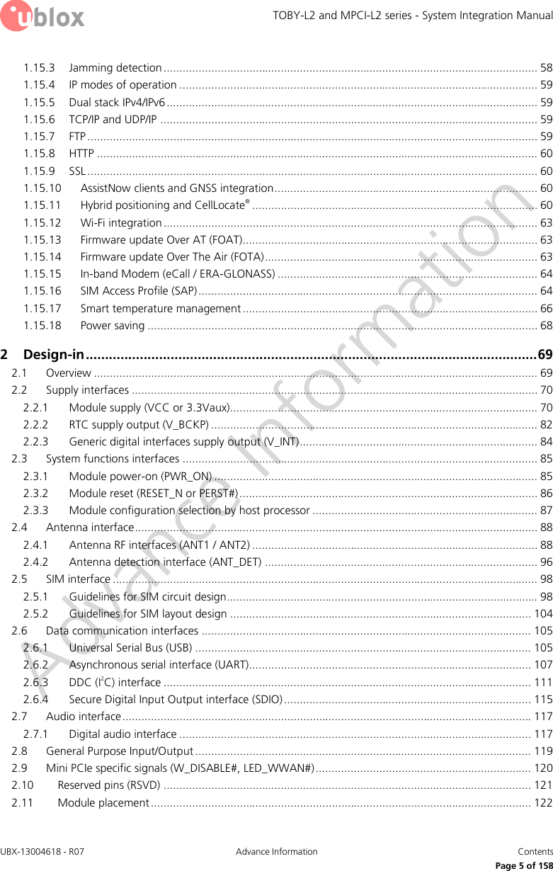 TOBY-L2 and MPCI-L2 series - System Integration Manual UBX-13004618 - R07  Advance Information  Contents     Page 5 of 158 1.15.3 Jamming detection ...................................................................................................................... 58 1.15.4 IP modes of operation ................................................................................................................. 59 1.15.5 Dual stack IPv4/IPv6 ..................................................................................................................... 59 1.15.6 TCP/IP and UDP/IP ....................................................................................................................... 59 1.15.7 FTP .............................................................................................................................................. 59 1.15.8 HTTP ........................................................................................................................................... 60 1.15.9 SSL .............................................................................................................................................. 60 1.15.10 AssistNow clients and GNSS integration ................................................................................... 60 1.15.11 Hybrid positioning and CellLocate® .......................................................................................... 60 1.15.12 Wi-Fi integration ...................................................................................................................... 63 1.15.13 Firmware update Over AT (FOAT)............................................................................................. 63 1.15.14 Firmware update Over The Air (FOTA) ...................................................................................... 63 1.15.15 In-band Modem (eCall / ERA-GLONASS) .................................................................................. 64 1.15.16 SIM Access Profile (SAP) ........................................................................................................... 64 1.15.17 Smart temperature management ............................................................................................. 66 1.15.18 Power saving ........................................................................................................................... 68 2 Design-in ..................................................................................................................... 69 2.1 Overview ............................................................................................................................................ 69 2.2 Supply interfaces ................................................................................................................................ 70 2.2.1 Module supply (VCC or 3.3Vaux)................................................................................................. 70 2.2.2 RTC supply output (V_BCKP) ....................................................................................................... 82 2.2.3 Generic digital interfaces supply output (V_INT) ........................................................................... 84 2.3 System functions interfaces ................................................................................................................ 85 2.3.1 Module power-on (PWR_ON) ...................................................................................................... 85 2.3.2 Module reset (RESET_N or PERST#) .............................................................................................. 86 2.3.3 Module configuration selection by host processor ....................................................................... 87 2.4 Antenna interface ............................................................................................................................... 88 2.4.1 Antenna RF interfaces (ANT1 / ANT2) .......................................................................................... 88 2.4.2 Antenna detection interface (ANT_DET) ...................................................................................... 96 2.5 SIM interface ...................................................................................................................................... 98 2.5.1 Guidelines for SIM circuit design.................................................................................................. 98 2.5.2 Guidelines for SIM layout design ............................................................................................... 104 2.6 Data communication interfaces ........................................................................................................ 105 2.6.1 Universal Serial Bus (USB) .......................................................................................................... 105 2.6.2 Asynchronous serial interface (UART)......................................................................................... 107 2.6.3 DDC (I2C) interface .................................................................................................................... 111 2.6.4 Secure Digital Input Output interface (SDIO) .............................................................................. 115 2.7 Audio interface ................................................................................................................................. 117 2.7.1 Digital audio interface ............................................................................................................... 117 2.8 General Purpose Input/Output .......................................................................................................... 119 2.9 Mini PCIe specific signals (W_DISABLE#, LED_WWAN#) .................................................................... 120 2.10 Reserved pins (RSVD) .................................................................................................................... 121 2.11 Module placement ........................................................................................................................ 122 